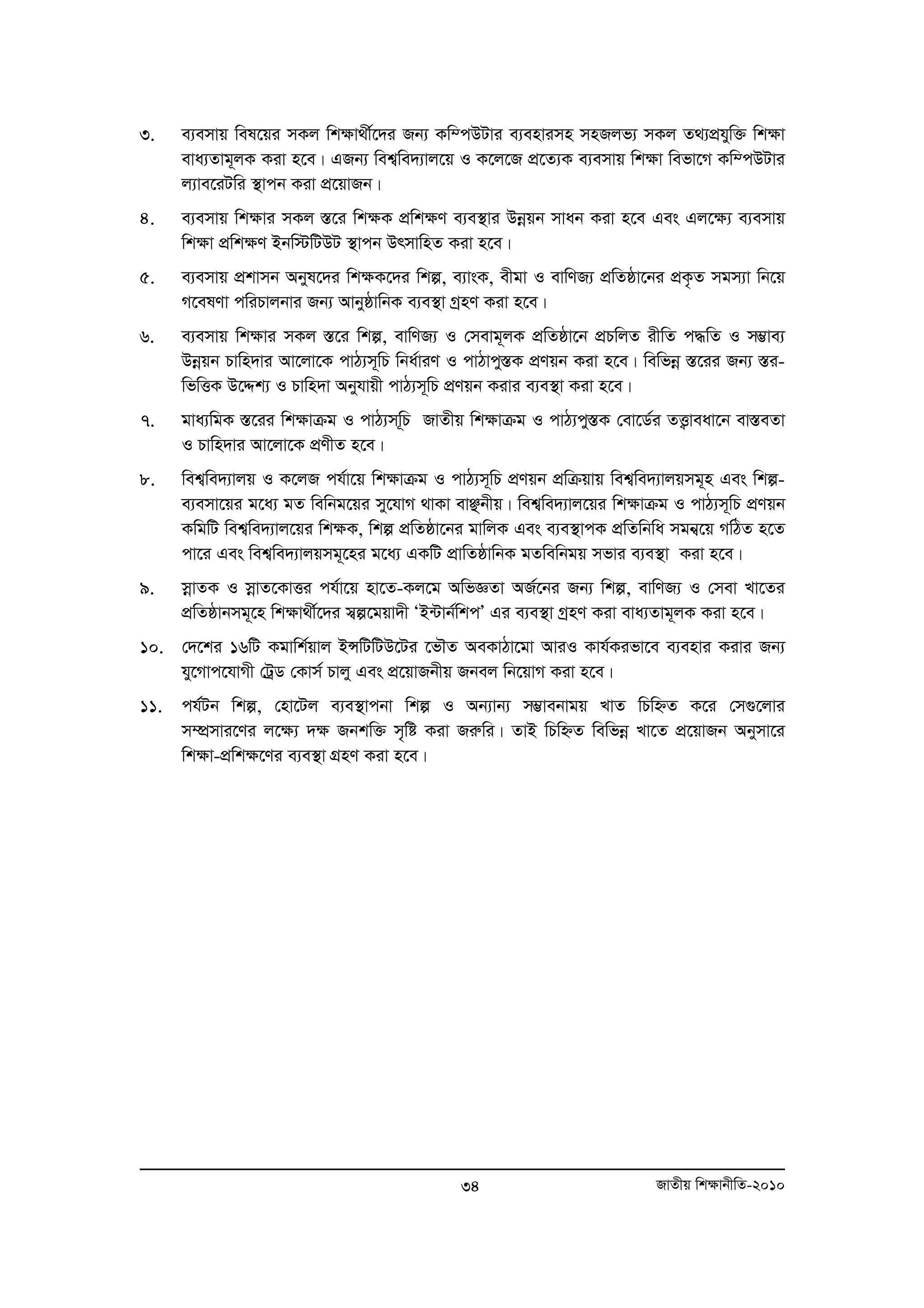 3. e¨emvq wel‡qi mKj wkÿv_x©‡`i Rb¨ Kw¤cDUvi e¨envimn mnRjf¨ mKj Z_¨cÖhyw³ wkÿv 
eva¨Zvg~jK Kiv n‡e| GRb¨ wek¦we`¨vj‡q I K‡j‡R cÖ‡Z¨K e¨emvq wk¶v wefv‡M Kw¤cDUvi 
j¨ve‡iUwi ¯’vcb Kiv cÖ‡qvRb| 
4. e¨emvq wk¶vi mKj ¯Í‡i wk¶K cÖwk¶Y e¨e¯’vi Dboeqb mvab Kiv n‡e Ges Gj‡¶¨ e¨emvq 
wk¶v cÖwk¶Y Bbw÷wUDU ¯’vcb DrmvwnZ Kiv n‡e| 
5. e¨emvq cÖkvmb Abyl‡`i wk¶K‡`i wkí, e¨vsK, exgv I evwYR¨ cÖwZôv‡bi cÖK…Z mgm¨v wb‡q 
M‡elYv cwiPvjbvi Rb¨ AvbyôvwbK e¨e¯’v MªnY Kiv n‡e| 
6. e¨emvq wk¶vi mKj ¯Í‡i wkí, evwYR¨ I †mevg~jK cÖwZôv‡b cÖPwjZ ixwZ c×wZ I m¤¢ve¨ 
Dboeqb Pvwn`vi Av‡jv‡K cvV¨m~wP wba©viY I cvVvcy¯ÍK cÖYqb Kiv n‡e| wewfboe ¯Í‡ii Rb¨ ¯Íi-wfwËK 
D‡Ïk¨ I Pvwn`v Abyhvqx cvV¨m~wP cÖYqb Kivi e¨e¯’v Kiv n‡e| 
7. gva¨wgK ¯Í‡ii wk¶vμg I cvV¨mw~P RvZxq wk¶vμg I cvV¨cy¯ÍK †ev‡W©i ZË¡veav‡b ev¯ÍeZv 
34 RvZxq wk¶vbxwZ-2010 
I Pvwn`vi Av‡jv‡K cÖYxZ n‡e| 
8. wek¦we`¨vjq I K‡jR ch©v‡q wk¶vμg I cvV¨m~wP cÖYqb cÖwμqvq wek¦we`¨vjqmg~n Ges wkí-e 
¨emv‡qi g‡a¨ gZ wewbg‡qi my‡hvM _vKv evÃbxq| wek¦we`¨vj‡qi wk¶vμg I cvV¨m~wP cÖYqb 
KwgwU wek¦we`¨vj‡qi wk¶K, wkí cÖwZôv‡bi gvwjK Ges e¨e¯’vcK cÖwZwbwa mgb¦‡q MwVZ n‡Z 
cv‡i Ges wek¦we`¨vjqmg~‡ni g‡a¨ GKwU cÖvwZôvwbK gZwewbgq mfvi e¨e¯’v Kiv n‡e| 
9. moevZK I mvoe Z‡KvËi ch©v‡q nv‡Z-Kj‡g AwfÁZv AR©‡bi Rb¨ wkí, evwYR¨ I †mev Lv‡Zi 
cÖwZôvbmg~‡n wk¶v_x©‡`i m¦í‡gqv`x ÔB›Uvb©wkcÕ Gi e¨e¯’v MªnY Kiv eva¨Zvg~jK Kiv n‡e| 
10. †`‡ki 16wU Kgvwk©qvj BÝwUwUD‡Ui ‡fŠZ AeKvVv‡gv AviI Kvh©Kifv‡e e¨envi Kivi Rb¨ 
hy‡Mvc‡hvMx †UªW †Kvm© Pvjy Ges cÖ‡qvRbxq Rbej wb‡qvM Kiv n‡e| 
11. ch©Ub wkí, †nv‡Uj e¨e¯’vcbv wkí I Ab¨vb¨ m¤¢vebvgq LvZ wPwýZ K‡i †m¸‡jvi 
m¤úÖmvi‡Yi j‡ÿ¨ `ÿ Rbkw³ m„wó Kiv Riæwi| ZvB wPwýZ wewfboe Lv‡Z cÖ‡qvRb Abymv‡i 
wkÿv-cÖwkÿ‡Yi e¨e¯’v MÖnY Kiv n‡e| 
 