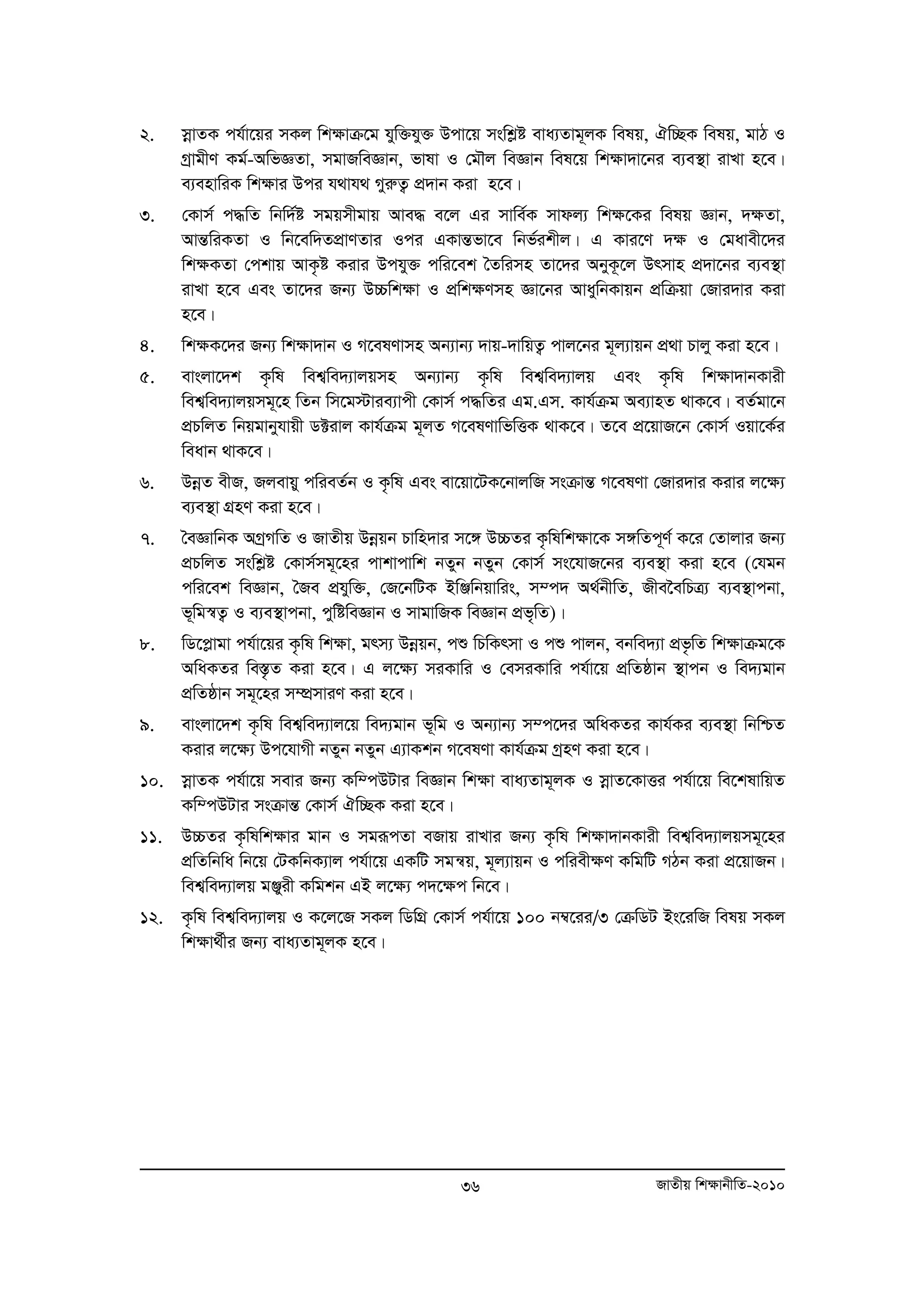 2. moevZK ch©v‡qi mKj wk¶vμ‡g hyw³hy³ Dcv‡q mswkøó eva¨Zvg~jK welq, Hw”QK welq, gvV I 
MªvgxY Kg©-AwfÁZv, mgvRweÁvb, fvlv I †gŠj weÁvb wel‡q wk¶v`v‡bi e¨e¯’v ivLv n‡e| 
e¨envwiK wk¶vi Dci h_vh_ MyiæZ¡ cÖ`vb Kiv n‡e| 
3. †Kvm© c×wZ wbw`©ó mgqmxgvq Ave× e‡j Gi mvwe©K mvdj¨ wk¶‡Ki welq Ávb, `¶Zv, 
AvšÍwiKZv I wb‡ew`ZcÖvYZvi Ici GKvšÍfv‡e wbf©ikxj| G Kvi‡Y `¶ I †gavex‡`i 
wk¶KZv †ckvq AvK…ó Kivi Dchy³ cwi‡ek ˆZwimn Zv‡`i AbyK‚‡j Drmvn cÖ`v‡bi e¨e¯’v 
ivLv n‡e Ges Zv‡`i Rb¨ D”Pwk¶v I cÖwk¶Ymn Áv‡bi AvaywbKvqb cÖwμqv †Rvi`vi Kiv 
n‡e| 
4. wk¶K‡`i Rb¨ wk¶v`vb I M‡elYvmn Ab¨vb¨ `vq-`vwqZ¡ cvj‡bi g~j¨vqb cÖ v Pvjy Kiv n‡e| 
5. evsjv‡`k K…wl wek¦we`¨vjqmn Ab¨vb¨ K…wl wek¦we`¨vjq Ges K…wl wkÿv`vbKvix 
wek¦we`¨vjqmg~‡n wZb wm‡g÷vie¨vcx †Kvm© c×wZi Gg.Gm. Kvh©μg Ae¨vnZ _vK‡e| eZ©gv‡b 
cÖPwjZ wbqgvbyhvqx W±ivj Kvh©μg g~jZ M‡elYvwfwËK _vK‡e| Z‡e cÖ‡qvR‡b †Kvm© Iqv‡K©i 
weavb _vK‡e| 
6. DboeZ exR, Rjevqy cwieZ©b I K…wl Ges ev‡qv‡UK‡bvjwR msμvšÍ M‡elYv †Rvi`vi Kivi j‡¶¨ 
36 RvZxq wk¶vbxwZ-2010 
e¨e¯’v MÖnY Kiv n‡e| 
7. ˆeÁvwbK AMªMwZ I RvZxq Dboeqb Pvwn`vi m‡½ D”PZi K…wlwk¶v‡K m½wZc~Y© K‡i †Zvjvi Rb¨ 
cÖPwjZ mswkøó †Kvm©mg~‡ni cvkvcvwk bZyb bZyb †Kvm© ms‡hvR‡bi e¨e¯’v Kiv n‡e (†hgb 
cwi‡ek weÁvb, ˆRe cÖhyw³, †R‡bwUK BwÄwbqvwis, m¤c` A_©bxwZ, Rxe‰ewPÎ¨ e¨e¯’vcbv, 
f~wg¯^Z¡ I e¨e¯’vcbv, cywóweÁvb I mvgvwRK weÁvb cÖf„wZ)| 
8. wW‡cøvgv ch©v‡qi K…wl wkÿv, grm¨ Dboeqb, cï wPwKrmv I cï cvjb, ebwe`¨v cÖf…wZ wkÿvμg‡K 
AwaKZi we¯Í…Z Kiv n‡e| G j‡ÿ¨ miKvwi I †emiKvwi ch©v‡q cÖwZôvb ¯’vcb I we`¨gvb 
cÖwZôvb mg~‡ni m¤úÖmviY Kiv n‡e| 
9. evsjv‡`k K…wl wek¦we`¨vj‡q we`¨gvb f~wg I Ab¨vb¨ m¤c‡`i AwaKZi Kvh©Ki e¨e¯’v wbwðZ 
Kivi j‡¶¨ Dc‡hvMx bZyb bZyb G¨vKkb M‡elYv Kvh©μg MªnY Kiv n‡e| 
10. moevZK ch©v‡q mevi Rb¨ Kw¤cDUvi weÁvb wk¶v eva¨Zvg~jK I moevZ‡KvËi ch©v‡q we‡klvwqZ 
Kw¤cDUvi msμvšÍ †Kvm© Hw”QK Kiv n‡e| 
11. D”PZi K…wlwkÿvi gvb I mgiƒcZv eRvq ivLvi Rb¨ K…wl wkÿv`vbKvix wek¦we`¨vjqmg~‡ni 
cÖwZwbwa wb‡q †UKwbK¨vj ch©v‡q GKwU mgš^q, g~j¨vqb I cwiexÿY KwgwU MVb Kiv cÖ‡qvRb| 
wek¦we`¨vjq gÄyix Kwgkb GB j‡ÿ¨ c`‡ÿc wb‡e| 
12. K…wl wek¦we`¨vjq I K‡j‡R mKj wWwMÖ †Kvm© ch©v‡q 100 b¤^‡ii/3 †μwWU Bs‡iwR welq mKj 
wk¶v_©xi Rb¨ eva¨Zvg~jK n‡e| 
 