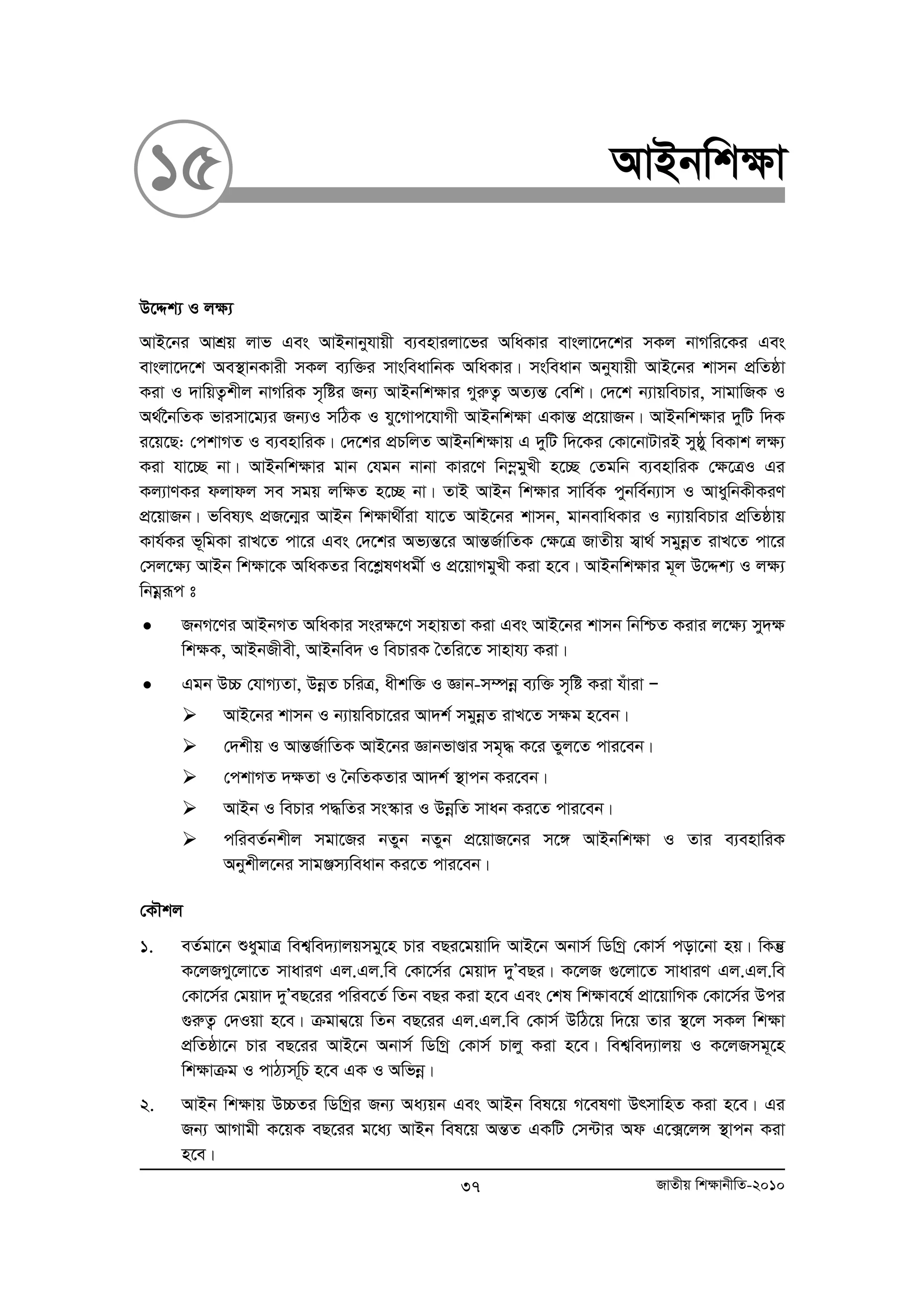 15 AvBbwk¶v 
D‡Ïk¨ I j¶¨ 
AvB‡bi AvkÖq jvf Ges AvBbvbyhvqx e¨envijv‡fi AwaKvi evsjv‡`‡ki mKj bvMwi‡Ki Ges 
evsjv‡`‡k Ae¯’vbKvix mKj e¨w³i mvsweavwbK AwaKvi| msweavb Abyhvqx AvB‡bi kvmb cÖwZôv 
Kiv I `vwqZ¡kxj bvMwiK m„wói Rb¨ AvBbwk¶vi MyiæZ¡ AZ¨šÍ †ewk| †`‡k b¨vqwePvi, mvgvwRK I 
A_©‰bwZK fvimv‡g¨i Rb¨I mwVK I hy‡Mvc‡hvMx AvBbwk¶v GKvšÍ cÖ‡qvRb| AvBbwk¶vi `ywU w`K 
i‡q‡Q: †ckvMZ I e¨envwiK| †`‡ki cÖPwjZ AvBbwk¶vq G `ywU w`‡Ki †Kv‡bvUviB myôy weKvk j¶¨ 
Kiv hv‡”Q bv| AvBbwk¶vi gvb †hgb bvbv Kvi‡Y wb¤oegyLx n‡”Q †Zgwb e¨envwiK †¶‡ÎI Gi 
Kj¨vYKi djvdj me mgq jw¶Z n‡”Q bv| ZvB AvBb wk¶vi mvwe©K cybwe©b¨vm I AvaywbKxKiY 
cÖ‡qvRb| fwel¨r cÖR‡b¥i AvBb wk¶v_x©iv hv‡Z AvB‡bi kvmb, gvbevwaKvi I b¨vqwePvi cÖwZôvq 
Kvh©Ki f~wgKv ivL‡Z cv‡i Ges †`‡ki Af¨šÍ‡i AvšÍR©vwZK †¶‡Î RvZxq m¦v_© mgyboeZ ivL‡Z cv‡i 
†mj‡¶¨ AvBb wk¶v‡K AwaKZi we‡kølYagx© I cÖ‡qvMgyLx Kiv n‡e| AvBbwk¶vi g~j D‡Ïk¨ I j¶¨ 
wbgoeiƒc t 
• RbM‡Yi AvBbMZ AwaKvi msi¶‡Y mnvqZv Kiv Ges AvB‡bi kvmb wbwðZ Kivi j‡¶¨ my`¶ 
wk¶K, AvBbRxex, AvBbwe` I wePviK ˆZwi‡Z mvnvh¨ Kiv| 
• Ggb D”P †hvM¨Zv, DboeZ PwiÎ, axkw³ I Ávb-m¤úboe e¨w³ m„wó Kiv huviv Ñ 
¾ AvB‡bi kvmb I b¨vqwePv‡ii Av`k© mgyboeZ ivL‡Z m¶g n‡eb| 
¾ †`kxq I AvšÍR©vwZK AvB‡bi ÁvbfvÐvi mg„× K‡i Zyj‡Z cvi‡eb| 
¾ †ckvMZ `¶Zv I ˆbwZKZvi Av`k© ¯’vcb Ki‡eb| 
¾ AvBb I wePvi c×wZi ms¯‹vi I DboewZ mvab Ki‡Z cvi‡eb| 
¾ cwieZ©bkxj mgv‡Ri bZyb bZyb cÖ‡qvR‡bi m‡½ AvBbwk¶v I Zvi e¨envwiK 
Abykxj‡bi mvgÄm¨weavb Ki‡Z cvi‡eb| 
†KŠkj 
1. eZ©gv‡b ïaygvÎ wek¦we`¨vjqmgy‡n Pvi eQi‡gqvw` AvB‡b Abvm© wWwMª †Kvm© cov‡bv nq| wKš‘ 
K‡jRMy‡jv‡Z mvaviY Gj.Gj.we †Kv‡m©i †gqv` `yÕeQi| K‡jR ¸‡jv‡Z mvaviY Gj.Gj.we 
†Kv‡m©i †gqv` `yÕeQ‡ii cwie‡Z© wZb eQi Kiv n‡e Ges †kl wkÿve‡l© cÖv‡qvwMK †Kv‡m©i Dci 
¸iæZ¡ †`Iqv n‡e| μgvb¦‡q wZb eQ‡ii Gj.Gj.we †Kvm© DwV‡q w`‡q Zvi ¯’‡j mKj wk¶v 
cÖwZôv‡b Pvi eQ‡ii AvB‡b Abvm© wWwMª †Kvm© Pvjy Kiv n‡e| wek¦we`¨vjq I K‡jRmg~‡n 
wk¶vμg I cvV¨mw~P n‡e GK I Awfboe| 
2. AvBb wk¶vq D”PZi wWwMªi Rb¨ Aa¨qb Ges AvBb wel‡q M‡elYv DrmvwnZ Kiv n‡e| Gi 
Rb¨ AvMvgx K‡qK eQ‡ii g‡a¨ AvBb wel‡q AšÍZ GKwU †m›Uvi Ad G‡·‡jÝ ¯’vcb Kiv 
n‡e| 
37 RvZxq wk¶vbxwZ-2010 
 