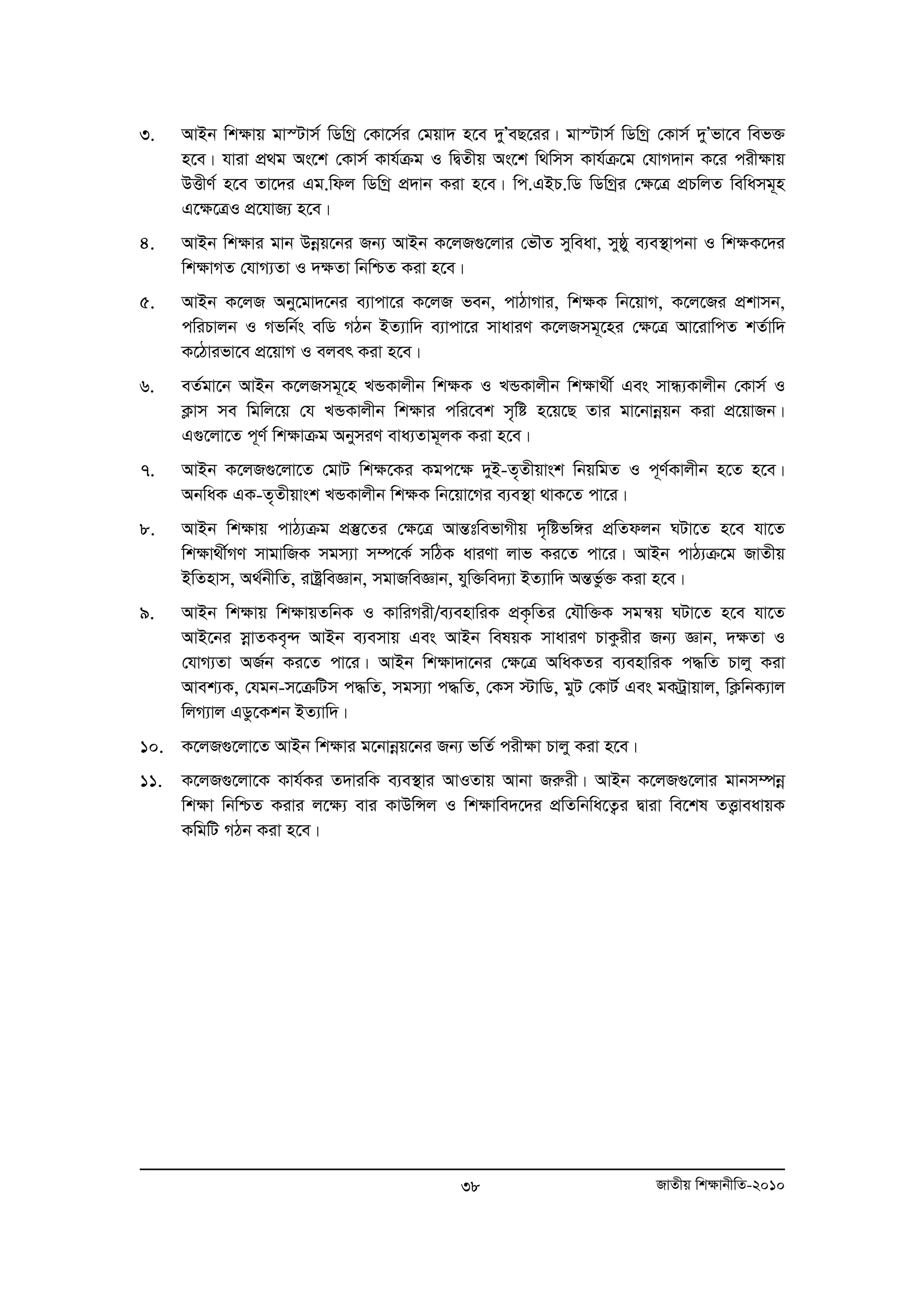 3. AvBb wk¶vq gv¯Uvm© wWwMª †Kv‡m©i †gqv` n‡e `yÕeQ‡ii| gv¯Uvm© wWwMª †Kvm© `yÕfv‡e wef³ 
n‡e| hviv cÖ g As‡k †Kvm© Kvh©μg I wØZxq As‡k w_wmm Kvh©μ‡g †hvM`vb K‡i cix¶vq 
DËxY© n‡e Zv‡`i Gg.wdj wWwMª cÖ`vb Kiv n‡e| wc.GBP.wW wWwMªi †¶‡Î cÖPwjZ wewamg~n 
G‡¶‡ÎI cÖ‡hvR¨ n‡e| 
4. AvBb wk¶vi gvb Dboeq‡bi Rb¨ AvBb K‡jR¸‡jvi †fŠZ myweav, myôy e¨e¯’vcbv I wk¶K‡`i 
wk¶vMZ †hvM¨Zv I `¶Zv wbwðZ Kiv n‡e| 
5. AvBb K‡jR Aby‡gv`‡bi e¨vcv‡i K‡jR feb, cvVvMvi, wk¶K wb‡qvM, K‡j‡Ri cÖkvmb, 
cwiPvjb I Mfwb©s ewW MVb BZ¨vw` e¨vcv‡i mvaviY K‡jRmg~‡ni †¶‡Î Av‡ivwcZ kZ©vw` 
K‡Vvifv‡e cÖ‡qvM I ejer Kiv n‡e| 
6. eZ©gv‡b AvBb K‡jRmg~‡n LÛKvjxb wk¶K I LÛKvjxb wkÿv_x© Ges mvÜ¨Kvjxb †Kvm© I 
K¬vm me wgwj‡q †h LÛKvjxb wk¶vi cwi‡ek m„wó n‡q‡Q Zvi gv‡bvboeqb Kiv cÖ‡qvRb| 
G¸‡jv‡Z c~Y© wk¶vμg AbymiY eva¨Zvg~jK Kiv n‡e| 
7. AvBb K‡jR¸‡jv‡Z †gvU wk¶‡Ki Kgc‡¶ `yB-Z„Zxqvsk wbqwgZ I c~Y©Kvjxb n‡Z n‡e| 
AbwaK GK-Z„Zxqvsk LÛKvjxb wk¶K wb‡qv‡Mi e¨e¯’v _vK‡Z cv‡i| 
8. AvBb wkÿvq cvV¨μg cÖ¯‘‡Zi †ÿ‡Î AvšÍtwefvMxq `„wófw½i cÖwZdjb NUv‡Z n‡e hv‡Z 
wkÿv_x©MY mvgvwRK mgm¨v m¤ú‡K© mwVK aviYv jvf Ki‡Z cv‡i| AvBb cvV¨μ‡g RvZxq 
BwZnvm, A_©bxwZ, ivóªweÁvb, mgvRweÁvb, hyw³we`¨v BZ¨vw` AšÍfz©³ Kiv n‡e| 
9. AvBb wkÿvq wkÿvqZwbK I KvwiMix/e¨envwiK cÖK…wZi †hŠw³K mgš^q NUv‡Z n‡e hv‡Z 
AvB‡bi moevZKe„›` AvBb e¨emvq Ges AvBb welqK mvaviY PvKzixi Rb¨ Ávb, `ÿZv I 
†hvM¨Zv AR©b Ki‡Z cv‡i| AvBb wkÿv`v‡bi †ÿ‡Î AwaKZi e¨envwiK c×wZ Pvjy Kiv 
Avek¨K, †hgb-m‡μwUm c×wZ, mgm¨v c×wZ, †Km ÷vwW, gyU †KvU© Ges gKUªvqvj, wK¬wbK¨vj 
wjM¨vj GWz‡Kkb BZ¨vw`| 
10. K‡jR¸‡jv‡Z AvBb wkÿvi g‡bvboeq‡bi Rb¨ fwZ© cixÿv Pvjy Kiv n‡e| 
11. K‡jR¸‡jv‡K Kvh©Ki Z`viwK e¨e¯’vi AvIZvq Avbv Riæix| AvBb K‡jR¸‡jvi gvbm¤úboe 
wkÿv wbwðZ Kivi j‡ÿ¨ evi KvDwÝj I wkÿvwe`‡`i cÖwZwbwa‡Z¡i Øviv we‡kl ZË¡veavqK 
KwgwU MVb Kiv n‡e| 
38 RvZxq wk¶vbxwZ-2010 
 