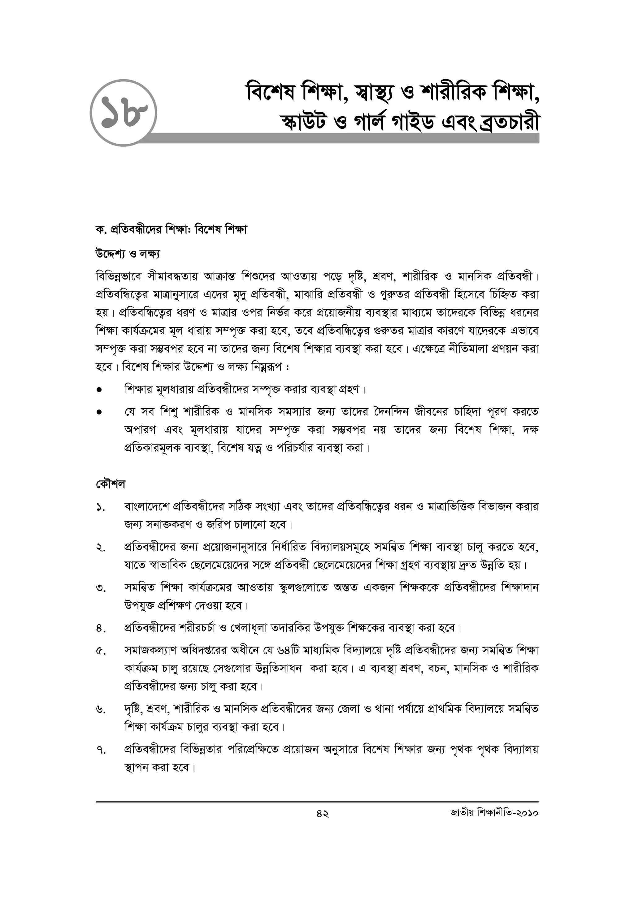 we‡kl wk¶v, m¦v¯’¨ I kvixwiK wk¶v, 
18 ¯‹vDU I Mvj© MvBW Ges eªZPvix 
K. cÖwZeÜx‡`i wk¶v: we‡kl wkÿv 
D‡Ïk¨ I j¶¨ 
wewfboefv‡e mxgve×Zvq AvμvšÍ wkï‡`i AvIZvq c‡o `„wó, kÖeY, kvixwiK I gvbwmK cÖwZeÜx| 
cÖwZewÜ‡Z¡i gvÎvbymv‡i G‡`i g„`y cÖwZeÜx, gvSvwi cÖwZeÜx I MyiæZi cÖwZeÜx wn‡m‡e wPwýZ Kiv 
nq| cÖwZewÜ‡Z¡i aiY I gvÎvi Ici wbf©i K‡i cÖ‡qvRbxq e¨e¯’vi gva¨‡g Zv‡`i‡K wewfboe ai‡bi 
wk¶v Kvh©μ‡gi g~j avivq m¤c„³ Kiv n‡e, Z‡e cÖwZewÜ‡Z¡i ¸iæZi gvÎvi Kvi‡Y hv‡`i‡K Gfv‡e 
m¤c„³ Kiv m¤¢eci n‡e bv Zv‡`i Rb¨ we‡kl wk¶vi e¨e¯’v Kiv n‡e| G‡¶‡Î bxwZgvjv cÖYqb Kiv 
n‡e| we‡kl wk¶vi D‡Ïk¨ I jÿ¨ wbgoeiƒc : 
• wk¶vi g~javivq cÖwZeÜx‡`i m¤ú„³ Kivi e¨e¯’v MÖnY| 
• †h me wkky kvixwiK I gvbwmK mgm¨vi Rb¨ Zv‡`i ˆ`bw›`b Rxe‡bi Pvwn`v c~iY Ki‡Z 
AcviM Ges g~javivq hv‡`i m¤c„³ Kiv m¤¢eci bq Zv‡`i Rb¨ we‡kl wk¶v, `¶ 
cÖwZKvig~jK e¨e¯’v, we‡kl hZoe I cwiPh©vi e¨e¯’v Kiv| 
†KŠkj 
1. evsjv‡`‡k cÖwZeÜx‡`i mwVK msL¨v Ges Zv‡`i cÖwZewÜ‡Z¡i aib I gvÎvwfwËK wefvRb Kivi 
Rb¨ mbv³KiY I Rwic Pvjv‡bv n‡e| 
2. cÖwZeÜx‡`i Rb¨ cÖ‡qvRbvbymv‡i wba©vwiZ we`¨vjqmg~‡n mgwb¦Z wk¶v e¨e¯’v Pvjy Ki‡Z n‡e, 
hv‡Z ¯^vfvweK †Q‡j‡g‡q‡`i m‡½ cÖwZeÜx †Q‡j‡g‡q‡`i wk¶v MªnY e¨e¯’vq `ªæZ DboewZ nq| 
3. mgwb¦Z wk¶v Kvh©μ‡gi AvIZvq ¯‹zj¸‡jv‡Z AšÍZ GKRb wk¶K‡K cÖwZeÜx‡`i wkÿv`vb 
Dchy³ cÖwkÿY †`Iqv n‡e| 
4. cÖwZeÜx‡`i kixiPP©v I †Ljva~jv Z`viwKi Dchy³ wkÿ‡Ki e¨e¯’v Kiv n‡e| 
5. mgvRKj¨vY Awa`ß‡ii Aax‡b †h 64wU gva¨wgK we`¨vj‡q `„wó cÖwZeÜx‡`i Rb¨ mgwb¦Z wk¶v 
Kvh©μg Pvjy i‡q‡Q †m¸‡jvi DboewZmvab Kiv n‡e| G e¨e¯’v kÖeY, ePb, gvbwmK I kvixwiK 
cÖwZeÜx‡`i Rb¨ Pvjy Kiv n‡e| 
6. `„wó, kÖeY, kvixwiK I gvbwmK cÖwZeÜx‡`i Rb¨ †Rjv I _vbv ch©v‡q cÖv_wgK we`¨vj‡q mgwb¦Z 
wk¶v Kvh©μg Pvjyi e¨e¯’v Kiv n‡e| 
7. cÖwZeÜx‡`i wewfboeZvi cwi‡cÖw¶‡Z cÖ‡qvRb Abymv‡i we‡kl wk¶vi Rb¨ c„_K c„_K we`¨vjq 
¯’vcb Kiv n‡e| 
42 RvZxq wk¶vbxwZ-2010 
 