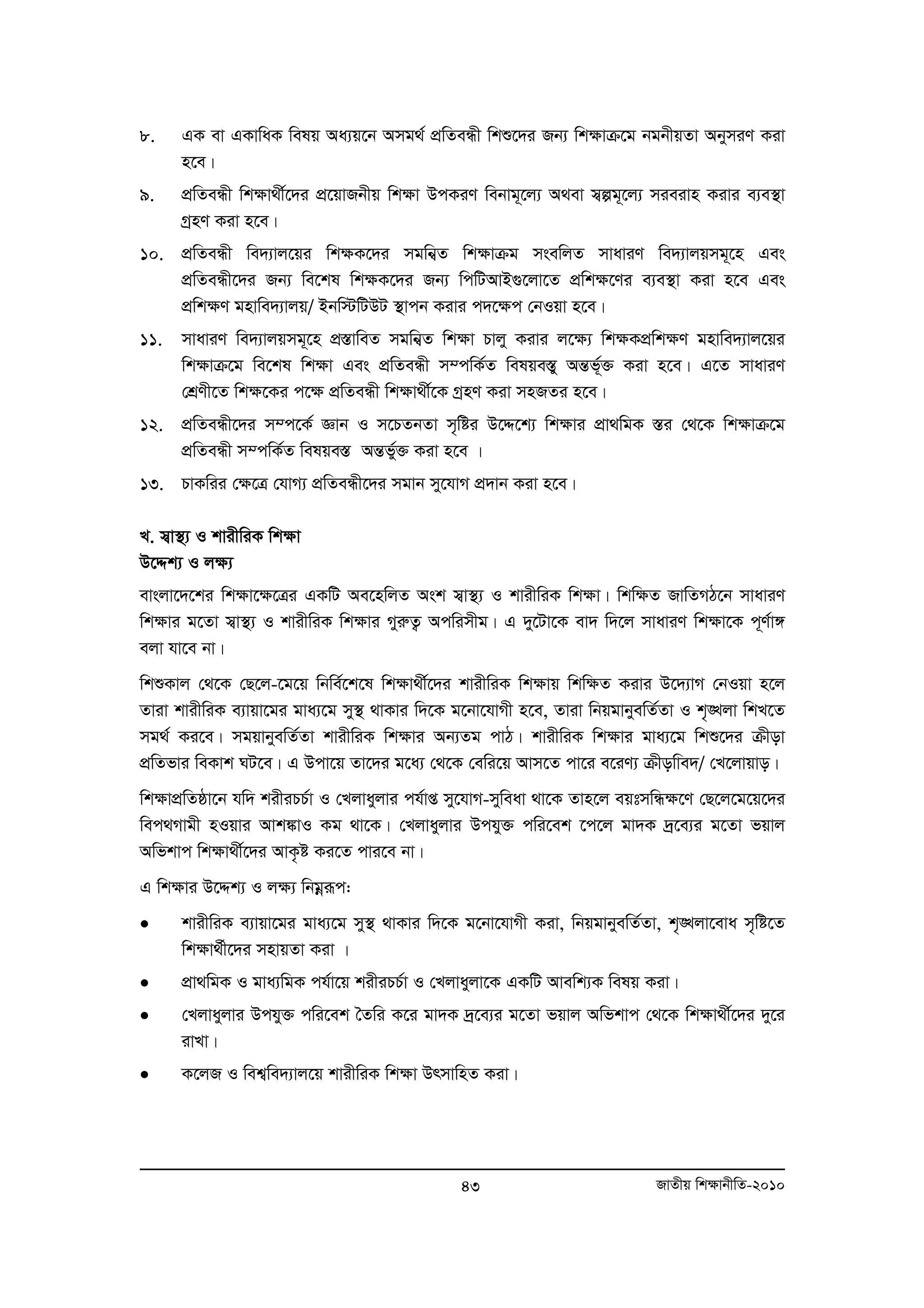 8. GK ev GKvwaK welq Aa¨q‡b Amg_© cÖwZeÜx wkï‡`i Rb¨ wk¶vμ‡g bgbxqZv AbymiY Kiv 
43 RvZxq wk¶vbxwZ-2010 
n‡e| 
9. cÖwZeÜx wk¶v_x©‡`i cÖ‡qvRbxq wk¶v DcKiY webvg~‡j¨ A_ev m¦íg~‡j¨ mieivn Kivi e¨e¯’v 
MªnY Kiv n‡e| 
10. cÖwZeÜx we`¨vj‡qi wk¶K‡`i mgwb¦Z wk¶vμg msewjZ mvaviY we`¨vjqmg~‡n Ges 
cÖwZeÜx‡`i Rb¨ we‡kl wk¶K‡`i Rb¨ wcwUAvB¸‡jv‡Z cÖwk¶‡Yi e¨e¯’v Kiv n‡e Ges 
cÖwk¶Y gnvwe`¨vjq/ Bbw÷wUDU ¯’vcb Kivi c`‡¶c †bIqv n‡e| 
11. mvaviY we`¨vjqmg~‡n cÖ¯ÍvweZ mgwb¦Z wk¶v Pvjy Kivi j‡¶¨ wk¶KcÖwk¶Y gnvwe`¨vj‡qi 
wk¶vμ‡g we‡kl wk¶v Ges cÖwZeÜx m¤cwK©Z welqe¯y Í AšÍf~³© Kiv n‡e| G‡Z mvaviY 
†kÖYx‡Z wk¶‡Ki c‡¶ cÖwZeÜx wk¶v_x©‡K MªnY Kiv mnRZi n‡e| 
12. cÖwZeÜx‡`i m¤c‡K© Ávb I m‡PZbZv m„wói D‡Ï‡k¨ wk¶vi cÖv_wgK ¯Íi †_‡K wk¶vμ‡g 
cÖwZeÜx m¤cwK©Z welqe¯Í AšÍfy©³ Kiv n‡e | 
13. PvKwii †¶‡Î †hvM¨ cÖwZeÜx‡`i mgvb my‡hvM cÖ`vb Kiv n‡e| 
L. m¦v¯’¨ I kvixwiK wk¶v 
D‡Ïk¨ I j¶¨ 
evsjv‡`‡ki wk¶v‡¶‡Îi GKwU Ae‡nwjZ Ask m¦v¯’¨ I kvixwiK wk¶v| wkw¶Z RvwZMV‡b mvaviY 
wk¶vi g‡Zv m¦v¯’¨ I kvixwiK wk¶vi MyiæZ¡ Acwimxg| G `y‡Uv‡K ev` w`‡j mvaviY wk¶v‡K c~Y©v½ 
ejv hv‡e bv| 
wkïKvj †_‡K †Q‡j-‡g‡q wbwe©‡k‡l wk¶v_x©‡`i kvixwiK wk¶vq wkw¶Z Kivi D‡`¨vM †bIqv n‡j 
Zviv kvixwiK e¨vqv‡gi gva¨‡g my¯’ _vKvi w`‡K g‡bv‡hvMx n‡e, Zviv wbqgvbyewZ©Zv I k„•Ljv wkL‡Z 
mg_© Ki‡e| mgqvbyewZ©Zv kvixwiK wk¶vi Ab¨Zg cvV| kvixwiK wk¶vi gva¨‡g wkï‡`i μxov 
cÖwZfvi weKvk NU‡e| G Dcv‡q Zv‡`i g‡a¨ †_‡K †ewi‡q Avm‡Z cv‡i e‡iY¨ μxowve`/ †L‡jvqvo| 
wk¶vcÖwZôv‡b hw` kixiPP©v I †Ljvayjvi ch©vß my‡hvM-myweav _v‡K Zvn‡j eqtmwÜ¶‡Y †Q‡j‡g‡q‡`i 
wec_Mvgx nIqvi Avk¼vI Kg _v‡K| †Ljvayjvi Dchy³ cwi‡ek ‡c‡j gv`K `ª‡e¨i g‡Zv fqvj 
Awfkvc wk¶v_x©‡`i AvK…ó Ki‡Z cvi‡e bv| 
G wkÿvi D‡Ïk¨ I jÿ¨ wbgoeiƒc: 
• kvixwiK e¨vqv‡gi gva¨‡g my¯’ _vKvi w`‡K g‡bv‡hvMx Kiv, wbqgvbyewZ©Zv, k„•Ljv‡eva m„wó‡Z 
wkÿv_©x‡`i mnvqZv Kiv | 
• cÖv_wgK I gva¨wgK ch©v‡q kixiPP©v I †Ljvayjv‡K GKwU Avewk¨K welq Kiv| 
• †Ljvayjvi Dchy³ cwi‡ek ˆZwi K‡i gv`K `ª‡e¨i g‡Zv fqvj Awfkvc †_‡K wk¶v_x©‡`i `y‡i 
ivLv| 
• K‡jR I wek¦we`¨vj‡q kvixwiK wk¶v DrmvwnZ Kiv| 
 