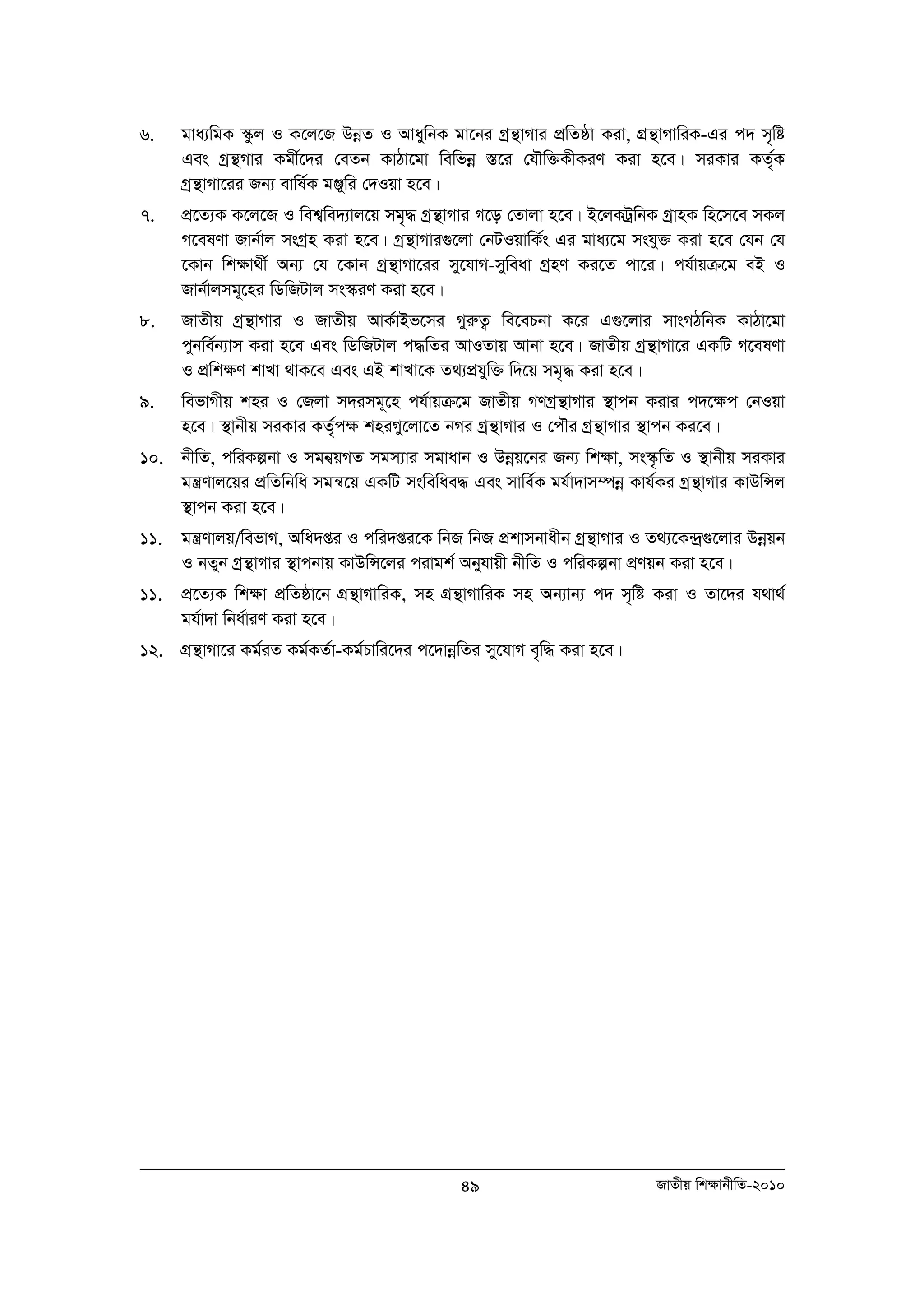6. gva¨wgK ¯‹zj I K‡j‡R DboeZ I AvaywbK gv‡bi Mªš’vMvi cÖwZôv Kiv, MÖš’vMvwiK-Gi c` m„wó 
Ges Mªš’Mvi Kgx©‡`i †eZb KvVv‡gv wewfboe ¯Í‡i †hŠw³KxKiY Kiv n‡e| miKvi KZ„©K 
Mªš’vMv‡ii Rb¨ evwl©K gÄywi †`Iqv n‡e| 
7. cÖ‡Z¨K K‡j‡R I wek¦we`¨vj‡q mg„× Mªš’vMvi M‡o †Zvjv n‡e| B‡jKUªwbK MªvnK wn‡m‡e mKj 
M‡elYv Rvb©vj msMªn Kiv n‡e| Mªš’vMvi¸‡jv †bUIqvwK©s Gi gva¨‡g mshy³ Kiv n‡e †hb †h 
‡Kvb wk¶v_x© Ab¨ †h ‡Kvb Mªš’vMv‡ii my‡hvM-myweav MªnY Ki‡Z cv‡i| ch©vqμ‡g eB I 
Rvb©vjmg~‡ni wWwRUvj ms¯‹iY Kiv n‡e| 
8. RvZxq Mªš’vMvi I RvZxq AvK©vBf‡mi MyiæZ¡ we‡ePbv K‡i G¸‡jvi mvsMVwbK KvVv‡gv 
cybwe©b¨vm Kiv n‡e Ges wWwRUvj c×wZi AvIZvq Avbv n‡e| RvZxq Mªš’vMv‡i GKwU M‡elYv 
I cÖwk¶Y kvLv _vK‡e Ges GB kvLv‡K Z_¨cÖhyw³ w`‡q mg„× Kiv n‡e| 
9. wefvMxq kni I †Rjv m`img~‡n ch©vqμ‡g RvZxq MYMªš’vMvi ¯’vcb Kivi c`‡¶c †bIqv 
n‡e| ¯’vbxq miKvi KZ„©c¶ kniMy‡jv‡Z bMi Mªš’vMvi I †cŠi Mªš’vMvi ¯’vcb Ki‡e| 
10. bxwZ, cwiKíbv I mgb¦qMZ mgm¨vi mgvavb I Dboeq‡bi Rb¨ wkÿv, ms¯‹…wZ I ¯’vbxq miKvi 
gš¿Yvj‡qi cÖwZwbwa mgš^‡q GKwU mswewae× Ges mvwe©K gh©v`vm¤úboe Kvh©Ki Mªš’vMvi KvDwÝj 
¯’vcb Kiv n‡e| 
11. gš¿Yvjq/wefvM, Awa`ßi I cwi`ßi‡K wbR wbR cÖkvmbvaxb Mªš’vMvi I Z_¨‡K›`¸ª ‡jvi Dboeqb 
I bZyb Mªš’vMvi ¯’vcbvq KvDwÝ‡ji civgk© Abyhvqx bxwZ I cwiKíbv cÖYqb Kiv n‡e| 
11. cÖ‡Z¨K wkÿv cÖwZôv‡b MšÖ ’vMvwiK, mn MšÖ ’vMvwiK mn Ab¨vb¨ c` m„wó Kiv I Zv‡`i h_v_© 
49 RvZxq wk¶vbxwZ-2010 
gh©v`v wba©viY Kiv n‡e| 
12. MÖš’vMv‡i Kg©iZ Kg©KZ©v-Kg©Pvwi‡`i c‡`vboewZi my‡hvM e„w× Kiv n‡e| 
 