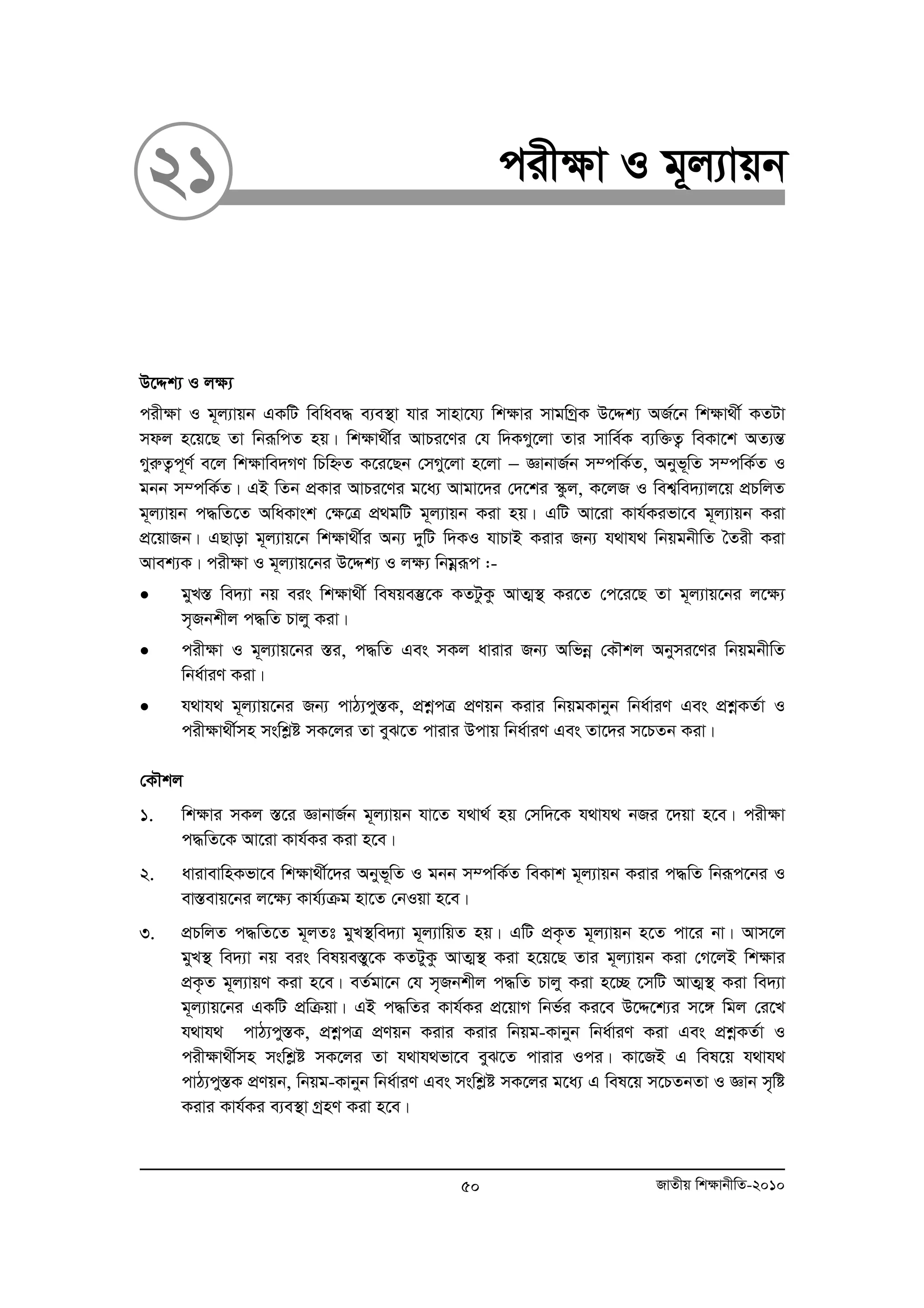 21 cix¶v I g~j¨vqb 
D‡Ïk¨ I j¶¨ 
cix¶v I g~j¨vqb GKwU wewae× e¨e¯’v hvi mvnv‡h¨ wk¶vi mvgwMªK D‡Ïk¨ AR©‡b wk¶v_x© KZUv 
mdj n‡q‡Q Zv wbiƒwcZ nq| wk¶v_x©i AvPi‡Yi †h w`KMy‡jv Zvi mvwe©K e¨w³Z¡ weKv‡k AZ¨šÍ 
MyiæZ¡c~Y© e‡j wk¶vwe`MY wPwýZ K‡i‡Qb †mMy‡jv n‡jv − ÁvbvR©b m¤cwK©Z, Abyf~wZ m¤cwK©Z I 
gbb m¤cwK©Z| GB wZb cÖKvi AvPi‡Yi g‡a¨ Avgv‡`i †`‡ki ¯‹zj, K‡jR I wek¦we`¨vj‡q cÖPwjZ 
g~j¨vqb c×wZ‡Z AwaKvsk †¶‡Î cÖ gwU g~j¨vqb Kiv nq| GwU Av‡iv Kvh©Kifv‡e g~j¨vqb Kiv 
cÖ‡qvRb| GQvov g~j¨vq‡b wk¶v_x©i Ab¨ `ywU w`KI hvPvB Kivi Rb¨ h_vh_ wbqgbxwZ ˆZix Kiv 
Avek¨K| cixÿv I g~j¨vq‡bi D‡Ïk¨ I jÿ¨ wbgoeiƒc :- 
• gyL¯Í we`¨v bq eis wkÿv_x© welqe¯‘‡K KZUzKz AvZ¥¯’ Ki‡Z †c‡i‡Q Zv g~j¨vq‡bi j‡ÿ¨ 
m„Rbkxj c×wZ Pvjy Kiv| 
• cixÿv I g~j¨vq‡bi ¯Íi, c×wZ Ges mKj avivi Rb¨ Awfboe †KŠkj Abymi‡Yi wbqgbxwZ 
wba©viY Kiv| 
• h_vh_ g~j¨vq‡bi Rb¨ cvV¨cy¯ÍK, cÖkoecÎ cÖYqb Kivi wbqgKvbyb wba©viY Ges cÖkoeKZ©v I 
cixÿv_x©mn mswkøó mK‡ji Zv eyS‡Z cvivi Dcvq wba©viY Ges Zv‡`i m‡PZb Kiv| 
†KŠkj 
1. wk¶vi mKj ¯Í‡i ÁvbvR©b g~j¨vqb hv‡Z h_v_© nq †mw`‡K h_vh_ bRi ‡`qv n‡e| cix¶v 
c×wZ‡K Av‡iv Kvh©Ki Kiv n‡e| 
2. avivevwnKfv‡e wk¶v_x©‡`i Abyf~wZ I gbb m¤cwK©Z weKvk g~j¨vqb Kivi c×wZ wbiƒc‡bi I 
ev¯Íevq‡bi j‡¶¨ Kvh©¨μg nv‡Z †bIqv n‡e| 
3. cÖPwjZ c×wZ‡Z g~jZt gyL¯’we`¨v g~j¨vwqZ nq| GwU cÖK…Z g~j¨vqb n‡Z cv‡i bv| Avm‡j 
gyL¯’ we`¨v bq eis welqe¯Íy‡K KZUyKz AvZ¥¯’ Kiv n‡q‡Q Zvi g~j¨vqb Kiv †M‡jB wk¶vi 
cÖK…Z g~j¨vqY Kiv n‡e| eZ©gv‡b †h m„Rbkxj c×wZ Pvjy Kiv n‡”Q ‡mwU AvZ¥¯’ Kiv we`¨v 
g~j¨vq‡bi GKwU cÖwμqv| GB c×wZi Kvh©Ki cÖ‡qvM wbf©i Ki‡e D‡Ï‡k¨i m‡½ wgj †i‡L 
h_vh_ cvV¨cy¯ÍK, cÖkoecÎ cÖYqb Kivi Kivi wbqg-Kvbyb wba©viY Kiv Ges cÖkoeKZ©v I 
cix¶v_x©mn mswkøó mK‡ji Zv h_vh_fv‡e eyS‡Z cvivi Ici| Kv‡RB G wel‡q h_vh_ 
cvV¨cy¯ÍK cÖYqb, wbqg-Kvbyb wba©viY Ges mswkøó mK‡ji g‡a¨ G wel‡q m‡PZbZv I Ávb m„wó 
Kivi Kvh©Ki e¨e¯’v MªnY Kiv n‡e| 
50 RvZxq wk¶vbxwZ-2010 
 