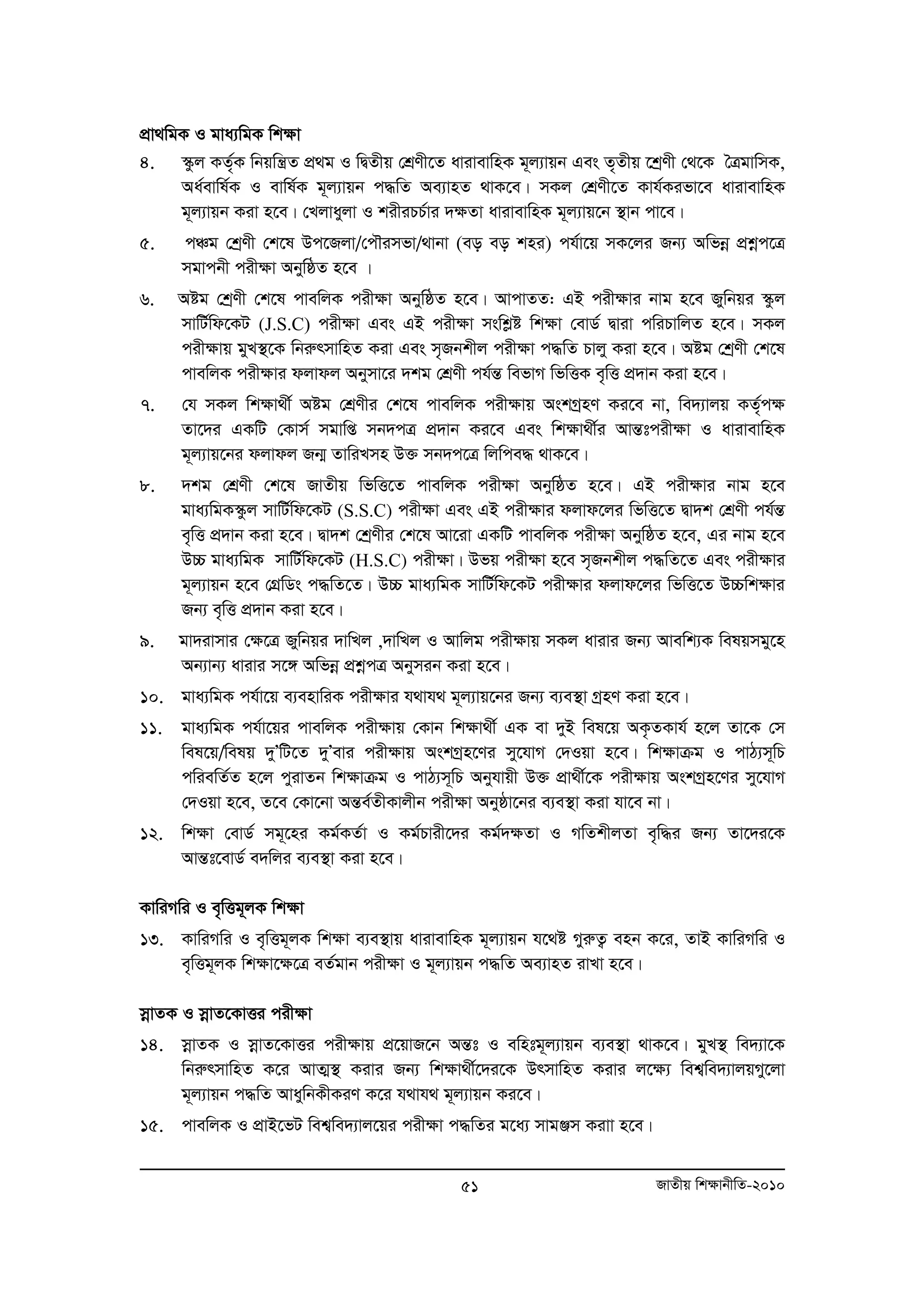 cÖv_wgK I gva¨wgK wk¶v 
4. ¯‹zj KZ„©K wbqwš¿Z cÖ g I wØZxq †kÖYx‡Z avivevwnK g~j¨vqb Ges Z„Zxq ‡kªYx †_‡K ˆÎgvwmK, 
Aa©evwl©K I evwl©K g~j¨vqb c×wZ Ae¨vnZ _vK‡e| mKj †kÖYx‡Z Kvh©Kifv‡e avivevwnK 
g~j¨vqb Kiv n‡e| †Ljvayjv I kixiPP©vi `ÿZv avivevwnK g~j¨vq‡b ¯’vb cv‡e| 
5. cÂg †kªYx †k‡l Dc‡Rjv/†cŠimfv/_vbv (eo eo kni) ch©v‡q mK‡ji Rb¨ Awfboe cÖkoec‡Î 
51 RvZxq wk¶vbxwZ-2010 
mgvcbx cix¶v AbywôZ n‡e | 
6. Aóg †kªYx †k‡l cvewjK cix¶v AbywôZ n‡e| AvcvZZ: GB cixÿvi bvg n‡e Rywbqi ¯‹zj 
mvwU©wd‡KU (J.S.C) cixÿv Ges GB cixÿv mswkøó wkÿv †evW© Øviv cwiPvwjZ n‡e| mKj 
cix¶vq gyL¯’‡K wbiærmvwnZ Kiv Ges m„Rbkxj cix¶v c×wZ Pvjy Kiv n‡e| Aóg †kªYx †k‡l 
cvewjK cix¶vi djvdj Abymv‡i `kg †kÖYx ch©šÍ wefvM wfwËK e„wË cÖ`vb Kiv n‡e| 
7. †h mKj wk¶v_x© Aóg †kÖYxi †k‡l cvewjK cix¶vq AskMªnY Ki‡e bv, we`¨vjq KZ„©c¶ 
Zv‡`i GKwU †Kvm© mgvwß mb`cÎ cÖ`vb Ki‡e Ges wk¶v_x©i AvšÍtcix¶v I avivevwnK 
g~j¨vq‡bi djvdj Rb¥ ZvwiLmn D³ mb`c‡Î wjwce× _vK‡e| 
8. `kg †kÖYx †k‡l RvZxq wfwË‡Z cvewjK cixÿv AbywôZ n‡e| GB cixÿvi bvg n‡e 
gva¨wgK¯‹zj mvwU©wd‡KU (S.S.C) cixÿv Ges GB cix¶vi djvd‡ji wfwË‡Z Øv`k †kÖYx ch©šÍ 
e„wË cÖ`vb Kiv n‡e| Øv`k †kªYxi †k‡l Av‡iv GKwU cvewjK cix¶v AbywôZ n‡e, Gi bvg n‡e 
D”P gva¨wgK mvwU©wd‡KU (H.S.C) cixÿv| Dfq cix¶v n‡e m„Rbkxj c×wZ‡Z Ges cix¶vi 
g~j¨vqb n‡e †MÖwWs c×wZ‡Z| D”P gva¨wgK mvwU©wd‡KU cixÿvi djvd‡ji wfwË‡Z D”Pwkÿvi 
Rb¨ e„wË cÖ`vb Kiv n‡e| 
9. gv`ivmvi †ÿ‡Î Rywbqi `vwLj ,`vwLj I Avwjg cixÿvq mKj avivi Rb¨ Avewk¨K welqmgy‡n 
Ab¨vb¨ avivi m‡½ Awfboe cÖkoecÎ Abymib Kiv n‡e| 
10. gva¨wgK ch©v‡q e¨envwiK cix¶vi h_vh_ g~j¨vq‡bi Rb¨ e¨e¯’v MªnY Kiv n‡e| 
11. gva¨wgK ch©v‡qi cvewjK cix¶vq †Kvb wkÿv_x© GK ev `yB wel‡q AK…ZKvh© n‡j Zv‡K †m 
wel‡q/welq `yÕwU‡Z `yÕevi cix¶vq AskMªn‡Yi my‡hvM †`Iqv n‡e| wk¶vμg I cvV¨m~wP 
cwiewZ©Z n‡j cyivZb wk¶vμg I cvV¨m~wP Abyhvqx D³ cÖv_x©‡K cix¶vq AskMªn‡Yi my‡hvM 
†`Iqv n‡e, Z‡e †Kv‡bv AšÍe©ZxKvjxb cix¶v Abyôv‡bi e¨e¯’v Kiv hv‡e bv| 
12. wkÿv †evW© mg~‡ni Kg©KZ©v I Kg©Pvix‡`i Kg©`¶Zv I MwZkxjZv e„w×i Rb¨ Zv‡`i‡K 
AvšÍt‡evW© e`wji e¨e¯’v Kiv n‡e| 
KvwiMwi I e„wËg~jK wk¶v 
13. KvwiMwi I e„wËg~jK wk¶v e¨e¯’vq avivevwnK g~j¨vqb h‡_ó MyiæZ¡ enb K‡i, ZvB KvwiMwi I 
e„wËg~jK wk¶v‡¶‡Î eZ©gvb cix¶v I g~j¨vqb c×wZ Ae¨vnZ ivLv n‡e| 
moevZK I moevZ‡KvËi cix¶v 
14. moevZK I moevZ‡KvËi cix¶vq c‡Ö qvR‡b AšÍt I ewntg~j¨vqb e¨e¯’v _vK‡e| gyL¯’ we`¨v‡K 
wbiærmvwnZ K‡i AvZ¥¯’ Kivi Rb¨ wk¶v_x©‡`i‡K DrmvwnZ Kivi j‡¶¨ wek¦we`¨vjqMy‡jv 
g~j¨vqb c×wZ AvaywbKxKiY K‡i h_vh_ g~j¨vqb Ki‡e| 
15. cvewjK I cÖvB‡fU wek¦we`¨vj‡qi cix¶v c×wZi g‡a¨ mvgÄm Kivv n‡e| 
 