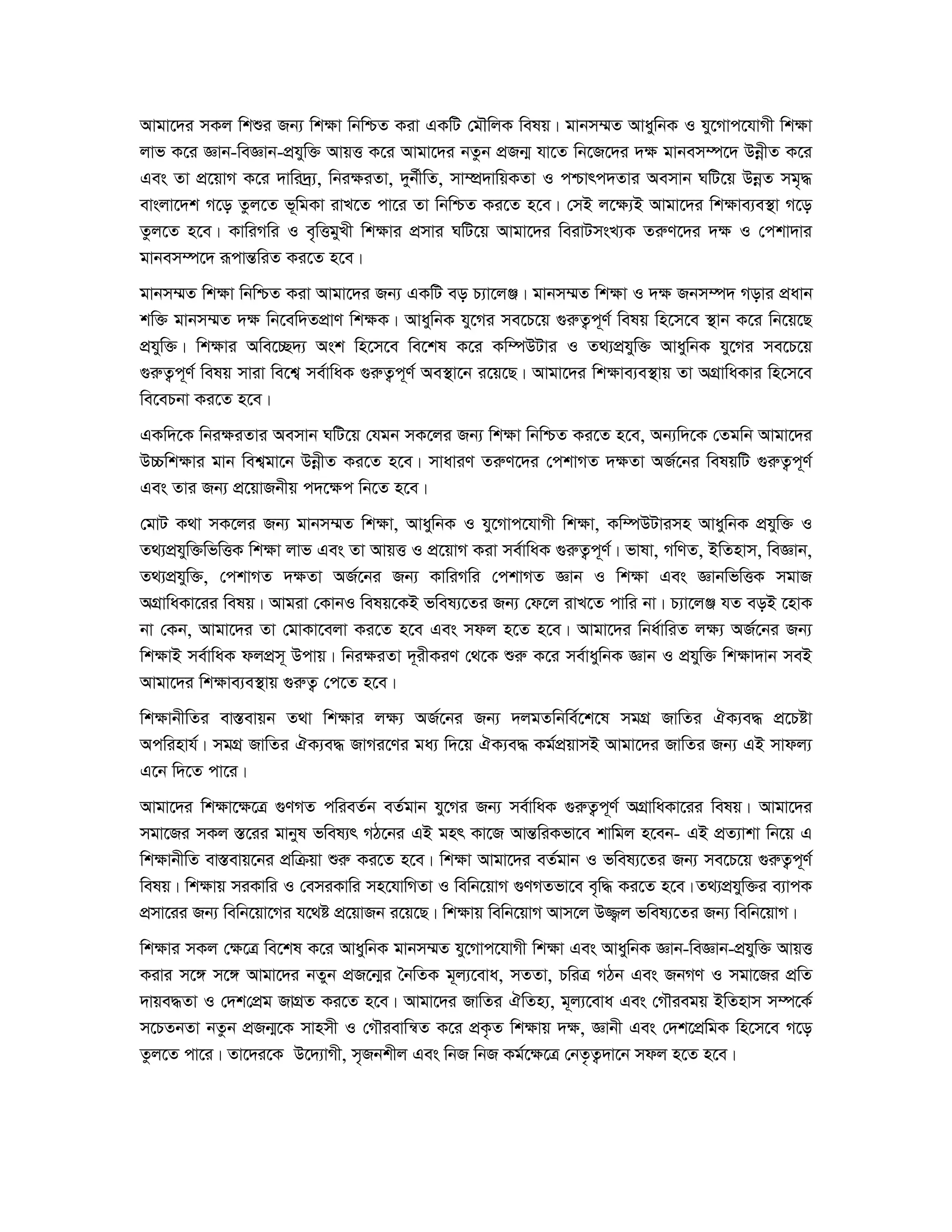 Avgv‡`i mKj wkïi Rb¨ wk¶v wbwðZ Kiv GKwU †gŠwjK welq| gvbm¤§Z AvaywbK I hy‡Mvc‡hvMx wk¶v 
jvf K‡i Ávb-weÁvb-cÖhyw³ AvqË K‡i Avgv‡`i bZzb cÖRb¥ hv‡Z wb‡R‡`i `¶ gvbem¤ú‡` DboexZ K‡i 
Ges Zv cÖ‡qvM K‡i `vwi`ª¨, wbi¶iZv, `yb©xwZ, mv¤úÖ`vwqKZv I cðvrc`Zvi Aemvb NwU‡q DboeZ mg„× 
evsjv‡`k M‡o Zzj‡Z f~wgKv ivL‡Z cv‡i Zv wbwðZ Ki‡Z n‡e| †mB j‡¶¨B Avgv‡`i wk¶ve¨e¯’v M‡o 
Zzj‡Z n‡e| KvwiMwi I e„wËgyLx wk¶vi cÖmvi NwU‡q Avgv‡`i weivUmsL¨K ZiæY‡`i `¶ I †ckv`vi 
gvbem¤ú‡` iƒcvšÍwiZ Ki‡Z n‡e| 
gvbm¤§Z wk¶v wbwðZ Kiv Avgv‡`i Rb¨ GKwU eo P¨v‡jÄ| gvbm¤§Z wk¶v I `¶ Rbm¤ú` Movi cÖavb 
kw³ gvbm¤§Z `¶ wb‡ew`ZcÖvY wk¶K| AvaywbK hy‡Mi me‡P‡q ¸iæZ¡c~Y© welq wn‡m‡e ¯’vb K‡i wb‡q‡Q 
cÖhyw³| wk¶vi Awe‡”Q`¨ Ask wn‡m‡e we‡kl K‡i Kw¤úDUvi I Z_¨cÖhyw³ AvaywbK hy‡Mi me‡P‡q 
¸iæZ¡c~Y© welq mviv we‡k¦ me©vwaK ¸iæZ¡c~Y© Ae¯’v‡b i‡q‡Q| Avgv‡`i wk¶ve¨e¯’vq Zv AMÖvwaKvi wn‡m‡e 
we‡ePbv Ki‡Z n‡e| 
GKw`‡K wbi¶iZvi Aemvb NwU‡q †hgb mK‡ji Rb¨ wk¶v wbwðZ Ki‡Z n‡e, Ab¨w`‡K †Zgwb Avgv‡`i 
D”Pwk¶vi gvb wek¦gv‡b DboexZ Ki‡Z n‡e| mvaviY ZiæY‡`i †ckvMZ `¶Zv AR©‡bi welqwU ¸iæZ¡c~Y© 
Ges Zvi Rb¨ cÖ‡qvRbxq c`‡¶c wb‡Z n‡e| 
†gvU K_v mK‡ji Rb¨ gvbm¤§Z wk¶v, AvaywbK I hy‡Mvc‡hvMx wk¶v, Kw¤úDUvimn AvaywbK cÖhyw³ I 
Z_¨cÖhyw³wfwËK wk¶v jvf Ges Zv AvqË I cÖ‡qvM Kiv me©vwaK ¸iæZ¡c~Y©| fvlv, MwYZ, BwZnvm, weÁvb, 
Z_¨cÖhyw³, †ckvMZ `¶Zv AR©‡bi Rb¨ KvwiMwi †ckvMZ Ávb I wk¶v Ges ÁvbwfwËK mgvR 
AMÖvwaKv‡ii welq| Avgiv †KvbI welq‡KB fwel¨‡Zi Rb¨ †d‡j ivL‡Z cvwi bv| P¨v‡jÄ hZ eoB ‡nvK 
bv †Kb, Avgv‡`i Zv †gvKv‡ejv Ki‡Z n‡e Ges mdj n‡Z n‡e| Avgv‡`i wba©vwiZ j¶¨ AR©‡bi Rb¨ 
wk¶vB me©vwaK djcÖm~ Dcvq| wbi¶iZv `~ixKiY †_‡K ïiæ K‡i me©vaywbK Ávb I cÖhyw³ wk¶v`vb meB 
Avgv‡`i wk¶ve¨e¯’vq ¸iæZ¡ †c‡Z n‡e| 
wk¶vbxwZi ev¯Íevqb Z_v wk¶vi j¶¨ AR©‡bi Rb¨ `jgZwbwe©‡k‡l mgMÖ RvwZi HK¨e× cÖ‡Póv 
Acwinvh©| mgMÖ RvwZi HK¨e× RvMi‡Yi ga¨ w`‡q HK¨e× Kg©cÖqvmB Avgv‡`i RvwZi Rb¨ GB mvdj¨ 
G‡b w`‡Z cv‡i| 
Avgv‡`i wk¶v‡¶‡Î ¸YMZ cwieZ©b eZ©gvb hy‡Mi Rb¨ me©vwaK ¸iæZ¡c~Y© AMÖvwaKv‡ii welq| Avgv‡`i 
mgv‡Ri mKj ¯Í‡ii gvbyl fwel¨r MV‡bi GB gnr Kv‡R AvšÍwiKfv‡e kvwgj n‡eb- GB cÖZ¨vkv wb‡q G 
wk¶vbxwZ ev¯Íevq‡bi cÖwμqv ïiæ Ki‡Z n‡e| wk¶v Avgv‡`i eZ©gvb I fwel¨‡Zi Rb¨ me‡P‡q ¸iæZ¡c~Y© 
welq| wk¶vq miKvwi I †emiKvwi mn‡hvwMZv I wewb‡qvM ¸YMZfv‡e e„w× Ki‡Z n‡e| Z_¨cÖhyw³i e¨vcK 
cÖmv‡ii Rb¨ wewb‡qv‡Mi h‡_ó cÖ‡qvRb i‡q‡Q| wk¶vq wewb‡qvM Avm‡j D¾¡j fwel¨‡Zi Rb¨ wewb‡qvM| 
wk¶vi mKj †¶‡Î we‡kl K‡i AvaywbK gvbm¤§Z hy‡Mvc‡hvMx wk¶v Ges AvaywbK Ávb-weÁvb-cÖhyw³ AvqË 
Kivi m‡½ m‡½ Avgv‡`i bZyb cÖR‡b¥i ˆbwZK g~j¨‡eva, mZZv, PwiÎ MVb Ges RbMY I mgv‡Ri cÖwZ 
`vqe×Zv I †`k†cÖg RvMÖZ Ki‡Z n‡e| Avgv‡`i RvwZi HwZn¨, g~j¨‡eva Ges †MŠiegq BwZnvm m¤ú‡K© 
m‡PZbZv bZzb cÖRb¥‡K mvnmx I †MŠievwš^Z K‡i cÖK…Z wk¶vq `¶, Ávbx Ges †`k‡cÖwgK wn‡m‡e M‡o 
Zzj‡Z cv‡i| Zv‡`i‡K D‡`¨vMx, m„Rbkxj Ges wbR wbR Kg©‡¶‡Î †bZ…Z¡`v‡b mdj n‡Z n‡e| 
 