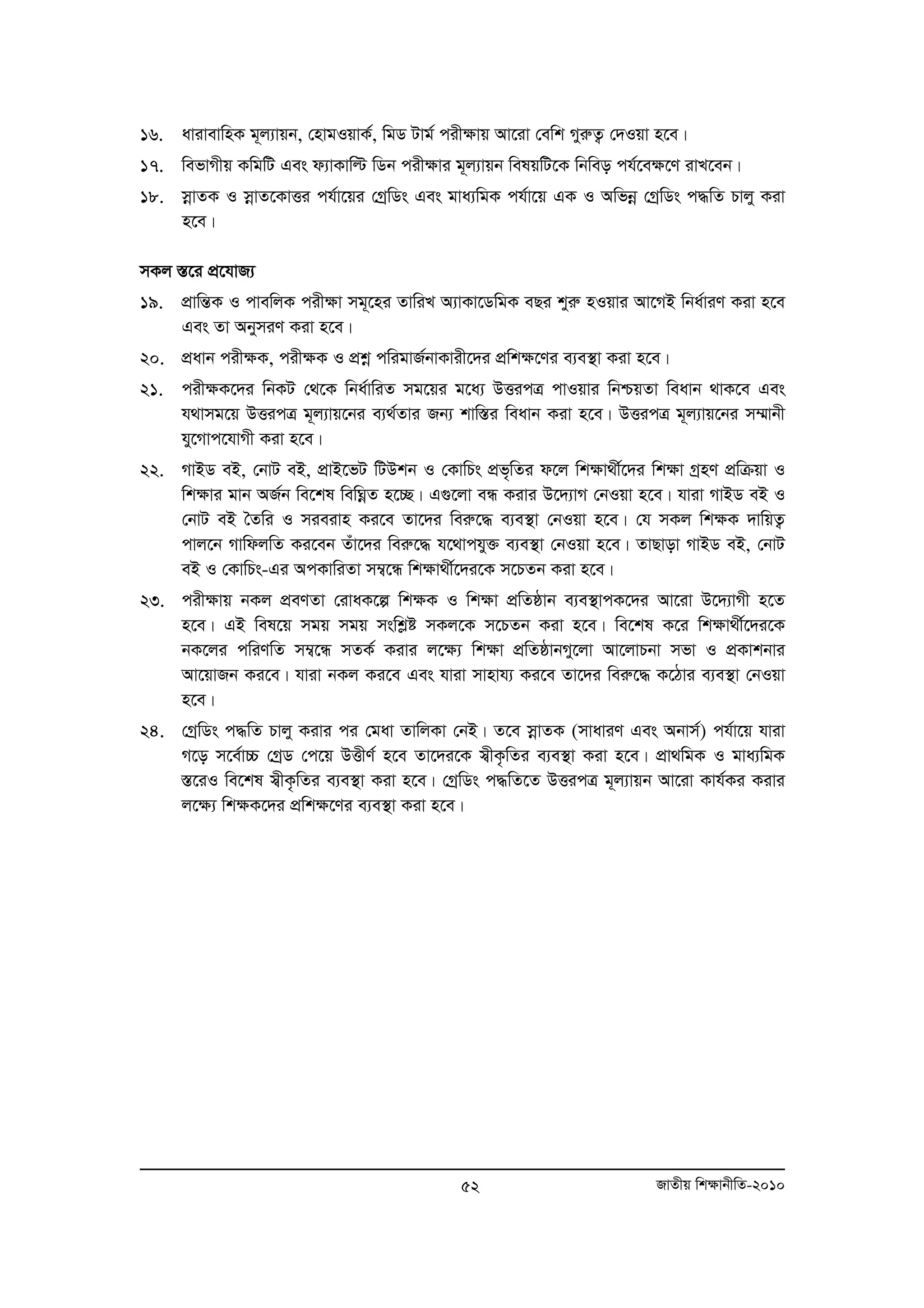 16. avivevwnK g~j¨vqb, †nvgIqvK©, wgW Uvg© cix¶vq Av‡iv †ewk MyiæZ¡ †`Iqv n‡e| 
17. wefvMxq KwgwU Ges d¨vKvwë wWb cix¶vi g~j¨vqb welqwU‡K wbweo ch©‡e¶‡Y ivL‡eb| 
18. moevZK I moevZ‡KvËi ch©v‡qi †MªwWs Ges gva¨wgK ch©v‡q GK I Awfboe †MªwWs c×wZ Pvjy Kiv 
52 RvZxq wk¶vbxwZ-2010 
n‡e| 
mKj ¯Í‡i cÖ‡hvR¨ 
19. cÖvwšÍK I cvewjK cix¶v mg~‡ni ZvwiL A¨vKv‡WwgK eQi kyiæ nIqvi Av‡MB wba©viY Kiv n‡e 
Ges Zv AbymiY Kiv n‡e| 
20. cÖavb cix¶K, cix¶K I cÖkoe cwigvR©bvKvix‡`i cÖwk¶‡Yi e¨e¯’v Kiv n‡e| 
21. cix¶K‡`i wbKU †_‡K wba©vwiZ mg‡qi g‡a¨ DËicÎ cvIqvi wbðqZv weavb _vK‡e Ges 
h_vmg‡q DËicÎ g~j¨vq‡bi e¨_©Zvi Rb¨ kvw¯Íi weavb Kiv n‡e| DËicÎ g~j¨vq‡bi m¤§vbx 
hy‡Mvc‡hvMx Kiv n‡e| 
22. MvBW eB, †bvU eB, cÖvB‡fU wUDkb I †KvwPs cÖf„wZi d‡j wkÿv_x©‡`i wk¶v MªnY cÖwμqv I 
wk¶vi gvb AR©b we‡kl wewNoeZ n‡”Q| G¸‡jv eÜ Kivi D‡`¨vM †bIqv n‡e| hviv MvBW eB I 
†bvU eB ˆZwi I mieivn Ki‡e Zv‡`i weiæ‡× e¨e¯’v †bIqv n‡e| †h mKj wk¶K `vwqZ¡ 
cvj‡b MvwdjwZ Ki‡eb Zuv‡`i weiæ‡× h‡_vchy³ e¨e¯’v †bIqv n‡e| ZvQvov MvBW eB, †bvU 
eB I †KvwPs-Gi AcKvwiZv m¤¦‡Ü wkÿv_x©‡`i‡K m‡PZb Kiv n‡e| 
23. cix¶vq bKj cÖeYZv †ivaK‡í wk¶K I wk¶v cwÖ Zôvb e¨e¯’vcK‡`i Av‡iv D‡`¨vMx n‡Z 
n‡e| GB wel‡q mgq mgq mswkøó mKj‡K m‡PZb Kiv n‡e| we‡kl K‡i wkÿv_x©‡`i‡K 
bK‡ji cwiYwZ m¤¦‡Ü mZK© Kivi j‡¶¨ wk¶v cÖwZôvbMy‡jv Av‡jvPbv mfv I cÖKvkbvi 
Av‡qvRb Ki‡e| hviv bKj Ki‡e Ges hviv mvnvh¨ Ki‡e Zv‡`i weiæ‡× K‡Vvi e¨e¯’v †bIqv 
n‡e| 
24. †MªwWs c×wZ Pvjy Kivi ci †gav ZvwjKv †bB| Z‡e moevZK (mvaviY Ges Abvm©) ch©v‡q hviv 
M‡o m‡e©v”P †MªW †c‡q DËxY© n‡e Zv‡`i‡K m¦xK…wZi e¨e¯’v Kiv n‡e| cÖv_wgK I gva¨wgK 
¯Í‡iI we‡kl m¦xK…wZi e¨e¯’v Kiv n‡e| †MªwWs c×wZ‡Z DËicÎ g~j¨vqb Av‡iv Kvh©Ki Kivi 
j‡¶¨ wk¶K‡`i cÖwk¶‡Yi e¨e¯’v Kiv n‡e| 
 