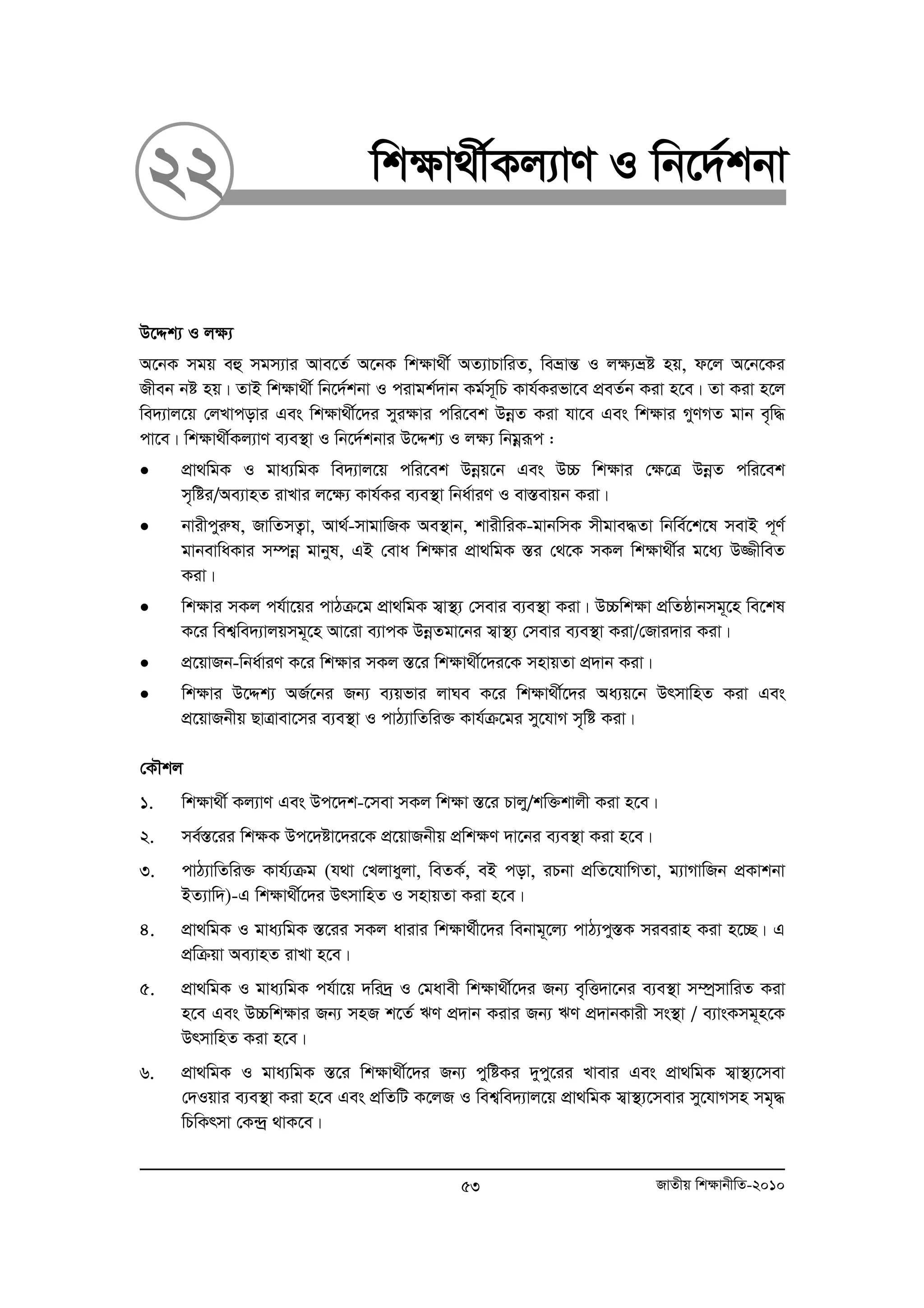 22 wk¶v_x©Kj¨vY I wb‡`©kbv 
D‡Ïk¨ I j¶¨ 
A‡bK mgq eû mgm¨vi Ave‡Z© A‡bK wk¶v_x© AZ¨vPvwiZ, weåvšÍ I j¶¨åó nq, d‡j A‡b‡Ki 
Rxeb bó nq| ZvB wkÿv_x© wb‡`©kbv I civgk©`vb Kg©m~wP Kvh©Kifv‡e cÖeZ©b Kiv n‡e| Zv Kiv n‡j 
we`¨vj‡q †jLvcovi Ges wk¶v_x©‡`i myi¶vi cwi‡ek DboeZ Kiv hv‡e Ges wk¶vi MyYMZ gvb e„w× 
cv‡e| wk¶v_x©Kj¨vY e¨e¯’v I wb‡`©kbvi D‡Ïk¨ I j¶¨ wbgoeiƒc : 
• cÖv_wgK I gva¨wgK we`¨vj‡q cwi‡ek Dboeq‡b Ges D”P wk¶vi †¶‡Î DboeZ cwi‡ek 
m„wói/Ae¨vnZ ivLvi j‡¶¨ Kvh©Ki e¨e¯’v wba©viY I ev¯Íevqb Kiv| 
• bvixcyiæl, RvwZmZ¡v, Av_©-mvgvwRK Ae¯’vb, kvixwiK-gvbwmK mxgve×Zv wbwe©‡k‡l mevB c~Y© 
gvbevwaKvi m¤úboe gvbyl, GB †eva wk¶vi cÖv_wgK ¯Íi †_‡K mKj wk¶v_x©i g‡a¨ D¾xweZ 
Kiv| 
• wk¶vi mKj ch©v‡qi cvVμ‡g cÖv_wgK m¦v¯’¨ †mevi e¨e¯’v Kiv| D”Pwk¶v cÖwZôvbmg~‡n we‡kl 
K‡i wek¦we`¨vjqmg~‡n Av‡iv e¨vcK DboeZgv‡bi m¦v¯’¨ †mevi e¨e¯’v Kiv/†Rvi`vi Kiv| 
• cÖ‡qvRb-wba©viY K‡i wk¶vi mKj ¯Í‡i wk¶v_x©‡`i‡K mnvqZv cÖ`vb Kiv| 
• wk¶vi D‡Ïk¨ AR©‡bi Rb¨ e¨qfvi jvNe K‡i wkÿv_x©‡`i Aa¨q‡b DrmvwnZ Kiv Ges 
cÖ‡qvRbxq QvÎvev‡mi e¨e¯’v I cvV¨vwZwi³ Kvh©μ‡gi my‡hvM m„wó Kiv| 
†KŠkj 
1. wk¶v_x© Kj¨vY Ges Dc‡`k-‡mev mKj wk¶v ¯Í‡i Pvjy/kw³kvjx Kiv n‡e| 
2. me©¯Í‡ii wk¶K Dc‡`óv‡`i‡K cÖ‡qvRbxq cÖwk¶Y `v‡bi e¨e¯’v Kiv n‡e| 
3. cvV¨vwZwi³ Kvh©¨μg (h_v †Ljvayjv, weZK©, eB cov, iPbv cÖwZ‡hvwMZv, g¨vMvwRb cÖKvkbv 
BZ¨vw`)-G wk¶v_x©‡`i DrmvwnZ I mnvqZv Kiv n‡e| 
4. cÖv_wgK I gva¨wgK ¯Í‡ii mKj avivi wkÿv_©x‡`i webvg~‡j¨ cvV¨cy¯ÍK mieivn Kiv n‡”Q| G 
cÖwμqv Ae¨vnZ ivLv n‡e| 
5. cÖv_wgK I gva¨wgK ch©v‡q `wi`ª I †gavex wk¶v_x©‡`i Rb¨ e„wË`v‡bi e¨e¯’v m¤úªmvwiZ Kiv 
n‡e Ges D”Pwk¶vi Rb¨ mnR k‡Z© FY cÖ`vb Kivi Rb¨ FY cÖ`vbKvix ms¯’v / e¨vsKmg~n‡K 
DrmvwnZ Kiv n‡e| 
6. cÖv_wgK I gva¨wgK ¯Í‡i wk¶v_x©‡`i Rb¨ cywóKi `ycy‡ii Lvevi Ges cÖv_wgK m¦v¯’¨‡mev 
†`Iqvi e¨e¯’v Kiv n‡e Ges cÖwZwU K‡jR I wek¦we`¨vj‡q cÖv_wgK m¦v¯’¨‡mevi my‡hvMmn mg„× 
wPwKrmv †K›`ª _vK‡e| 
53 RvZxq wk¶vbxwZ-2010 
 