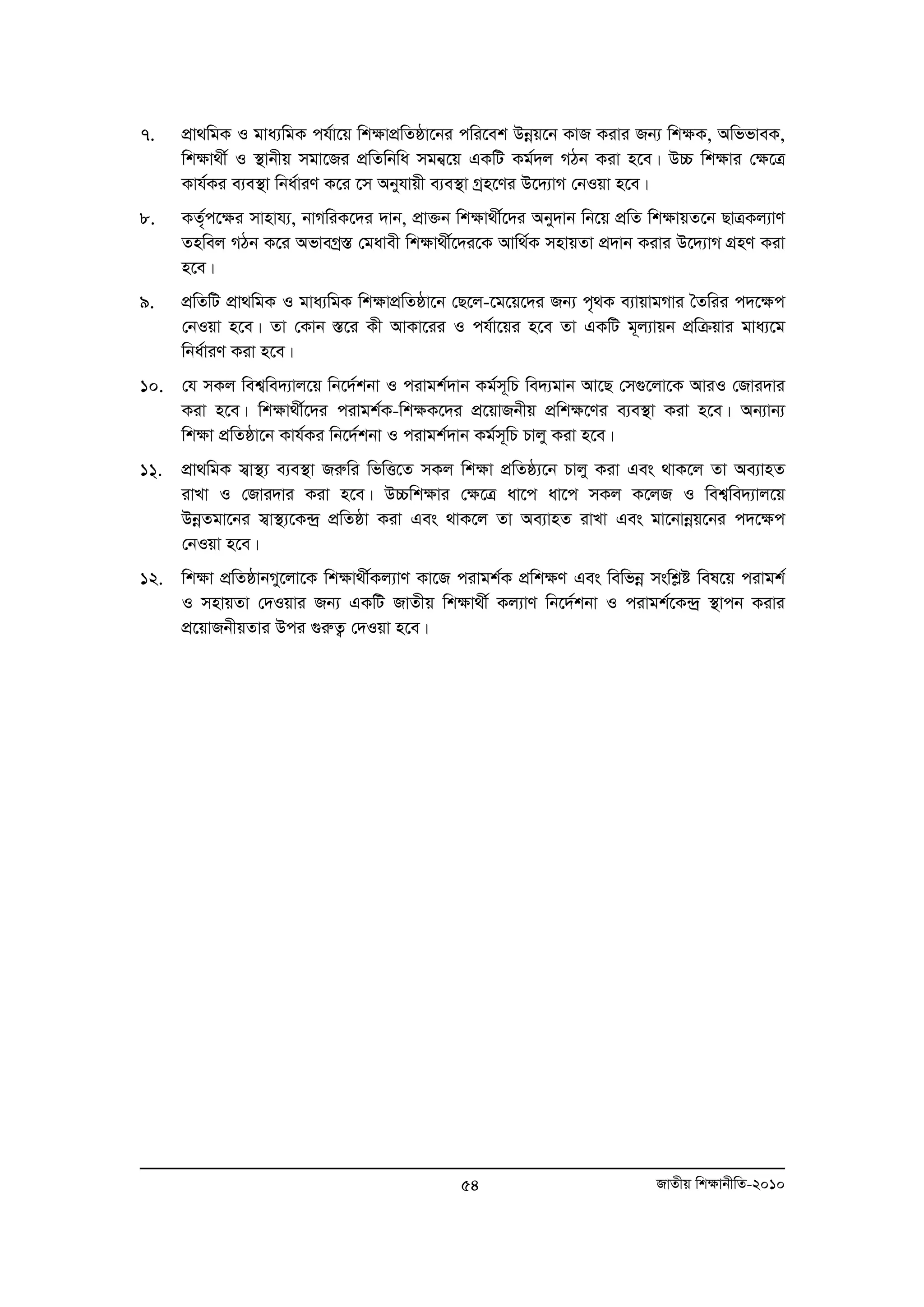 7. cÖv_wgK I gva¨wgK ch©v‡q wkÿvcÖwZôv‡bi cwi‡ek Dboeq‡b KvR Kivi Rb¨ wk¶K, AwffveK, 
wk¶v_x© I ¯’vbxq mgv‡Ri cÖwZwbwa mgb¦‡q GKwU Kg©`j MVb Kiv n‡e| D”P wk¶vi †¶‡Î 
Kvh©Ki e¨e¯’v wba©viY K‡i ‡m Abyhvqx e¨e¯’v Mªn‡Yi D‡`¨vM †bIqv n‡e| 
8. KZ„©c‡¶i mvnvh¨, bvMwiK‡`i `vb, cÖv³b wkÿv_x©‡`i Aby`vb wb‡q cÖwZ wk¶vqZ‡b QvÎKj¨vY 
Znwej MVb K‡i AfveMª¯Í †gavex wk¶v_x©‡`i‡K Avw_©K mnvqZv c`Ö vb Kivi D‡`¨vM MÖnY Kiv 
n‡e| 
9. cÖwZwU cÖv_wgK I gva¨wgK wk¶vcÖwZôv‡b †Q‡j-‡g‡q‡`i Rb¨ c„_K e¨vqvgMvi ˆZwii c`‡¶c 
†bIqv n‡e| Zv †Kvb ¯Í‡i Kx AvKv‡ii I ch©v‡qi n‡e Zv GKwU g~j¨vqb cÖwμqvi gva¨‡g 
wba©viY Kiv n‡e| 
10. †h mKj wek¦we`¨vj‡q wb‡`©kbv I civgk©`vb Kg©m~wP we`¨gvb Av‡Q †m¸‡jv‡K AviI †Rvi`vi 
Kiv n‡e| wk¶v_x©‡`i civgk©K-wk¶K‡`i cÖ‡qvRbxq cÖwk¶‡Yi e¨e¯’v Kiv n‡e| Ab¨vb¨ 
wk¶v cÖwZôv‡b Kvh©Ki wb‡`©kbv I civgk©`vb Kg©m~wP Pvjy Kiv n‡e| 
11&. cÖv_wgK m¦v¯’¨ e¨e¯’v Riæwi wfwË‡Z mKj wk¶v cÖwZô¨‡b Pvjy Kiv Ges _vK‡j Zv Ae¨vnZ 
ivLv I †Rvi`vi Kiv n‡e| D”Pwk¶vi †¶‡Î av‡c av‡c mKj K‡jR I wek¦we`¨vj‡q 
DboeZgv‡bi m¦v¯’¨‡K›`ª cÖwZôv Kiv Ges _vK‡j Zv Ae¨vnZ ivLv Ges gv‡bvboeq‡bi c`‡¶c 
†bIqv n‡e| 
12. wk¶v cÖwZôvbMy‡jv‡K wk¶v_x©Kj¨vY Kv‡R civgk©K cÖwk¶Y Ges wewfboe mswkøó wel‡q civgk© 
I mnvqZv †`Iqvi Rb¨ GKwU RvZxq wk¶v_x© Kj¨vY wb‡`©kbv I civgk©‡K›`ª ¯’vcb Kivi 
cÖ‡qvRbxqZvi Dci ¸iæZ¡ †`Iqv n‡e| 
54 RvZxq wk¶vbxwZ-2010 
 