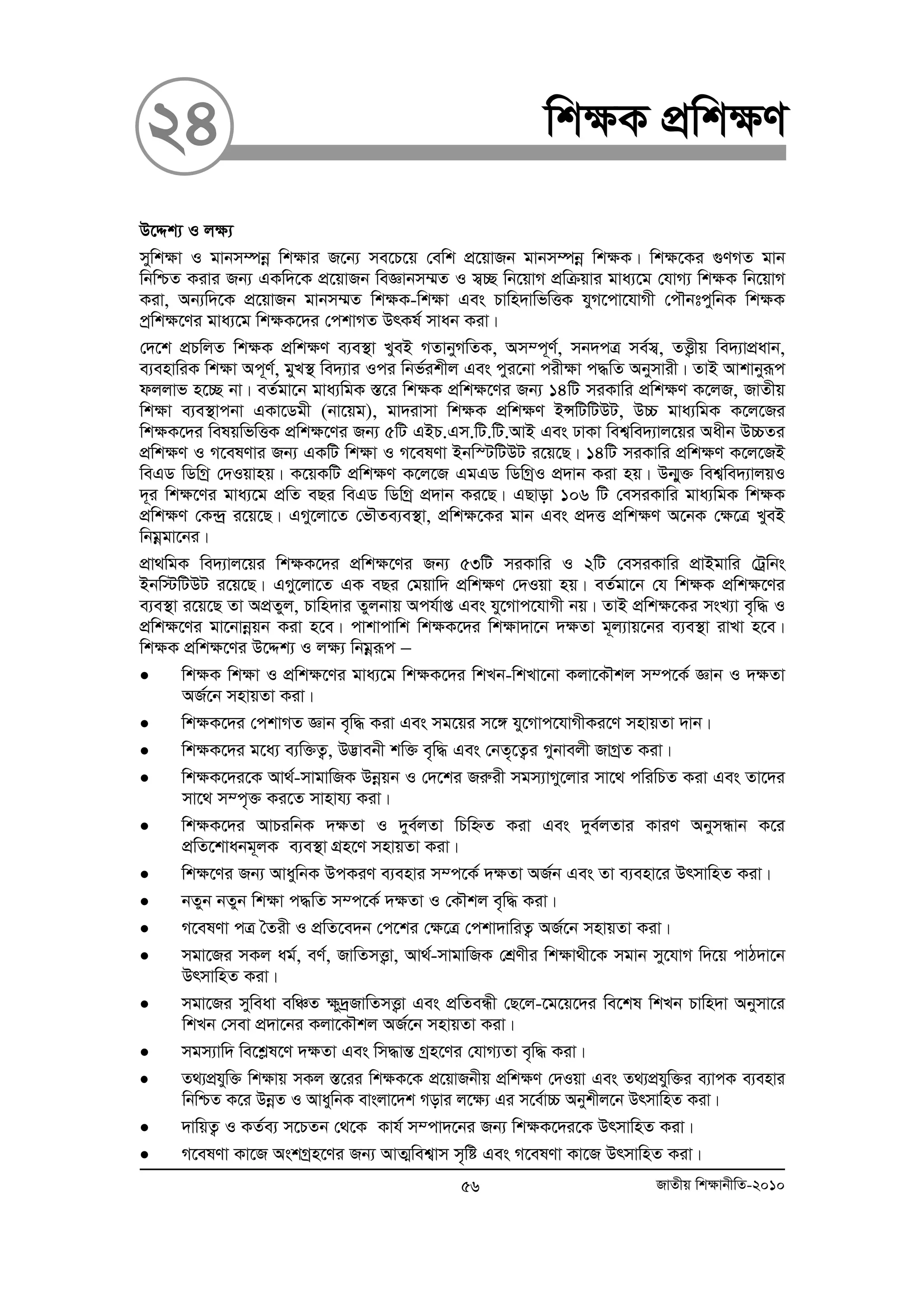 24 wk¶K cÖwk¶Y 
D‡Ïk¨ I j¶¨ 
mywk¶v I gvbm¤úboe wk¶vi R‡b¨ me‡P‡q †ewk cÖ‡qvRb gvbm¤úboe wk¶K| wk¶‡Ki ¸YMZ gvb 
wbwðZ Kivi Rb¨ GKw`‡K cÖ‡qvRb weÁvbm¤§Z I m¦”Q wb‡qvM cÖwμqvi gva¨‡g †hvM¨ wk¶K wb‡qvM 
Kiv, Ab¨w`‡K cÖ‡qvRb gvbm¤§Z wk¶K-wk¶v Ges Pvwn`vwfwËK hyM‡cv‡hvMx †cŠbtcywbK wk¶K 
cªwk¶‡Yi gva¨‡g wk¶K‡`i †ckvMZ DrKl© mvab Kiv| 
†`‡k cÖPwjZ wk¶K cÖwk¶Y e¨e¯’v LyeB MZvbyMwZK, Am¤c~Y©, mb`cÎ me©m¦, ZË¡xq we`¨vcÖavb, 
e¨envwiK wk¶v Ac~Y©, gyL¯’ we`¨vi Ici wbf©ikxj Ges cyi‡bv cix¶v c×wZ Abymvix| ZvB Avkvbyiƒc 
djjvf n‡”Q bv| eZ©gv‡b gva¨wgK ¯Í‡i wk¶K cÖwk¶‡Yi Rb¨ 14wU miKvwi cÖwk¶Y K‡jR, RvZxq 
wk¶v e¨e¯’vcbv GKv‡Wgx (bv‡qg), gv`ivmv wk¶K cÖwk¶Y BÝwUwUDU, D”P gva¨wgK K‡j‡Ri 
wk¶K‡`i welqwfwËK cÖwk¶‡Yi Rb¨ 5wU GBP.Gm.wU.wU.AvB Ges XvKv wek¦we`¨vj‡qi Aaxb D”PZi 
cÖwk¶Y I M‡elYvi Rb¨ GKwU wk¶v I M‡elYv Bbw¯UwUDU i‡q‡Q| 14wU miKvwi cÖwk¶Y K‡j‡RB 
weGW wWwMª †`Iqvnq| K‡qKwU cÖwk¶Y K‡j‡R GgGW wWwMªI cÖ`vb Kiv nq| Db¥y³ wek¦we`¨vjqI 
`~i wk¶‡Yi gva¨‡g cÖwZ eQi weGW wWwMª cÖ`vb Ki‡Q| GQvov 106 wU †emiKvwi gva¨wgK wk¶K 
cÖwk¶Y †K›`ª i‡q‡Q| GMy‡jv‡Z †fŠZe¨e¯’v, cÖwk¶‡Ki gvb Ges cÖ`Ë cÖwk¶Y A‡bK †¶‡Î LyeB 
wbgoegv‡bi| 
cÖv_wgK we`¨vj‡qi wk¶K‡`i cÖwk¶‡Yi Rb¨ 53wU miKvwi I 2wU †emiKvwi cÖvBgvwi †Uªwbs 
Bbw÷wUDU i‡q‡Q| GMy‡jv‡Z GK eQi †gqvw` cÖwk¶Y †`Iqv nq| eZ©gv‡b †h wk¶K cÖwk¶‡Yi 
e¨e¯’v i‡q‡Q Zv AcÖZyj, Pvwn`vi Zyjbvq Ach©vß Ges hy‡Mvc‡hvMx bq| ZvB cÖwk¶‡Ki msL¨v e„w× I 
cÖwk¶‡Yi gv‡bvboeqb Kiv n‡e| cvkvcvwk wk¶K‡`i wk¶v`v‡b `¶Zv g~j¨vq‡bi e¨e¯’v ivLv n‡e| 
wk¶K cÖwk¶‡Yi D‡Ïk¨ I j¶¨ wbgoeiƒc − 
• wk¶K wk¶v I cÖwk¶‡Yi gva¨‡g wk¶K‡`i wkLb-wkLv‡bv Kjv‡KŠkj m¤c‡K© Ávb I `¶Zv 
AR©‡b mnvqZv Kiv| 
• wk¶K‡`i †ckvMZ Ávb e„w× Kiv Ges mg‡qi m‡½ hy‡Mvc‡hvMxKi‡Y mnvqZv `vb| 
• wk¶K‡`i g‡a¨ e¨w³Z¡, D™¢vebx kw³ e„w× Ges †bZ„‡Z¡i Mybvejx RvMªZ Kiv| 
• wk¶K‡`i‡K Av_©-mvgvwRK Dboeqb I †`‡ki Riæix mgm¨vMy‡jvi mv‡_ cwiwPZ Kiv Ges Zv‡`i 
mv‡_ m¤c„³ Ki‡Z mvnvh¨ Kiv| 
• wk¶K‡`i AvPiwbK `¶Zv I `ye©jZv wPwýZ Kiv Ges `ye©jZvi KviY AbymÜvb K‡i 
cÖwZ‡kvabg~jK e¨e¯’v MÖn‡Y mnvqZv Kiv| 
• wk¶‡Yi Rb¨ AvaywbK DcKiY e¨envi m¤c‡K© `¶Zv AR©b Ges Zv e¨env‡i DrmvwnZ Kiv| 
• bZyb bZyb wk¶v c×wZ m¤c‡K© `¶Zv I †KŠkj e„w× Kiv| 
• M‡elYv cÎ ˆZix I cÖwZ‡e`b †c‡ki †¶‡Î †ckv`vwiZ¡ AR©‡b mnvqZv Kiv| 
• mgv‡Ri mKj ag©, eY©, RvwZmË¡v, Av_©-mvgvwRK †kÖYxi wk¶v_x‡K mgvb my‡hvM w`‡q cvV`v‡b 
DrmvwnZ Kiv| 
• mgv‡Ri myweav ewÂZ ¶y`ªRvwZmË¡v Ges cÖwZeÜx †Q‡j-‡g‡q‡`i we‡kl wkLb Pvwn`v Abymv‡i 
wkLb †mev cÖ`v‡bi Kjv‡KŠkj AR©‡b mnvqZv Kiv| 
• mgm¨vw` we‡køl‡Y `¶Zv Ges wm×všÍ Mªn‡Yi †hvM¨Zv e„w× Kiv| 
• Z_¨cÖhyw³ wk¶vq mKj ¯Í‡ii wk¶K‡K cÖ‡qvRbxq cÖwk¶Y †`Iqv Ges Z_¨cÖhyw³i e¨vcK e¨envi 
wbwðZ K‡i DboeZ I AvaywbK evsjv‡`k Movi j‡¶¨ Gi m‡e©v”P Abykxj‡b DrmvwnZ Kiv| 
• `vwqZ¡ I KZ©e¨ m‡PZb †_‡K Kvh© m¤cv`‡bi Rb¨ wk¶K‡`i‡K DrmvwnZ Kiv| 
• M‡elYv Kv‡R AskMªn‡Yi Rb¨ AvZ¥wek¦vm m„wó Ges M‡elYv Kv‡R DrmvwnZ Kiv| 
56 RvZxq wk¶vbxwZ-2010 
 