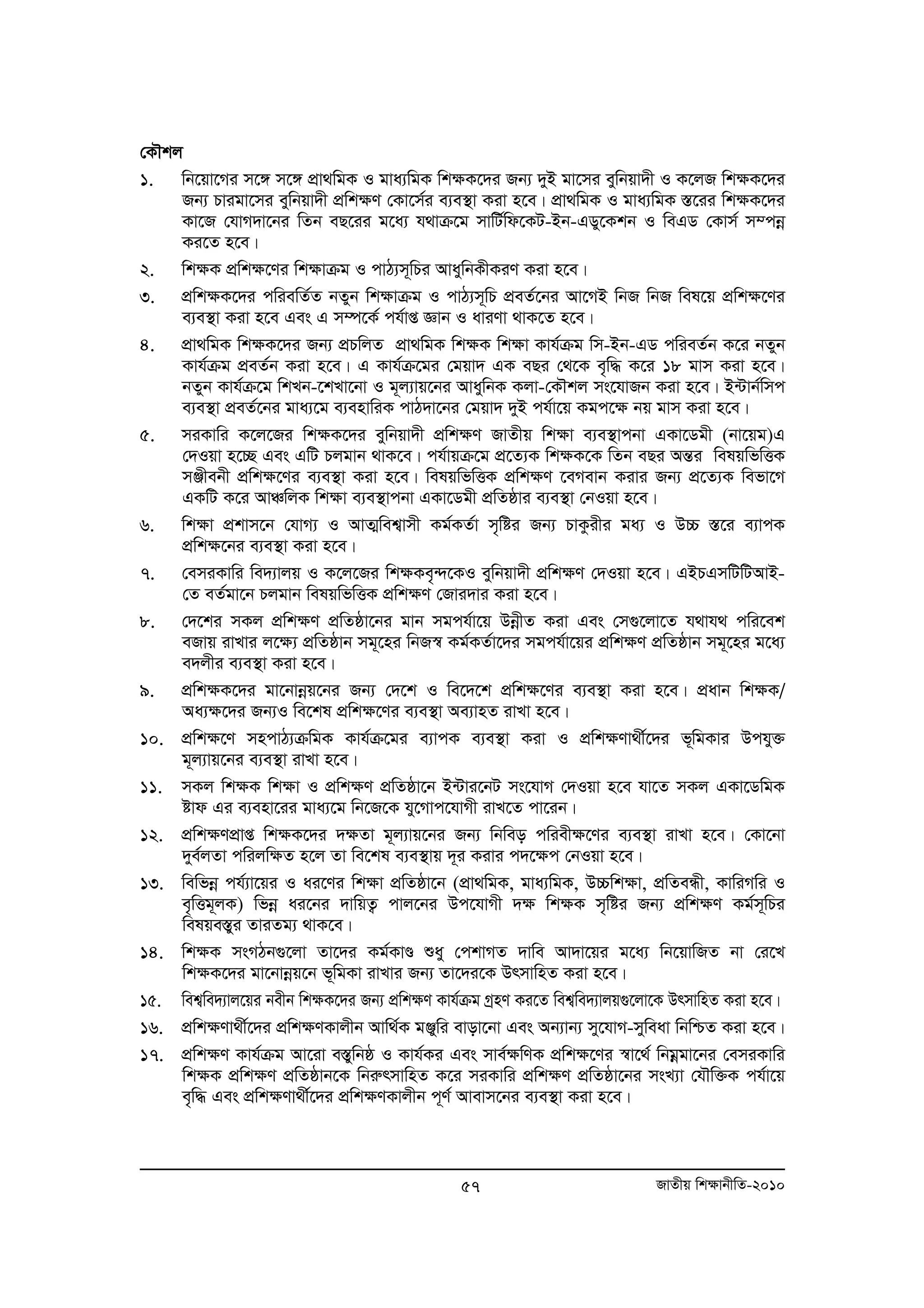 †KŠkj 
1. wb‡qv‡Mi m‡½ m‡½ cÖv_wgK I gva¨wgK wk¶K‡`i Rb¨ `yB gv‡mi eywbqv`x I K‡jR wk¶K‡`i 
Rb¨ Pvigv‡mi eywbqv`x cÖwk¶Y †Kv‡m©i e¨e¯’v Kiv n‡e| cÖv_wgK I gva¨wgK ¯Í‡ii wk¶K‡`i 
Kv‡R †hvM`v‡bi wZb eQ‡ii g‡a¨ h_vμ‡g mvwU©wd‡KU-Bb-GWy‡Kkb I weGW †Kvm© m¤cboe 
Ki‡Z n‡e| 
2. wk¶K cÖwk¶‡Yi wk¶vμg I cvV¨m~wPi AvaywbKxKiY Kiv n‡e| 
3. cÖwk¶K‡`i cwiewZ©Z bZyb wk¶vμg I cvV¨m~wP cÖeZ©‡bi Av‡MB wbR wbR wel‡q cÖwk¶‡Yi 
e¨e¯’v Kiv n‡e Ges G m¤ú‡K© ch©vß Ávb I aviYv _vK‡Z n‡e| 
4. cÖv_wgK wk¶K‡`i Rb¨ cÖPwjZ cÖv_wgK wk¶K wk¶v Kvh©μg wm-Bb-GW cwieZ©b K‡i bZyb 
Kvh©μg cÖeZ©b Kiv n‡e| G Kvh©μ‡gi †gqv` GK eQi †_‡K e„w× K‡i 18 gvm Kiv n‡e| 
bZyb Kvh©μ‡g wkLb-‡kLv‡bv I g~j¨vq‡bi AvaywbK Kjv-†KŠkj ms‡hvRb Kiv n‡e| B›Uvb©wmc 
e¨e¯’v cÖeZ©‡bi gva¨‡g e¨envwiK cvV`v‡bi †gqv` `yB ch©v‡q Kgc‡¶ bq gvm Kiv n‡e| 
5. miKvwi K‡j‡Ri wk¶K‡`i eywbqv`x cÖwk¶Y RvZxq wk¶v e¨e¯’vcbv GKv‡Wgx (bv‡qg)G 
†`Iqv n‡”Q Ges GwU Pjgvb _vK‡e| ch©vqμ‡g cÖ‡Z¨K wk¶K‡K wZb eQi AšÍi welqwfwËK 
mÄxebx cÖwk¶‡Yi e¨e¯’v Kiv n‡e| welqwfwËK cÖwk¶Y ‡eMevb Kivi Rb¨ cÖ‡Z¨K wefv‡M 
GKwU K‡i AvÂwjK wk¶v e¨e¯’vcbv GKv‡Wgx cÖwZôvi e¨e¯’v †bIqv n‡e| 
6. wk¶v cÖkvm‡b †hvM¨ I AvZ¥wek¦vmx Kg©KZ©v m„wói Rb¨ PvKzixi ga¨ I D”P ¯Í‡i e¨vcK 
57 RvZxq wk¶vbxwZ-2010 
cÖwk¶‡bi e¨e¯’v Kiv n‡e| 
7. †emiKvwi we`¨vjq I K‡j‡Ri wk¶Ke„›`‡KI eywbqv`x cÖwk¶Y †`Iqv n‡e| GBPGmwUwUAvB- 
†Z eZ©gv‡b Pjgvb welqwfwËK cÖwk¶Y †Rvi`vi Kiv n‡e| 
8. †`‡ki mKj cÖwkÿY cÖwZôv‡bi gvb mgch©v‡q DboexZ Kiv Ges †m¸‡jv‡Z h_vh_ cwi‡ek 
eRvq ivLvi j‡ÿ¨ cÖwZôvb mg~‡ni wbR¯^ Kg©KZ©v‡`i mgch©v‡qi cÖwkÿY cÖwZôvb mg~‡ni g‡a¨ 
e`jxi e¨e¯’v Kiv n‡e| 
9. cÖwk¶K‡`i gv‡bvboeq‡bi Rb¨ †`‡k I we‡`‡k cÖwk¶‡Yi e¨e¯’v Kiv n‡e| cÖavb wk¶K/ 
Aa¨¶‡`i Rb¨I we‡kl cÖwk¶‡Yi e¨e¯’v Ae¨vnZ ivLv n‡e| 
10. cÖwk¶‡Y mncvV¨μwgK Kvh©μ‡gi e¨vcK e¨e¯’v Kiv I cÖwk¶Yv_x©‡`i f~wgKvi Dchy³ 
g~j¨vq‡bi e¨e¯’v ivLv n‡e| 
11. mKj wk¶K wk¶v I cÖwk¶Y cÖwZôv‡b B›Uvi‡bU ms‡hvM †`Iqv n‡e hv‡Z mKj GKv‡WwgK 
óvd Gi e¨env‡ii gva¨‡g wb‡R‡K hy‡Mvc‡hvMx ivL‡Z cv‡ib| 
12. cÖwk¶YcÖvß wk¶K‡`i `¶Zv g~j¨vq‡bi Rb¨ wbweo cwiex¶‡Yi e¨e¯’v ivLv n‡e| †Kv‡bv 
`ye©jZv cwijw¶Z n‡j Zv we‡kl e¨e¯’vq `~i Kivi c`‡¶c †bIqv n‡e| 
13. wewfboe ch©¨v‡qi I ai‡Yi wk¶v cÖwZôv‡b (cÖv_wgK, gva¨wgK, D”Pwk¶v, cÖwZeÜx, KvwiMwi I 
e„wËg~jK) wfboe ai‡bi `vwqZ¡ cvj‡bi Dc‡hvMx `¶ wk¶K m„wói Rb¨ cÖwk¶Y Kg©m~wPi 
welqe¯yÍi ZviZg¨ _vK‡e| 
14. wk¶K msMVb¸‡jv Zv‡`i Kg©KvÐ ïay †ckvMZ `vwe Av`v‡qi g‡a¨ wb‡qvwRZ bv †i‡L 
wk¶K‡`i gv‡bvboeq‡b f~wgKv ivLvi Rb¨ Zv‡`i‡K DrmvwnZ Kiv n‡e| 
15. wek¦we`¨vj‡qi bexb wk¶K‡`i Rb¨ cÖwk¶Y Kvh©μg MªnY Ki‡Z wek¦we`¨vjq¸‡jv‡K DrmvwnZ Kiv n‡e| 
16. cÖwk¶Yv_x©‡`i cÖwkÿYKvjxb Avw_©K gÄywi evov‡bv Ges Ab¨vb¨ my‡hvM-myweav wbwðZ Kiv n‡e| 
17. cÖwk¶Y Kvh©μg Av‡iv e¯ywÍ bô I Kvh©Ki Ges mve©¶wYK cÖwk¶‡Yi ¯^v‡_© wbgoegv‡bi †emiKvwi 
wkÿK cÖwkÿY cÖwZôvb‡K wbiærmvwnZ K‡i miKvwi cÖwkÿY cÖwZôv‡bi msL¨v †hŠw³K ch©v‡q 
e„w× Ges cÖwk¶Yv_x©‡`i cÖwkÿYKvjxb c~Y© Avevm‡bi e¨e¯’v Kiv n‡e| 
 