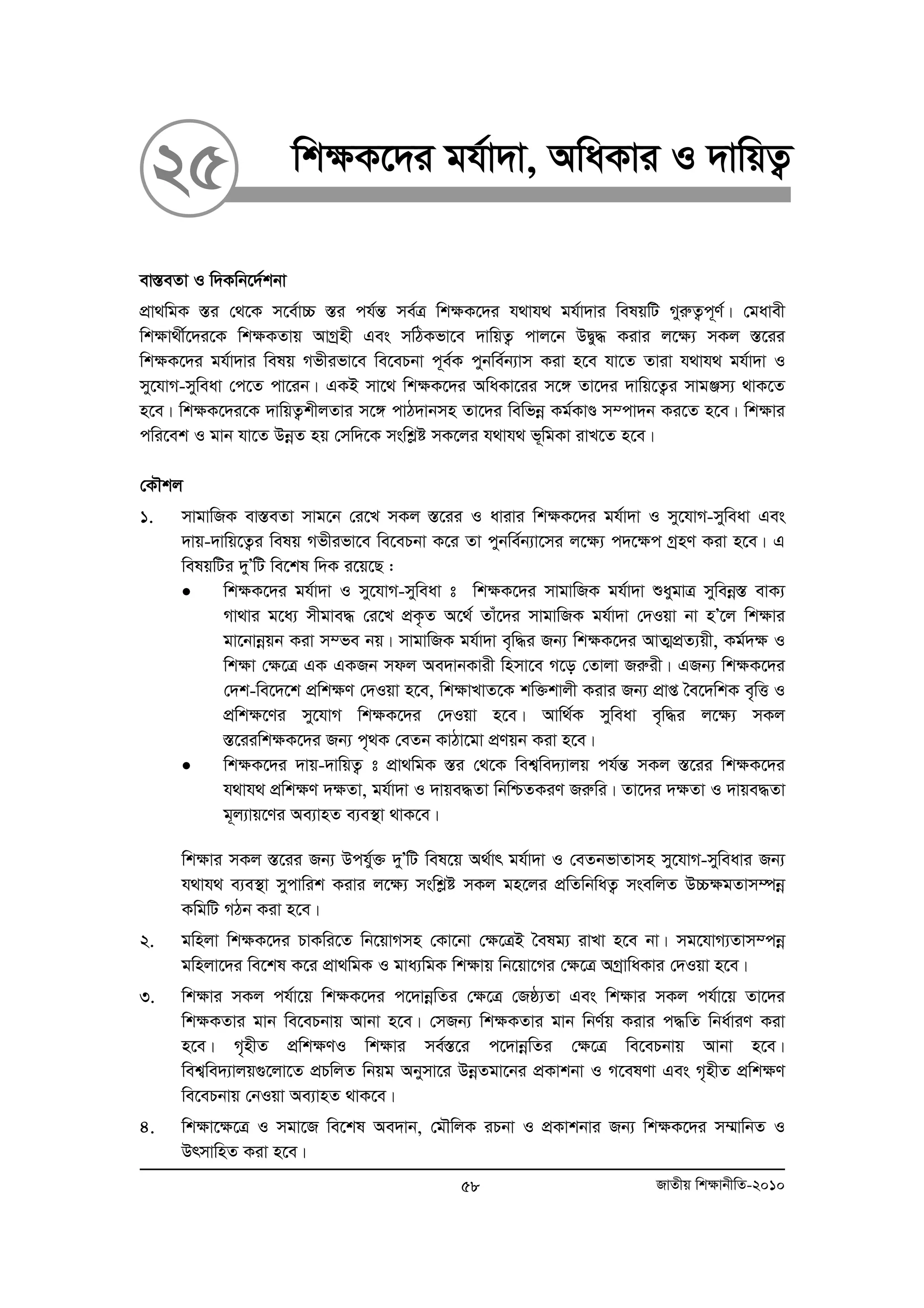 25 wk¶K‡`i gh©v`v, AwaKvi I `vwqZ¡ 
ev¯ÍeZv I w`Kwb‡`©kbv 
cÖv_wgK ¯Íi †_‡K m‡e©v”P ¯Íi ch©šÍ me©Î wk¶K‡`i h_vh_ gh©v`vi welqwU MyiæZ¡c~Y©| †gavex 
wkÿv_x©‡`i‡K wk¶KZvq AvMªnx Ges mwVKfv‡e `vwqZ¡ cvj‡b DØy× Kivi j‡¶¨ mKj ¯Í‡ii 
wk¶K‡`i gh©v`vi welq Mfxifv‡e we‡ePbv c~e©K cybwe©b¨vm Kiv n‡e hv‡Z Zviv h_vh_ gh©v`v I 
my‡hvM-myweav †c‡Z cv‡ib| GKB mv‡_ wk¶K‡`i AwaKv‡ii m‡½ Zv‡`i `vwq‡Z¡i mvgÄm¨ _vK‡Z 
n‡e| wk¶K‡`i‡K `vwqZ¡kxjZvi m‡½ cvV`vbmn Zv‡`i wewfboe Kg©KvÐ m¤cv`b Ki‡Z n‡e| wk¶vi 
cwi‡ek I gvb hv‡Z DboeZ nq †mw`‡K mswkøó mK‡ji h_vh_ f~wgKv ivL‡Z n‡e| 
†KŠkj 
1. mvgvwRK ev¯ÍeZv mvg‡b †i‡L mKj ¯Í‡ii I avivi wk¶K‡`i gh©v`v I my‡hvM-myweav Ges 
`vq-`vwq‡Z¡i welq Mfxifv‡e we‡ePbv K‡i Zv cybwe©b¨v‡mi j‡¶¨ c`‡¶c MªnY Kiv n‡e| G 
welqwUi `yÕwU we‡kl w`K i‡q‡Q : 
• wkÿK‡`i gh©v`v I my‡hvM-myweav t wkÿK‡`i mvgvwRK gh©v`v ïaygvÎ myweboe¯Í evK¨ 
Mv_vi g‡a¨ mxgve× †i‡L cÖK…Z A‡_© Zvu‡`i mvgvwRK gh©v`v †`Iqv bv nÕ‡j wkÿvi 
gv‡bvboeqb Kiv m¤fe bq| mvgvwRK gh©v`v e„w×i Rb¨ wkÿK‡`i AvZ¥cÖZ¨qx, Kg©`ÿ I 
wkÿv †ÿ‡Î GK GKRb mdj Ae`vbKvix wnmv‡e M‡o †Zvjv Riæix| GRb¨ wkÿK‡`i 
†`k-we‡`‡k cÖwkÿY †`Iqv n‡e, wkÿvLvZ‡K kw³kvjx Kivi Rb¨ cÖvß ˆe‡`wkK e„wË I 
cÖwkÿ‡Yi my‡hvM wkÿK‡`i †`Iqv n‡e| Avw_©K myweav e„w×i j‡ÿ¨ mKj 
¯Í‡iiwkÿK‡`i Rb¨ c„_K †eZb KvVv‡gv cÖYqb Kiv n‡e| 
• wkÿK‡`i `vq-`vwqZ¡ t cÖv_wgK ¯Íi †_‡K wek¦we`¨vjq ch©šÍ mKj ¯Í‡ii wk¶K‡`i 
h_vh_ cÖwk¶Y `¶Zv, gh©v`v I `vqe×Zv wbwðZKiY Riæwi| Zv‡`i `¶Zv I `vqe×Zv 
g~j¨vq‡Yi Ae¨vnZ e¨e¯’v _vK‡e| 
wk¶vi mKj ¯Í‡ii Rb¨ Dchy©³ `yÕwU wel‡q A_©vr gh©v`v I †eZbfvZvmn my‡hvM-myweavi Rb¨ 
h_vh_ e¨e¯’v mycvwik Kivi j‡¶¨ mswkøó mKj gn‡ji cÖwZwbwaZ¡ msewjZ D”P¶gZvm¤úboe 
KwgwU MVb Kiv n‡e| 
2. gwnjv wk¶K‡`i PvKwi‡Z wb‡qvMmn †Kv‡bv †¶‡ÎB ˆelg¨ ivLv n‡e bv| mg‡hvM¨Zvm¤cboe 
gwnjv‡`i we‡kl K‡i cÖv_wgK I gva¨wgK wk¶vq wb‡qv‡Mi †¶‡Î AMªvwaKvi †`Iqv n‡e| 
3. wk¶vi mKj ch©v‡q wk¶K‡`i c‡`vboewZi †¶‡Î †Rô¨Zv Ges wk¶vi mKj ch©v‡q Zv‡`i 
wk¶KZvi gvb we‡ePbvq Avbv n‡e| †mRb¨ wk¶KZvi gvb wbY©q Kivi c×wZ wba©viY Kiv 
n‡e| M„nxZ cÖwk¶YI wk¶vi me©¯Í‡i c‡`vboewZi †¶‡Î we‡ePbvq Avbv n‡e| 
wek¦we`¨vjq¸‡jv‡Z cÖPwjZ wbqg Abymv‡i DboeZgv‡bi cÖKvkbv I M‡elYv Ges M„nxZ cÖwk¶Y 
we‡ePbvq †bIqv Ae¨vnZ _vK‡e| 
4. wk¶v‡¶‡Î I mgv‡R we‡kl Ae`vb, †gŠwjK iPbv I cÖKvkbvi Rb¨ wk¶K‡`i m¤§vwbZ I 
DrmvwnZ Kiv n‡e| 
58 RvZxq wk¶vbxwZ-2010 
 