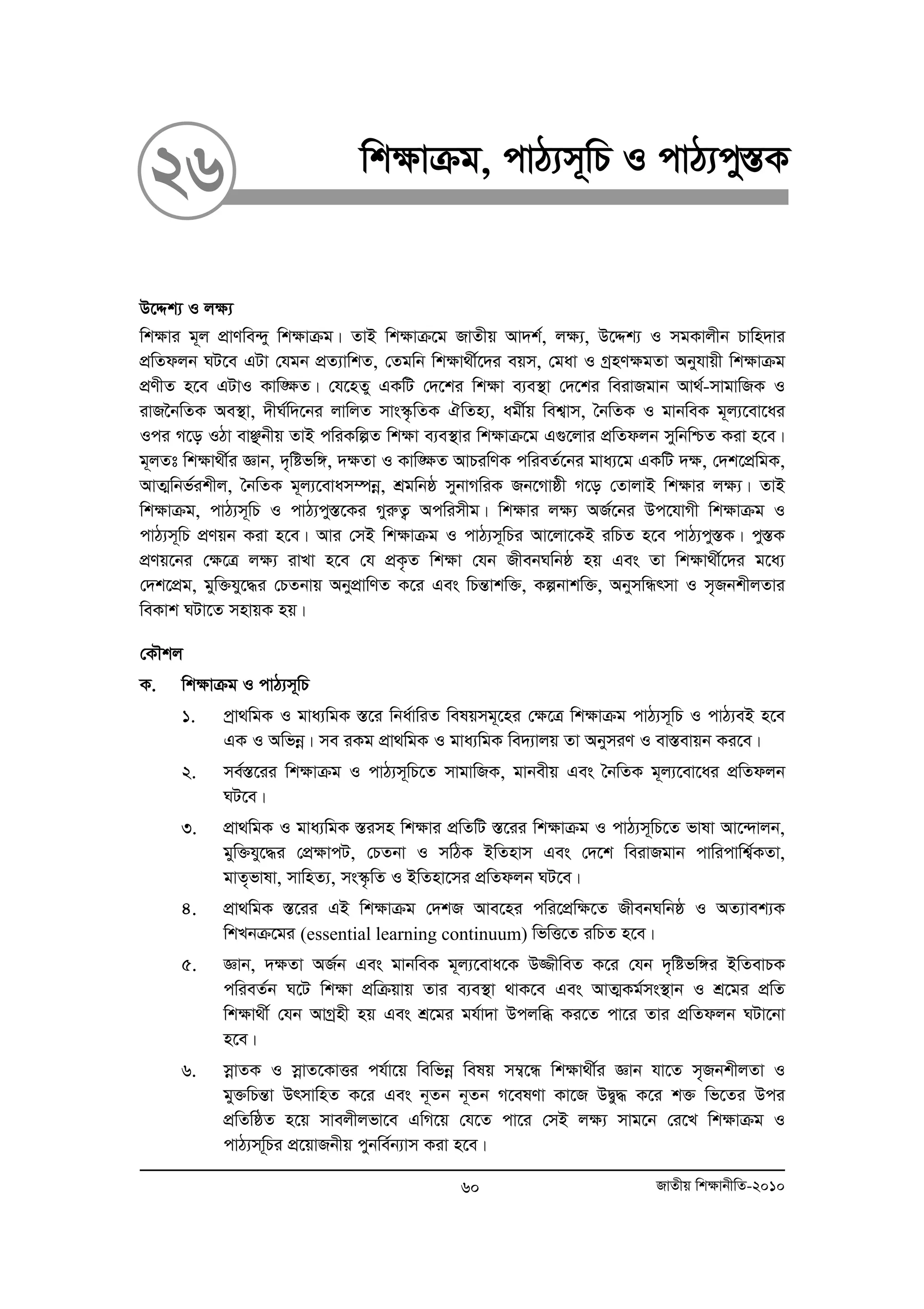 26 wk¶vμg, cvV¨m~wP I cvV¨cy¯ÍK 
D‡Ïk¨ I j¶¨ 
wk¶vi g~j cÖvYwe›`y wk¶vμg| ZvB wk¶vμ‡g RvZxq Av`k©, j¶¨, D‡Ïk¨ I mgKvjxb Pvwn`vi 
cÖwZdjb NU‡e GUv †hgb cÖZ¨vwkZ, †Zgwb wk¶v_x©‡`i eqm, †gav I MªnY¶gZv Abyhvqx wk¶vμg 
cÖYxZ n‡e GUvI Kvw•¶Z| †h‡nZy GKwU †`‡ki wk¶v e¨e¯’v †`‡ki weivRgvb Av_©-mvgvwRK I 
ivR‰bwZK Ae¯’v, `xN©w`‡bi jvwjZ mvs¯‹…wZK HwZn¨, agx©q wek¦vm, ˆbwZK I gvbweK g~j¨‡ev‡ai 
Ici M‡o IVv evÃbxq ZvB cwiKwíZ wk¶v e¨e¯’vi wk¶vμ‡g G¸‡jvi cÖwZdjb mywbwðZ Kiv n‡e| 
g~jZt wk¶v_x©i Ávb, `„wófw½, `¶Zv I Kvw•¶Z AvPiwYK cwieZ©‡bi gva¨‡g GKwU `¶, †`k‡cÖwgK, 
AvZ¥wbf©ikxj, ˆbwZK g~j¨‡evam¤úboe, kÖgwbô mybvMwiK Rb‡Mvôx M‡o †ZvjvB wk¶vi j¶¨| ZvB 
wk¶vμg, cvV¨m~wP I cvV¨cy¯Í‡Ki MyiæZ¡ Acwimxg| wkÿvi jÿ¨ AR©‡bi Dc‡hvMx wk¶vμg I 
cvV¨m~wP cÖYqb Kiv n‡e| Avi †mB wk¶vμg I cvV¨m~wPi Av‡jv‡KB iwPZ n‡e cvV¨cy¯ÍK| cy¯ÍK 
cÖYq‡bi †ÿ‡Î jÿ¨ ivLv n‡e †h cÖK…Z wk¶v †hb RxebNwbô nq Ges Zv wk¶v_x©‡`i g‡a¨ 
†`k‡cÖg, gyw³hy‡×i †PZbvq AbycÖvwYZ K‡i Ges wPšÍvkw³, Kíbvkw³, AbymwÜrmv I m„RbkxjZvi 
weKvk NUv‡Z mnvqK nq| 
†KŠkj 
K. wk¶vμg I cvV¨m~wP 
1. cªv_wgK I gva¨wgK ¯Í‡i wba©vwiZ welqmg~‡ni †¶‡Î wk¶vμg cvV¨m~wP I cvV¨eB n‡e 
GK I Awfboe| me iKg cÖv_wgK I gva¨wgK we`¨vjq Zv AbymiY I ev¯Íevqb Ki‡e| 
2. me©¯Í‡ii wk¶vμg I cvV¨m~wP‡Z mvgvwRK, gvbexq Ges ˆbwZK g~j¨‡ev‡ai cÖwZdjb 
NU‡e| 
3. cÖv_wgK I gva¨wgK ¯Íimn wk¶vi cÖwZwU ¯Í‡ii wk¶vμg I cvV¨m~wP‡Z fvlv Av‡›`vjb, 
gyw³hy‡×i †cÖÿvcU, †PZbv I mwVK BwZnvm Ges †`‡k weivRgvb cvwicvwk¦©KZv, 
gvZ„fvlv, mvwnZ¨, ms¯‹…wZ I BwZnv‡mi cÖwZdjb NU‡e| 
4. cÖv_wgK ¯Í‡ii GB wk¶vμg †`kR Ave‡ni cwi‡cÖw¶‡Z RxebNwbô I AZ¨vek¨K 
wkLbμ‡gi (essential learning continuum) wfwË‡Z iwPZ n‡e| 
5. Ávb, `¶Zv AR©b Ges gvbweK g~j¨‡eva‡K D¾xweZ K‡i †hb `„wófw½i BwZevPK 
cwieZ©b N‡U wk¶v cÖwμqvq Zvi e¨e¯’v _vK‡e Ges AvZ¥Kg©ms¯’vb I kÖ‡gi cÖwZ 
wk¶v_x© †hb AvMªnx nq Ges kÖ‡gi gh©v`v Dcjwä Ki‡Z cv‡i Zvi cÖwZdjb NUv‡bv 
n‡e| 
6. moevZK I moevZ‡KvËi ch©v‡q wewfboe welq m¤¦‡Ü wk¶v_x©i Ávb hv‡Z m„RbkxjZv I 
gy³wPšÍv DrmvwnZ K‡i Ges b~Zb b~Zb M‡elYv Kv‡R DØy× K‡i k³ wf‡Zi Dci 
cÖwZwôZ n‡q mvejxjfv‡e GwM‡q †h‡Z cv‡i †mB j¶¨ mvg‡b †i‡L wk¶vμg I 
cvV¨mw~Pi cÖ‡qvRbxq cybwe©b¨vm Kiv n‡e| 
60 RvZxq wk¶vbxwZ-2010 
 