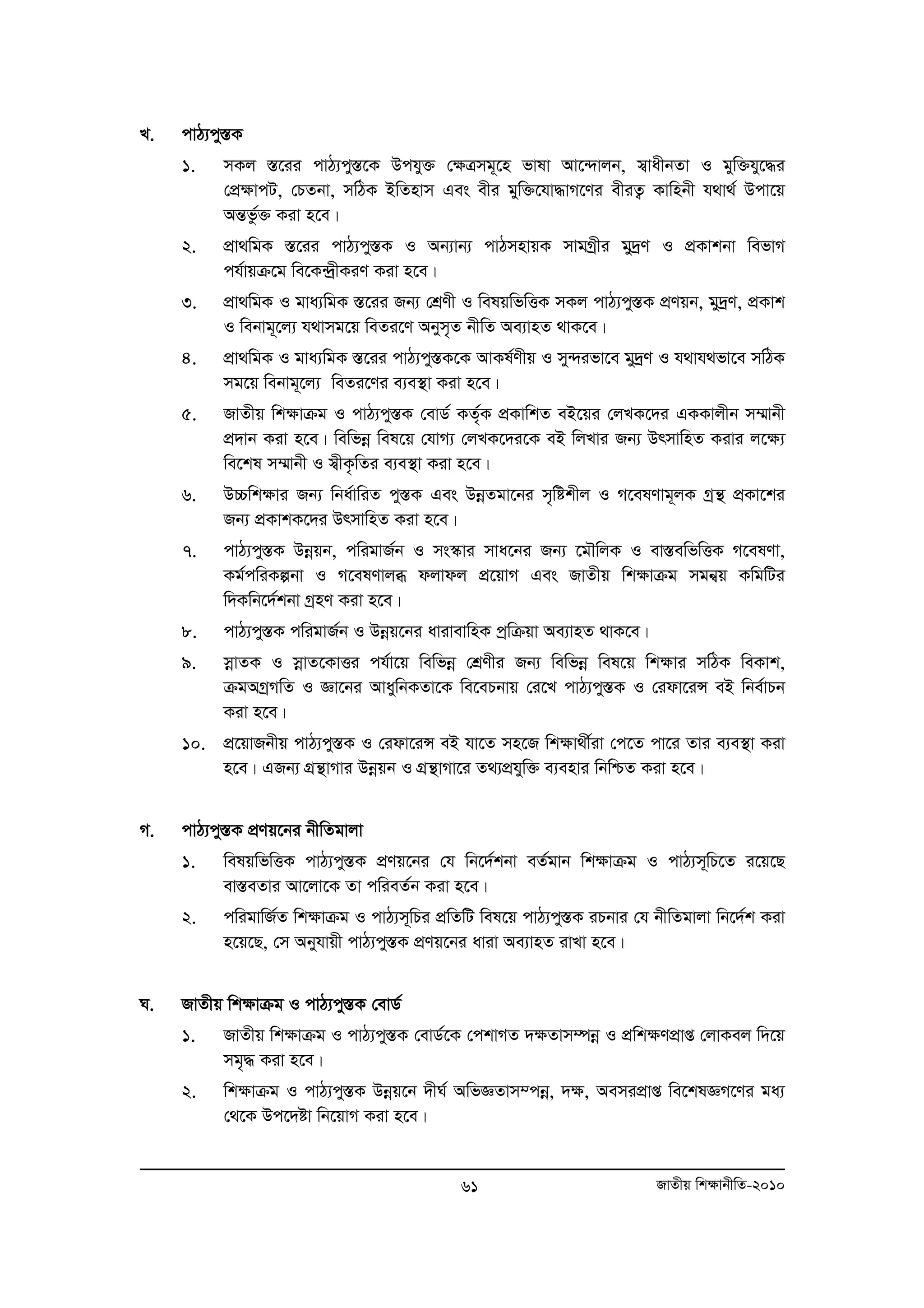 61 RvZxq wk¶vbxwZ-2010 
L. cvV¨cy¯ÍK 
1. mKj ¯Í‡ii cvV¨cy¯Í‡K Dchy³ †ÿÎmg~‡n fvlv Av‡›`vjb, m¦vaxbZv I gyw³hy‡×i 
†cÖÿvcU, †PZbv, mwVK BwZnvm Ges exi gyw³‡hv×vM‡Yi exiZ¡ Kvwnbx h_v_© Dcv‡q 
AšÍfz©³ Kiv n‡e| 
2. cÖv_wgK ¯Í‡ii cvV¨cy¯ÍK I Ab¨vb¨ cvVmnvqK mvgMªxi gy`ªY I cÖKvkbv wefvM 
ch©vqμ‡g we‡K›`ªxKiY Kiv n‡e| 
3. cÖv_wgK I gva¨wgK ¯Í‡ii Rb¨ †kÖYx I welqwfwËK mKj cvV¨cy¯ÍK cÖYqb, gy`ªY, cÖKvk 
I webvg~‡j¨ h_vmg‡q weZi‡Y Abym„Z bxwZ Ae¨vnZ _vK‡e| 
4. cÖv_wgK I gva¨wgK ¯Í‡ii cvV¨cy¯ÍK‡K AvKl©Yxq I my›`ifv‡e gy`ªY I h_vh_fv‡e mwVK 
mg‡q webvg~‡j¨ weZi‡Yi e¨e¯’v Kiv n‡e| 
5. RvZxq wk¶vμg I cvV¨cy¯ÍK †evW© KZ„©K cÖKvwkZ eB‡qi †jLK‡`i GKKvjxb m¤§vbx 
cÖ`vb Kiv n‡e| wewfboe wel‡q †hvM¨ †jLK‡`i‡K eB wjLvi Rb¨ DrmvwnZ Kivi j‡¶¨ 
we‡kl m¤§vbx I m¦xK…wZi e¨e¯’v Kiv n‡e| 
6. D”Pwk¶vi Rb¨ wba©vwiZ cy¯ÍK Ges DboeZgv‡bi m„wókxj I M‡elYvg~jK Mªš’ cÖKv‡ki 
Rb¨ cÖKvkK‡`i DrmvwnZ Kiv n‡e| 
7. cvV¨cy¯ÍK Dboeqb, cwigvR©b I ms¯‹vi mva‡bi Rb¨ ‡gŠwjK I ev¯ÍewfwËK M‡elYv, 
Kg©cwiKíbv I M‡elYvjä djvdj c‡Ö qvM Ges RvZxq wk¶vμg mgbq¦ KwgwUi 
w`Kwb‡`©kbv MªnY Kiv n‡e| 
8. cvV¨cy¯ÍK cwigvR©b I Dboeq‡bi avivevwnK cªwμqv Ae¨vnZ _vK‡e| 
9. moevZK I moevZ‡KvËi ch©v‡q wewfboe †kÖYxi Rb¨ wewfboe wel‡q wk¶vi mwVK weKvk, 
μgAMªMwZ I Áv‡bi AvaywbKZv‡K we‡ePbvq †i‡L cvV¨cy¯ÍK I †idv‡iÝ eB wbe©vPb 
Kiv n‡e| 
10. cÖ‡qvRbxq cvV¨cy¯ÍK I †idv‡iÝ eB hv‡Z mn‡R wkÿv_x©iv †c‡Z cv‡i Zvi e¨e¯’v Kiv 
n‡e| GRb¨ MÖš’vMvi Dboeqb I MÖš’vMv‡i Z_¨cÖhyw³ e¨envi wbwðZ Kiv n‡e| 
M. cvV¨cy¯ÍK cÖYq‡bi bxwZgvjv 
1. welqwfwËK cvV¨cy¯ÍK cÖYq‡bi †h wb‡`©kbv eZ©gvb wk¶vμg I cvV¨m~wP‡Z i‡q‡Q 
ev¯ÍeZvi Av‡jv‡K Zv cwieZ©b Kiv n‡e| 
2. cwigvwR©Z wk¶vμg I cvV¨m~wPi cÖwZwU wel‡q cvV¨cy¯ÍK iPbvi †h bxwZgvjv wb‡`©k Kiv 
n‡q‡Q, †m Abyhvqx cvV¨cy¯ÍK cÖYq‡bi aviv Ae¨vnZ ivLv n‡e| 
N. RvZxq wk¶vμg I cvV¨cy¯ÍK †evW© 
1. RvZxq wk¶vμg I cvV¨cy¯ÍK †evW©‡K †ckvMZ `¶Zvm¤úboe I cÖwk¶YcÖvß †jvKej w`‡q 
mg„× Kiv n‡e| 
2. wk¶vμg I cvV¨cy¯ÍK Dboeq‡b `xN© AwfÁZvm¤cboe, `¶, AemicÖvß we‡klÁM‡Yi ga¨ 
†_‡K Dc‡`óv wb‡qvM Kiv n‡e| 
 