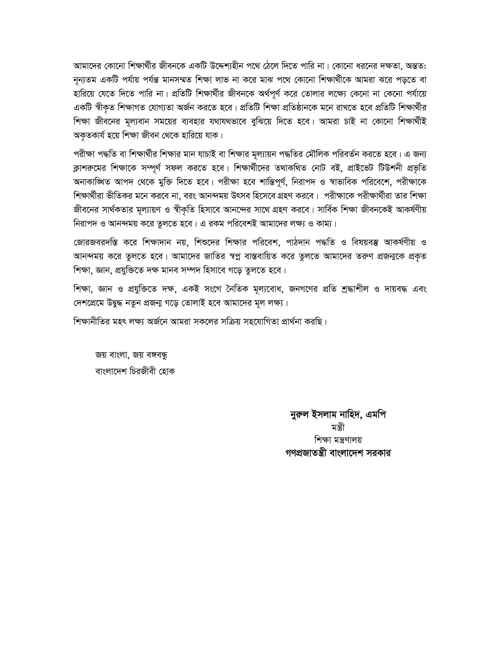 Avgv‡`i †Kv‡bv wkÿv_©xi Rxeb‡K GKwU D‡Ïk¨nxb c‡_ †V‡j w`‡Z cvwi bv| †Kv‡bv ai‡bi `ÿZv, AšÍZ: 
b~b¨Zg GKwU ch©vq ch©šÍ gvbm¤§Z wkÿv jvf bv K‡i gvS c‡_ †Kv‡bv wkÿv_©x‡K Avgiv S‡i co‡Z ev 
nvwi‡q †h‡Z w`‡Z cvwi bv| cÖwZwU wkÿv_©xi Rxeb‡K A_©c~Y© K‡i †Zvjvi j‡ÿ¨ †K‡bv bv †K‡bv ch©v‡q 
GKwU ¯^xK…Z wkÿvMZ †hvM¨Zv AR©b Ki‡Z n‡e| cÖwZwU wkÿv cÖwZôvb‡K g‡b ivL‡Z n‡e cÖwZwU wkÿv_©xi 
wkÿv Rxe‡bi g~j¨evb mg‡qi e¨envi h_vh_fv‡e eywS‡q w`‡Z n‡e| Avgiv PvB bv †Kv‡bv wkÿv_©xB 
AK…ZKvh© n‡q wkÿv Rxeb †_‡K nvwi‡q hvK| 
cixÿv c×wZ ev wkÿv_©xi wkÿvi gvb hvPvB ev wkÿvi g~j¨vqb c×wZi †gŠwjK cwieZ©b Ki‡Z n‡e| G Rb¨ 
K¬vkiæ‡gi wkÿv‡K m¤ú~Y© mdj Ki‡Z n‡e| wkÿv_©x‡`i Z_vKw_Z †bvU eB, cÖvB‡fU wUDkbx cÖf…wZ 
AbvKvw•LZ Avc` †_‡K gyw³ w`‡Z n‡e| cixÿv n‡e kvwšÍc~Y©, wbivc` I ¯^vfvweK cwi‡e‡k, cixÿv‡K 
wkÿv_©xiv fxwZKi g‡b Ki‡e bv, eis Avb›`gq Drme wn‡m‡e MÖnY Ki‡e| cixÿv‡K cixÿv_©xiv Zvi wkÿv 
Rxe‡bi mv_©KZvi g~j¨vqY I ¯^xK…wZ wnmv‡e Avb‡›`i mv‡_ MÖnY Ki‡e| mvwe©K wkÿv Rxeb‡KB AvKl©Yxq 
wbivc` I Avb›`gq K‡i Zzj‡Z n‡e| G iKg cwi‡ekB Avgv‡`i jÿ¨ I Kvg¨| 
†RviRei`w¯Í K‡i wk¶v`vb bq, wkï‡`i wk¶vi cwi‡ek, cvV`vb c×wZ I welqe¯‘ AvKl©Yxq I 
Avb›`gq K‡i Zzj‡Z n‡e| Avgv‡`i RvwZi ¯^coe ev¯ÍevwqZ K‡i Zzj‡Z Avgv‡`i ZiæY cÖRb¥‡K cÖK…Z 
wk¶v, Ávb, cÖhyw³‡Z `¶ gvbe m¤ú` wnmv‡e M‡o Zzj‡Z n‡e| 
wk¶v, Ávb I cÖhyw³‡Z `¶, GKB ms‡M ˆbwZK g~j¨‡eva, RbM‡Yi cÖwZ kª×vkxj I `vqe× Ges 
†`k‡cÖ‡g DØy× bZzb cÖRb¥ M‡o †ZvjvB n‡e Avgv‡`i g~j j¶¨| 
wk¶vbxwZi gnr j¶¨ AR©‡b Avgiv mK‡ji mwμq mn‡hvwMZv cÖv_©bv KiwQ| 
Rq evsjv, Rq e½eÜz 
evsjv‡`k wPiRxex †nvK 
byiæj Bmjvg bvwn`, Ggwc 
gš¿x 
wk¶v gš¿Yvjq 
MYcÖRvZš¿x evsjv‡`k miKvi 
 