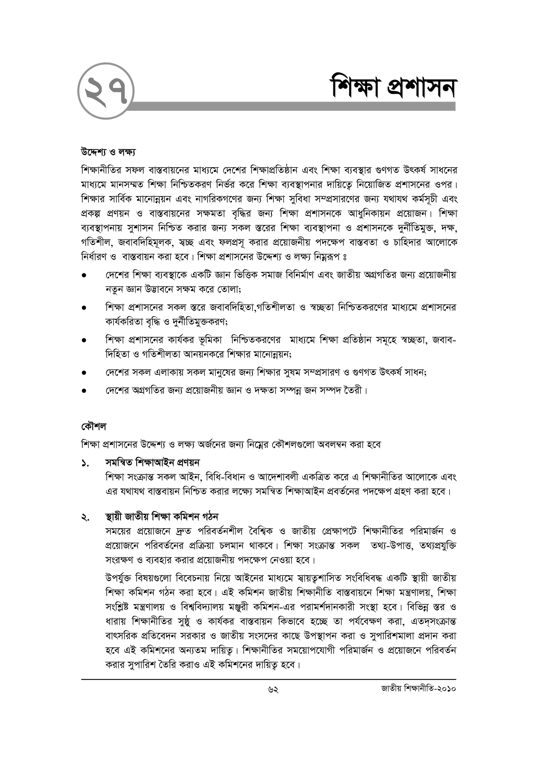 27 wk¶v cÖkvmb 
D‡Ïk¨ I j¶¨ 
wk¶vbxwZi mdj ev¯Íevq‡bi gva¨‡g †`‡ki wkÿvcÖwZôvb Ges wkÿv e¨e¯’vi ¸YMZ DrKl© mva‡bi 
gva¨‡g gvbm¤§Z wkÿv wbwðZKiY wbf©i K‡i wk¶v e¨e¯’vcbvi `vwq‡Z¡ wb‡qvwRZ cÖkvm‡bi Ici| 
wkÿvi mvwe©K gv‡bvboeqb Ges bvMwiKM‡Yi Rb¨ wkÿv myweav m¤cÖmvi‡Yi Rb¨ h_vh_ Kg©m~Px Ges 
cÖKí cÖYqb I ev¯Íevq‡bi mÿgZv e„w×i Rb¨ wkÿv cÖkvmb‡K AvaywbKvqb cÖ‡qvRb| wkÿv 
e¨e¯’vcbvq mykvmb wbwðZ Kivi Rb¨ mKj ¯Í‡ii wk¶v e¨e¯’vcbv I cÖkvmb‡K `ybx©wZgy³, `¶, 
MwZkxj, Revew`wng~jK, m¦”Q Ges djcÖm~ Kivi cÖ‡qvRbxq c`‡¶c ev¯ÍeZv I Pvwn`vi Av‡jv‡K 
wba©viY I ev¯Íevqb Kiv n‡e| wkÿv cÖkvm‡bi D‡Ïk¨ I jÿ¨ wbgoeiƒc t 
• †`‡ki wkÿv e¨e¯’v‡K GKwU Ávb wfwËK mgvR wewbg©vY Ges RvZxq AMÖMwZi Rb¨ cÖ‡qvRbxq 
bZzb Ávb D™¢ve‡b mÿg K‡i †Zvjv; 
• wkÿv cÖkvm‡bi mKj ¯Í‡i Revew`wnZv,MwZkxjZv I ¯^”QZv wbwðZKi‡Yi gva¨‡g cÖkvm‡bi 
Kvh©KwiZv e„w× I `yb©xwZgy³KiY; 
• wkÿv cÖkvm‡bi Kvh©Ki f‚wgKv wbwðZKi‡Yi gva¨‡g wkÿv cÖwZôvb mg~‡n ¯^”QZv, Reve-w` 
wnZv I MwZkxjZv AvbqbK‡i wkÿvi gv‡bvboeqb; 
• †`‡ki mKj GjvKvq mKj gvby‡li Rb¨ wk¶vi mylg m¤cÖmviY I ¸YMZ DrKl© mvab; 
• †`‡ki AMÖMwZi Rb¨ cÖ‡qvRbxq Ávb I `ÿZv m¤úboe Rb m¤ú` ‰Zix| 
†KŠkj 
wkÿv cÖkvm‡bi D‡Ïk¨ I jÿ¨ AR©‡bi Rb¨ wb‡goei †KŠkj¸‡jv Aej¤^b Kiv n‡e 
1. mgwš^Z wk¶vAvBb cÖYqb 
wk¶v msμvšÍ mKj AvBb, wewa-weavb I Av‡`kvejx GKwÎZ K‡i G wk¶vbxwZi Av‡jv‡K Ges 
Gi h_vh_ ev¯Íevqb wbwðZ Kivi j‡¶¨ mgwš^Z wk¶vAvBb cÖeZ©‡bi c`‡¶c MÖnY Kiv n‡e| 
2. ¯’vqx RvZxq wk¶v Kwgkb MVb 
mg‡qi cÖ‡qvR‡b `ªæZ cwieZ©bkxj ˆewk¦K I RvZxq †cÖ¶vc‡U wk¶vbxwZi cwigvR©b I 
cÖ‡qvR‡b cwieZ©‡bi cÖwμqv Pjgvb _vK‡e| wk¶v msμvšÍ mKj Z_¨-DcvË, Z_¨cÖhyw³ 
msi¶Y I e¨envi Kivi cÖ‡qvRbxq c`‡¶c †bIqv n‡e| 
Dchy©³ welq¸‡jv we‡ePbvq wb‡q AvB‡bi gva¨‡g m¦vqZ¡kvwmZ mswewae× GKwU ¯’vqx RvZxq 
wk¶v Kwgkb MVb Kiv n‡e| GB Kwgkb RvZxq wk¶vbxwZ ev¯Íevq‡b wk¶v gš¿Yvjq, wk¶v 
mswkøó gš¿Yvjq I wek¦we`¨vjq gÄyix Kwgkb-Gi civgk©`vbKvix ms¯’v n‡e| wewfboe ¯Íi I 
avivq wk¶vbxwZi myôy I Kvh©Ki ev¯Íevqb wKfv‡e n‡”Q Zv ch©‡e¶Y Kiv, GZ`&msμvšÍ 
evrmwiK cÖwZ‡e`b miKvi I RvZxq msm‡`i Kv‡Q Dc¯’vcb Kiv I mycvwikgvjv cÖ`vb Kiv 
n‡e GB Kwgk‡bi Ab¨Zg `vwqZ¡| wk¶vbxwZi mg‡qvc‡hvMx cwigvR©b I cÖ‡qvR‡b cwieZ©b 
Kivi mycvwik ˆZwi KivI GB Kwgk‡bi `vwqZ¡ n‡e| 
62 RvZxq wk¶vbxwZ-2010 
 