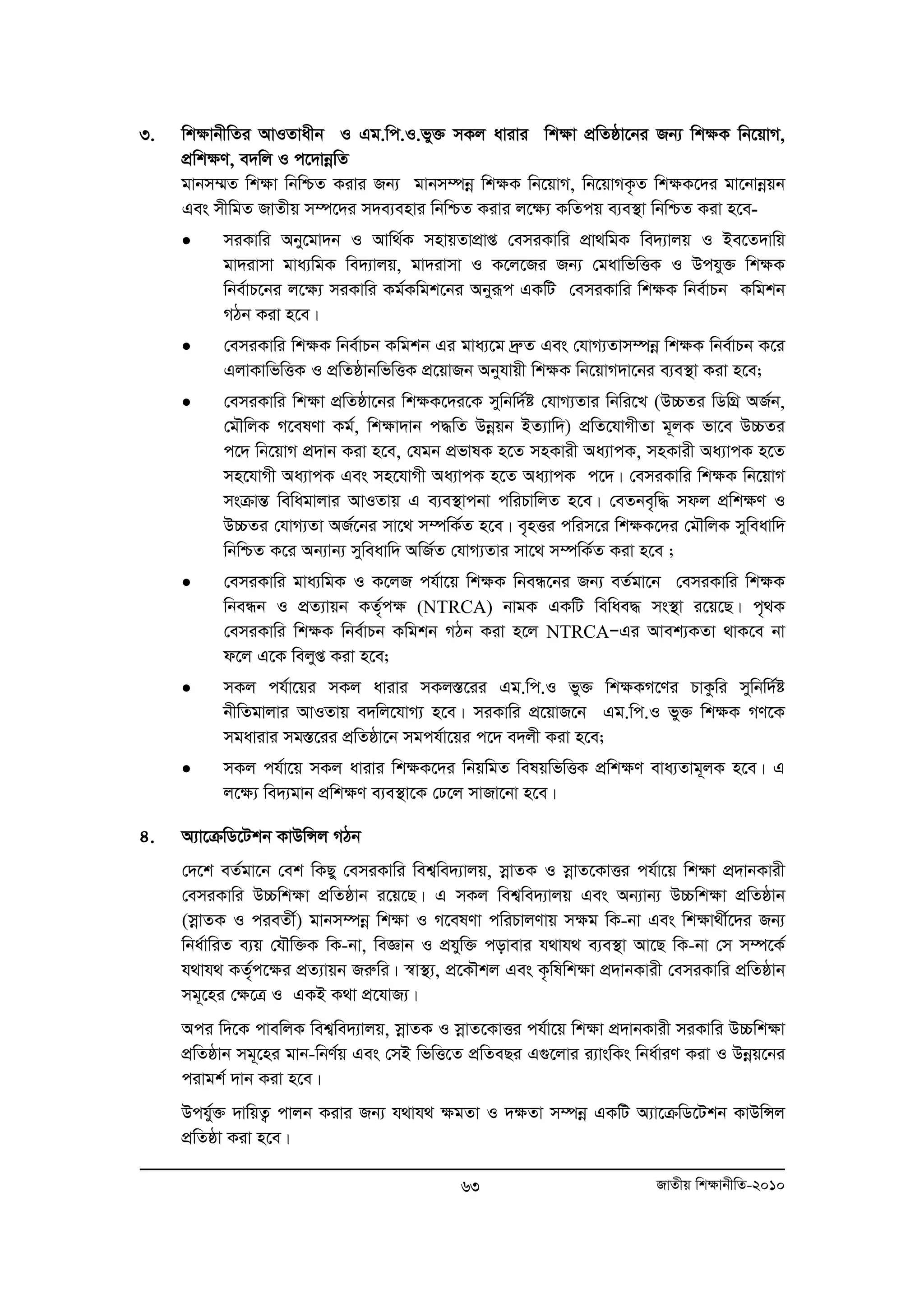 3. wkÿvbxwZi AvIZvaxb I Gg.wc.I.fy³ mKj avivi wkÿv cÖwZôv‡bi Rb¨ wk¶K wb‡qvM, 
cÖwk¶Y, e`wj I c‡`vboewZ 
gvbm¤§Z wkÿv wbwðZ Kivi Rb¨ gvbm¤úboe wkÿK wb‡qvM, wb‡qvMK…Z wkÿK‡`i gv‡bvboeqb 
Ges mxwgZ RvZxq m¤ú‡`i m`e¨envi wbwðZ Kivi j‡ÿ¨ KwZcq e¨e¯’v wbwðZ Kiv n‡e- 
• miKvwi Aby‡gv`b I Avw_©K mnvqZvcÖvß †emiKvwi cÖv_wgK we`¨vjq I Be‡Z`vwq 
gv`ivmv gva¨wgK we`¨vjq, gv`ivmv I K‡j‡Ri Rb¨ †gavwfwËK I Dchy³ wk¶K 
wbe©vP‡bi j‡¶¨ miKvwi Kg©Kwgk‡bi Abyiƒc GKwU †emiKvwi wk¶K wbe©vPb Kwgkb 
MVb Kiv n‡e| 
• †emiKvwi wk¶K wbe©vPb Kwgkb Gi gva¨‡g `ªæZ Ges †hvM¨Zvm¤úboe wk¶K wbe©vPb K‡i 
GjvKvwfwËK I cÖwZôvbwfwËK cÖ‡qvRb Abyhvqx wk¶K wb‡qvM`v‡bi e¨e¯’v Kiv n‡e; 
• †emiKvwi wk¶v cÖwZôv‡bi wkÿK‡`i‡K mywbw`©ó †hvM¨Zvi wbwi‡L (D”PZi wWwMÖ AR©b, 
†gŠwjK M‡elYv Kg©, wk¶v`vb c×wZ Dboeqb BZ¨vw`) cÖwZ‡hvMxZv g~jK fv‡e D”PZi 
c‡` wb‡qvM cÖ`vb Kiv n‡e, †hgb cÖfvlK n‡Z mnKvix Aa¨vcK, mnKvix Aa¨vcK n‡Z 
mn‡hvMx Aa¨vcK Ges mn‡hvMx Aa¨vcK n‡Z Aa¨vcK c‡`| †emiKvwi wk¶K wb‡qvM 
msμvšÍ wewagvjvi AvIZvq G e¨e¯’vcbv cwiPvwjZ n‡e| †eZbe„w× mdj cÖwk¶Y I 
D”PZi †hvM¨Zv AR©‡bi mv‡_ m¤úwK©Z n‡e| e„nËi cwim‡i wk¶K‡`i †gŠwjK myweavw` 
wbwðZ K‡i Ab¨vb¨ myweavw` AwR©Z †hvM¨Zvi mv‡_ m¤úwK©Z Kiv n‡e ; 
• †emiKvwi gva¨wgK I K‡jR ch©v‡q wkÿK wbeÜ‡bi Rb¨ eZ©gv‡b †emiKvwi wkÿK 
wbeÜb I cÖZ¨vqb KZ©„cÿ (NTRCA) bvgK GKwU wewae× ms¯’v i‡q‡Q| c„_K 
†emiKvwi wk¶K wbe©vPb Kwgkb MVb Kiv n‡j NTRCAÑGi Avek¨KZv _vK‡e bv 
d‡j G‡K wejyß Kiv n‡e; 
• mKj ch©v‡qi mKj avivi mKj¯Í‡ii Gg.wc.I fy³ wk¶KM‡Yi PvKzwi mywbw`©ó 
bxwZgvjvi AvIZvq e`wj‡hvM¨ n‡e| miKvwi cÖ‡qvR‡b Gg.wc.I fy³ wkÿK MY‡K 
mgavivi mg¯Í‡ii cÖwZôv‡b mgch©v‡qi c‡` e`jx Kiv n‡e; 
• mKj ch©v‡q mKj avivi wk¶K‡`i wbqwgZ welqwfwËK cÖwk¶Y eva¨Zvg~jK n‡e| G 
j‡ÿ¨ we`¨gvb cÖwkÿY e¨e¯’v‡K †X‡j mvRv‡bv n‡e| 
63 RvZxq wk¶vbxwZ-2010 
4. A¨v‡μwW‡Ukb KvDwÝj MVb 
†`‡k eZ©gv‡b †ek wKQy †emiKvwi wek¦we`¨vjq, moevZK I moevZ‡KvËi ch©v‡q wkÿv cÖ`vbKvix 
†emiKvwi D”Pwkÿv cÖwZôvb i‡q‡Q| G mKj wek¦we`¨vjq Ges Ab¨vb¨ D”Pwk¶v cÖwZôvb 
(moevZK I cieZx©) gvbm¤úboe wk¶v I M‡elYv cwiPvjYvq m¶g wK-bv Ges wk¶v_x©‡`i Rb¨ 
wba©vwiZ e¨q †hŠw³K wK-bv, weÁvb I cÖhyw³ covevi h_vh_ e¨e¯’v Av‡Q wK-bv †m m¤ú‡K© 
h_vh_ KZ©„c‡¶i cÖZ¨vqb Riæwi| ¯^v¯’¨, cÖ‡KŠkj Ges K…wlwkÿv cÖ`vbKvix †emiKvwi cÖwZôvb 
mg~‡ni †ÿ‡Î I GKB K_v cÖ‡hvR¨| 
Aci w`‡K cvewjK wek¦we`¨vjq, moevZK I moevZ‡KvËi ch©v‡q wkÿv c`Ö vbKvix miKvwi D”Pwkÿv 
cÖwZôvb mg~‡ni gvb-wbY©q Ges †mB wfwË‡Z cÖwZeQi G¸‡jvi i¨vswKs wba©viY Kiv I Dboeq‡bi 
civgk© `vb Kiv n‡e| 
Dchy©³ `vwqZ¡ cvjb Kivi Rb¨ h_vh_ ¶gZv I `¶Zv m¤úboe GKwU A¨v‡μwW‡Ukb KvDwÝj 
cÖwZôv Kiv n‡e| 
 