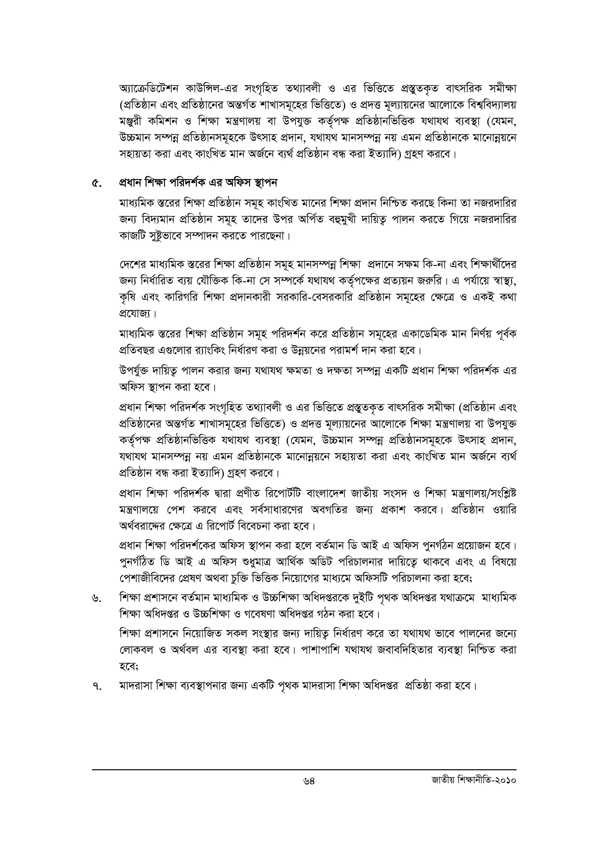 A¨v‡μwW‡Ukb KvDwÝj-Gi msM„wnZ Z_¨vejx I Gi wfwË‡Z cÖ¯ÍyZK…Z evrmwiK mgx¶v 
(cÖwZôvb Ges cÖwZôv‡bi AšÍM©Z kvLvmg~‡ni wfwË‡Z) I cÖ`Ë g~j¨vq‡bi Av‡jv‡K wek¦we`¨vjq 
gÄyix Kwgkb I wk¶v gš¿Yvjq ev Dchy³ KZ„©c¶ cÖwZôvbwfwËK h_vh_ e¨e¯’v (†hgb, 
D”Pgvb m¤úboe cÖwZôvbmg~n‡K Drmvn cÖ`vb, h_vh_ gvbm¤úboe bq Ggb cÖwZôvb‡K gv‡bvboeq‡b 
mnvqZv Kiv Ges KvswLZ gvb AR©‡b e¨_© cÖwZôvb eÜ Kiv BZ¨vw`) MªnY Ki‡e| 
64 RvZxq wk¶vbxwZ-2010 
5. cÖavb wkÿv cwi`k©K Gi Awdm ¯’vcb 
gva¨wgK ¯Í‡ii wkÿv cÖwZôvb mg~n KvswLZ gv‡bi wkÿv cÖ`vb wbwðZ Ki‡Q wKbv Zv bRi`vwii 
Rb¨ we`¨gvb cÖwZôvb mg~n Zv‡`i Dci Awc©Z eûgyLx `vwqZ¡ cvjb Ki‡Z wM‡q bRi`vwii 
KvRwU myózfv‡e m¤úv`b Ki‡Z cvi‡Qbv| 
†`‡ki gva¨wgK ¯Í‡ii wkÿv cÖwZôvb mg~n gvbm¤úboe wk¶v cÖ`v‡b m¶g wK-bv Ges wk¶v_x©‡`i 
Rb¨ wba©vwiZ e¨q †hŠw³K wK-bv †m m¤ú‡K© h_vh_ KZ„c© ‡¶i cÖZ¨qb Riæwi| G ch©v‡q ¯^v¯’¨, 
K…wl Ges KvwiMwi wkÿv cÖ`vbKvix miKvwi-†emiKvwi cÖwZôvb mg~‡ni †ÿ‡Î I GKB K_v 
cÖ‡hvR¨| 
gva¨wgK ¯Í‡ii wkÿv cÖwZôvb mg~n cwi`k©b K‡i cÖwZôvb mg~‡ni GKv‡WwgK gvb wbY©q c~e©K 
cÖwZeQi G¸‡jvi i¨vswKs wba©viY Kiv I Dboeq‡bi civgk© `vb Kiv n‡e| 
Dchy©³ `vwqZ¡ cvjb Kivi Rb¨ h_vh_ ¶gZv I `¶Zv m¤úboe GKwU cÖavb wkÿv cwi`k©K Gi 
Awdm ¯’vcb Kiv n‡e| 
cÖavb wkÿv cwi`k©K msM„wnZ Z_¨vejx I Gi wfwË‡Z cÖ¯ÍyZK…Z evrmwiK mgx¶v (cÖwZôvb Ges 
cÖwZôv‡bi AšÍM©Z kvLvmg~‡ni wfwË‡Z) I cÖ`Ë g~j¨vq‡bi Av‡jv‡K wk¶v gš¿Yvjq ev Dchy³ 
KZ„©c¶ cÖwZôvbwfwËK h_vh_ e¨e¯’v (†hgb, D”Pgvb m¤úboe cÖwZôvbmg~n‡K Drmvn cÖ`vb, 
h_vh_ gvbm¤úboe bq Ggb cÖwZôvb‡K gv‡bvboeq‡b mnvqZv Kiv Ges KvswLZ gvb AR©‡b e¨_© 
cÖwZôvb eÜ Kiv BZ¨vw`) MªnY Ki‡e| 
cÖavb wkÿv cwi`k©K Øviv cÖYxZ wi‡cvU©wU evsjv‡`k RvZxq msm` I wkÿv gš¿Yvjq/mswkøó 
gš¿Yvj‡q †ck Ki‡e Ges me©mvavi‡Yi AeMwZi Rb¨ cÖKvk Ki‡e| cÖwZôvb Iqvwi 
A_©eiv‡Ïi †ÿ‡Î G wi‡cvU© we‡ePbv Kiv n‡e| 
cÖavb wkÿv cwi`k©‡Ki Awdm ¯’vcb Kiv n‡j eZ©gvb wW AvB G Awdm cybM©Vb cÖ‡qvRb n‡e| 
cybM©wVZ wW AvB G Awdm ïaygvÎ Avw_©K AwWU cwiPvjbvi `vwq‡Z¡ _vK‡e Ges G wel‡q 
†ckvRxwe‡`i †cÖlY A_ev Pzw³ wfwËK wb‡qv‡Mi gva¨‡g AwdmwU cwiPvjbv Kiv n‡e; 
6. wk¶v cÖkvm‡b eZ©gvb gva¨wgK I D”Pwk¶v Awa`ßi‡K `yBwU c„_K Awa`ßi h_vμ‡g gva¨wgK 
wk¶v Awa`ßi I D”Pwk¶v I M‡elYv Awa`ßi MVb Kiv n‡e| 
wk¶v cÖkvm‡b wb‡qvwRZ mKj ms¯’vi Rb¨ `vwqZ¡ wba©viY K‡i Zv h_vh_ fv‡e cvj‡bi R‡b¨ 
†jvKej I A_©ej Gi e¨e¯’v Kiv n‡e| cvkvcvwk h_vh_ Revew`wnZvi e¨e¯’v wbwðZ Kiv 
n‡e; 
7. gv`ivmv wk¶v e¨e¯’vcbvi Rb¨ GKwU c„_K gv`ivmv wkÿv Awa`ßi cÖwZôv Kiv n‡e| 
 