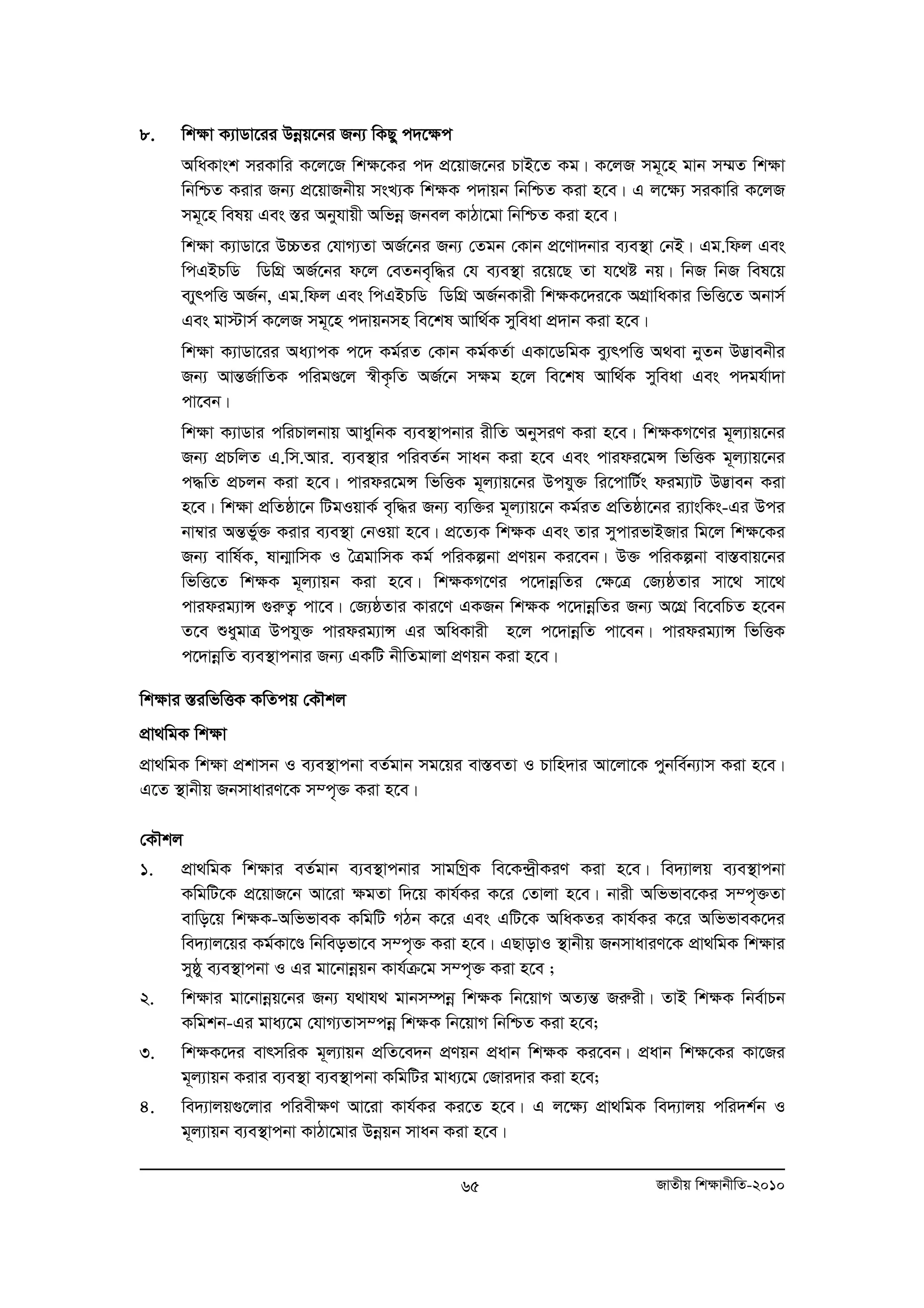 65 RvZxq wk¶vbxwZ-2010 
8. wkÿv K¨vWv‡ii Dboeq‡bi Rb¨ wKQy c`‡ÿc 
AwaKvsk miKvwi K‡j‡R wk¶‡Ki c` cÖ‡qvR‡bi PvB‡Z Kg| K‡jR mg~‡n gvb m¤§Z wkÿv 
wbwðZ Kivi Rb¨ cÖ‡qvRbxq msL¨K wkÿK c`vqb wbwðZ Kiv n‡e| G j‡ÿ¨ miKvwi K‡jR 
mg~‡n welq Ges ¯Íi Abyhvqx Awfboe Rbej KvVv‡gv wbwðZ Kiv n‡e| 
wk¶v K¨vWv‡i D”PZi †hvM¨Zv AR©‡bi Rb¨ †Zgb †Kvb cÖ‡Yv`bvi e¨e¯’v †bB| Gg.wdj Ges 
wcGBPwW wWwMÖ AR©‡bi d‡j †eZbe„w×i †h e¨e¯’v i‡q‡Q Zv h‡_ó bq| wbR wbR wel‡q 
e¨yrcwË AR©b, Gg.wdj Ges wcGBPwW wWwMÖ AR©bKvix wkÿK‡`i‡K AMÖvwaKvi wfwË‡Z Abvm© 
Ges gv÷vm© K‡jR mg~‡n c`vqbmn we‡kl Avw_©K myweav cÖ`vb Kiv n‡e| 
wk¶v K¨vWv‡ii Aa¨vcK c‡` Kg©iZ †Kvb Kg©KZ©v GKv‡WwgK ey¨rcwË A_ev byZb D™¢vebxi 
Rb¨ AvšÍR©vwZK cwigÐ‡j ¯^xK…wZ AR©‡b m¶g n‡j we‡kl Avw_©K myweav Ges c`gh©v`v 
cv‡eb| 
wkÿv K¨vWvi cwiPvjbvq AvaywbK e¨e¯’vcbvi ixwZ AbymiY Kiv n‡e| wkÿKM‡Yi g~j¨vq‡bi 
Rb¨ cÖPwjZ G.wm.Avi. e¨e¯’vi cwieZ©b mvab Kiv n‡e Ges cvidi‡gÝ wfwËK g~j¨vq‡bi 
c×wZ cÖPjb Kiv n‡e| cvidi‡gÝ wfwËK g~j¨vq‡bi Dchy³ wi‡cvwU©s dig¨vU D™¢veb Kiv 
n‡e| wkÿv cÖwZôv‡b wUgIqvK© e„w×i Rb¨ e¨w³i g~j¨vq‡b Kg©iZ cÖwZôv‡bi i¨vswKs-Gi Dci 
bv¤^vi AšÍfy©³ Kivi e¨e¯’v †bIqv n‡e| cÖ‡Z¨K wkÿK Ges Zvi mycvifvBRvi wg‡j wkÿ‡Ki 
Rb¨ evwl©K, lvb¥vwmK I ˆÎgvwmK Kg© cwiKíbv cÖYqb Ki‡eb| D³ cwiKíbv ev¯Íevq‡bi 
wfwË‡Z wkÿK g~j¨vqb Kiv n‡e| wkÿKM‡Yi c‡`vboewZi †ÿ‡Î †R¨ôZvi mv‡_ mv‡_ 
cvidig¨vÝ ¸iæZ¡ cv‡e| †R¨ôZvi Kvi‡Y GKRb wkÿK c‡`vboewZi Rb¨ A‡MÖ we‡ewPZ n‡eb 
Z‡e ïaygvÎ Dchy³ cvidig¨vÝ Gi AwaKvix n‡j c‡`vboewZ cv‡eb| cvidig¨vÝ wfwËK 
c‡`vboewZ e¨e¯’vcbvi Rb¨ GKwU bxwZgvjv cÖYqb Kiv n‡e| 
wk¶vi ¯ÍiwfwËK KwZcq †KŠkj 
cÖv_wgK wk¶v 
cÖv_wgK wk¶v cÖkvmb I e¨e¯’vcbv eZ©gvb mg‡qi ev¯ÍeZv I Pvwn`vi Av‡jv‡K cybwe©b¨vm Kiv n‡e| 
G‡Z ¯’vbxq RbmvaviY‡K m¤c„³ Kiv n‡e| 
†KŠkj 
1. cÖv_wgK wk¶vi eZ©gvb e¨e¯’vcbvi mvgwMªK we‡K›`ªxKiY Kiv n‡e| we`¨vjq e¨e¯’vcbv 
KwgwU‡K cÖ‡qvR‡b Av‡iv ¶gZv w`‡q Kvh©Ki K‡i †Zvjv n‡e| bvix Awffve‡Ki m¤c„³Zv 
evwo‡q wk¶K-AwffveK KwgwU MVb K‡i Ges GwU‡K AwaKZi Kvh©Ki K‡i AwffveK‡`i 
we`¨vj‡qi Kg©Kv‡Ð wbweofv‡e m¤c„³ Kiv n‡e| GQvovI ¯’vbxq RbmvaviY‡K cÖv_wgK wk¶vi 
myôy e¨e¯’vcbv I Gi gv‡bvboeqb Kvh©μ‡g m¤c„³ Kiv n‡e ; 
2. wk¶vi gv‡bvboeq‡bi Rb¨ h_vh_ gvbm¤úboe wk¶K wb‡qvM AZ¨šÍ Riæix| ZvB wk¶K wbe©vPb 
Kwgkb-Gi gva¨‡g †hvM¨Zvm¤cboe wk¶K wb‡qvM wbwðZ Kiv n‡e; 
3. wk¶K‡`i evrmwiK g~j¨vqb cÖwZ‡e`b cÖYqb cÖavb wk¶K Ki‡eb| cÖavb wk¶‡Ki Kv‡Ri 
g~j¨vqb Kivi e¨e¯’v e¨e¯’vcbv KwgwUi gva¨‡g †Rvi`vi Kiv n‡e; 
4. we`¨vjq¸‡jvi cwiex¶Y Av‡iv Kvh©Ki Ki‡Z n‡e| G j‡ÿ¨ cÖv_wgK we`¨vjq cwi`k©b I 
g~j¨vqb e¨e¯’vcbv KvVv‡gvi Dboeqb mvab Kiv n‡e| 
 