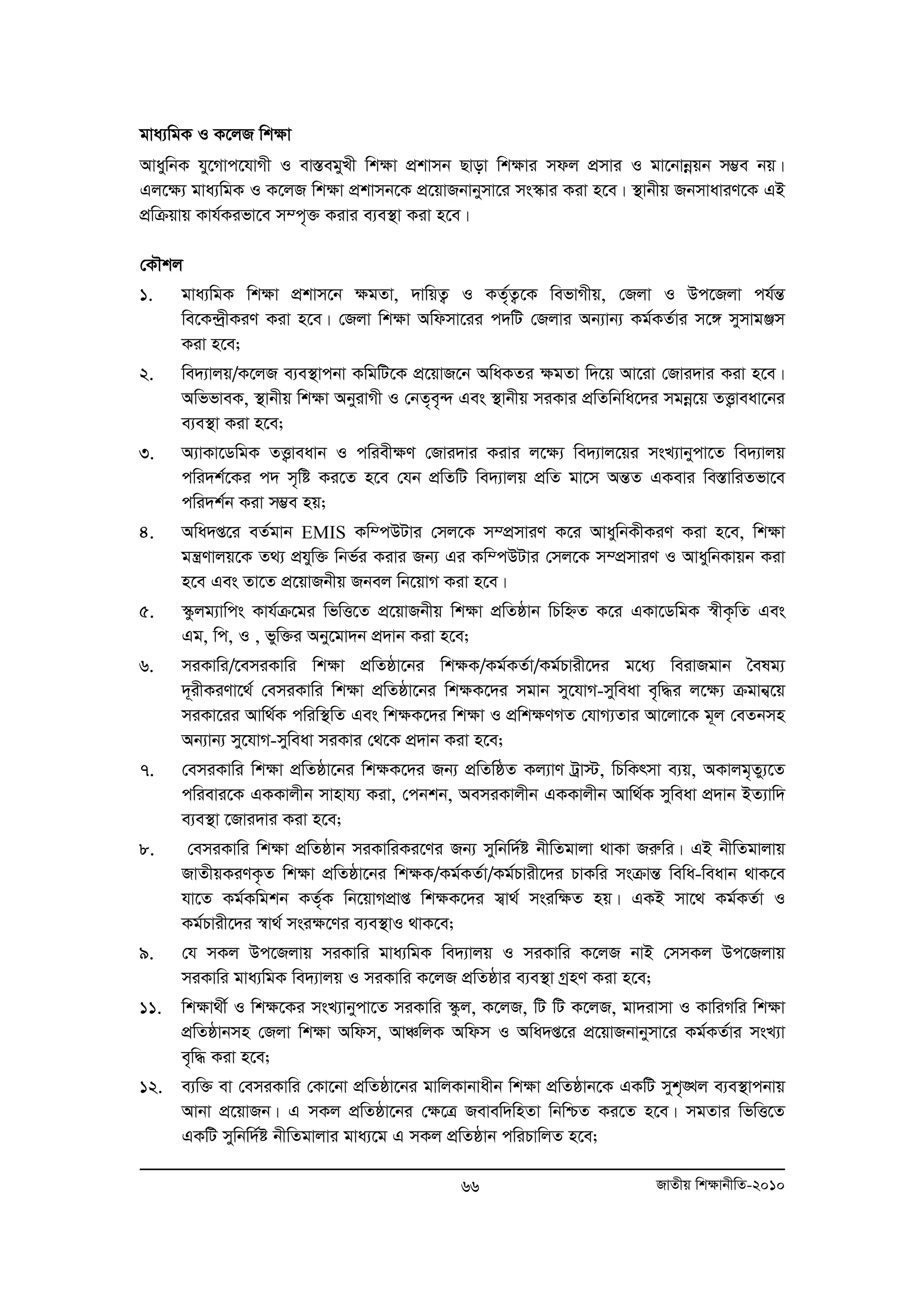 gva¨wgK I K‡jR wk¶v 
AvaywbK hy‡Mvc‡hvMx I ev¯ÍegyLx wk¶v cÖkvmb Qvov wk¶vi mdj cÖmvi I gv‡bvboeqb m¤¢e bq| 
Gj‡¶¨ gva¨wgK I K‡jR wk¶v cÖkvmb‡K cÖ‡qvRbvbymv‡i ms¯‹vi Kiv n‡e| ¯’vbxq RbmvaviY‡K GB 
cÖwμqvq Kvh©Kifv‡e m¤c„³ Kivi e¨e¯’v Kiv n‡e| 
†KŠkj 
1. gva¨wgK wk¶v cÖkvm‡b ¶gZv, `vwqZ¡ I KZ„©Z¡‡K wefvMxq, †Rjv I Dc‡Rjv ch©šÍ 
we‡K›`ªxKiY Kiv n‡e| †Rjv wk¶v Awdmv‡ii c`wU †Rjvi Ab¨vb¨ Kg©KZ©vi m‡½ mymvgÄm 
Kiv n‡e; 
2. we`¨vjq/K‡jR e¨e¯’vcbv KwgwU‡K cÖ‡qvR‡b AwaKZi ¶gZv w`‡q Av‡iv †Rvi`vi Kiv n‡e| 
AwffveK, ¯’vbxq wk¶v AbyivMx I †bZ„e„›` Ges ¯’vbxq miKvi cÖwZwbwa‡`i mgboe‡q ZË¡veav‡bi 
e¨e¯’v Kiv n‡e; 
3. A¨vKv‡WwgK ZË¡veavb I cwiex¶Y †Rvi`vi Kivi j‡¶¨ we`¨vj‡qi msL¨vbycv‡Z we`¨vjq 
cwi`k©‡Ki c` m„wó Ki‡Z n‡e †hb cÖwZwU we`¨vjq cÖwZ gv‡m AšÍZ GKevi we¯ÍvwiZfv‡e 
cwi`k©b Kiv m¤¢e nq; 
4. Awa`ß‡i eZ©gvb EMIS Kw¤cDUvi †mj‡K m¤cÖmviY K‡i AvaywbKxKiY Kiv n‡e, wkÿv 
gš¿Yvjq‡K Z_¨ cÖhyw³ wbf©i Kivi Rb¨ Gi Kw¤cDUvi †mj‡K m¤cmÖ viY I AvaywbKvqb Kiv 
n‡e Ges Zv‡Z cÖ‡qvRbxq Rbej wb‡qvM Kiv n‡e| 
5. ¯‹zjg¨vwcs Kvh©μ‡gi wfwË‡Z cÖ‡qvRbxq wk¶v cÖwZôvb wPwýZ K‡i GKv‡WwgK ¯^xK…wZ Ges 
Gg, wc, I , fyw³i Aby‡gv`b cÖ`vb Kiv n‡e; 
6. miKvwi/‡emiKvwi wk¶v cÖwZôv‡bi wk¶K/Kg©KZ©v/Kg©Pvix‡`i g‡a¨ weivRgvb ˆelg¨ 
`~ixKiYv‡_© †emiKvwi wk¶v cÖwZôv‡bi wk¶K‡`i mgvb my‡hvM-myweav e„w×i j‡¶¨ μgvb¦‡q 
miKv‡ii Avw_©K cwiw¯’wZ Ges wk¶K‡`i wk¶v I cÖwk¶YMZ †hvM¨Zvi Av‡jv‡K g~j †eZbmn 
Ab¨vb¨ my‡hvM-myweav miKvi †_‡K cÖ`vb Kiv n‡e; 
7. †emiKvwi wk¶v cÖwZôv‡bi wk¶K‡`i Rb¨ cÖwZwôZ Kj¨vY Uªv÷, wPwKrmv e¨q, AKvjg„Zy¨‡Z 
cwievi‡K GKKvjxb mvnvh¨ Kiv, †cbkb, AemiKvjxb GKKvjxb Avw_©K myweav cÖ`vb BZ¨vw` 
e¨e¯’v ‡Rvi`vi Kiv n‡e; 
8. †emiKvwi wk¶v cÖwZôvb miKvwiKi‡Yi Rb¨ mywbw`©ó bxwZgvjv _vKv Riæwi| GB bxwZgvjvq 
RvZxqKiYK…Z wk¶v cÖwZôv‡bi wk¶K/Kg©KZ©v/Kg©Pvix‡`i PvKwi msμvšÍ wewa-weavb _vK‡e 
hv‡Z Kg©Kwgkb KZ„©K wb‡qvMcÖvß wk¶K‡`i m¦v_© msiw¶Z nq| GKB mv‡_ Kg©KZ©v I 
Kg©Pvix‡`i ¯^v_© msi¶‡Yi e¨e¯’vI _vK‡e; 
9. †h mKj Dc‡Rjvq miKvwi gva¨wgK we`¨vjq I miKvwi K‡jR bvB †mmKj Dc‡Rjvq 
miKvwi gva¨wgK we`¨vjq I miKvwi K‡jR cÖwZôvi e¨e¯’v MªnY Kiv n‡e; 
11. wkÿv_x© I wk¶‡Ki msL¨vbycv‡Z miKvwi ¯‹zj, K‡jR, wU wU K‡jR, gv`ivmv I KvwiMwi wk¶v 
cÖwZôvbmn †Rjv wk¶v Awdm, AvÂwjK Awdm I Awa`ß‡i cÖ‡qvRbvbymv‡i Kg©KZ©vi msL¨v 
e„w× Kiv n‡e; 
12. e¨w³ ev †emiKvwi †Kv‡bv cÖwZôv‡bi gvwjKvbvaxb wk¶v cÖwZôvb‡K GKwU myk„•Lj e¨e¯’vcbvq 
Avbv cÖ‡qvRb| G mKj cÖwZôv‡bi †¶‡Î Revew`wnZv wbwðZ Ki‡Z n‡e| mgZvi wfwË‡Z 
GKwU mywbw`©ó bxwZgvjvi gva¨‡g G mKj cÖwZôvb cwiPvwjZ n‡e; 
66 RvZxq wk¶vbxwZ-2010 
 
