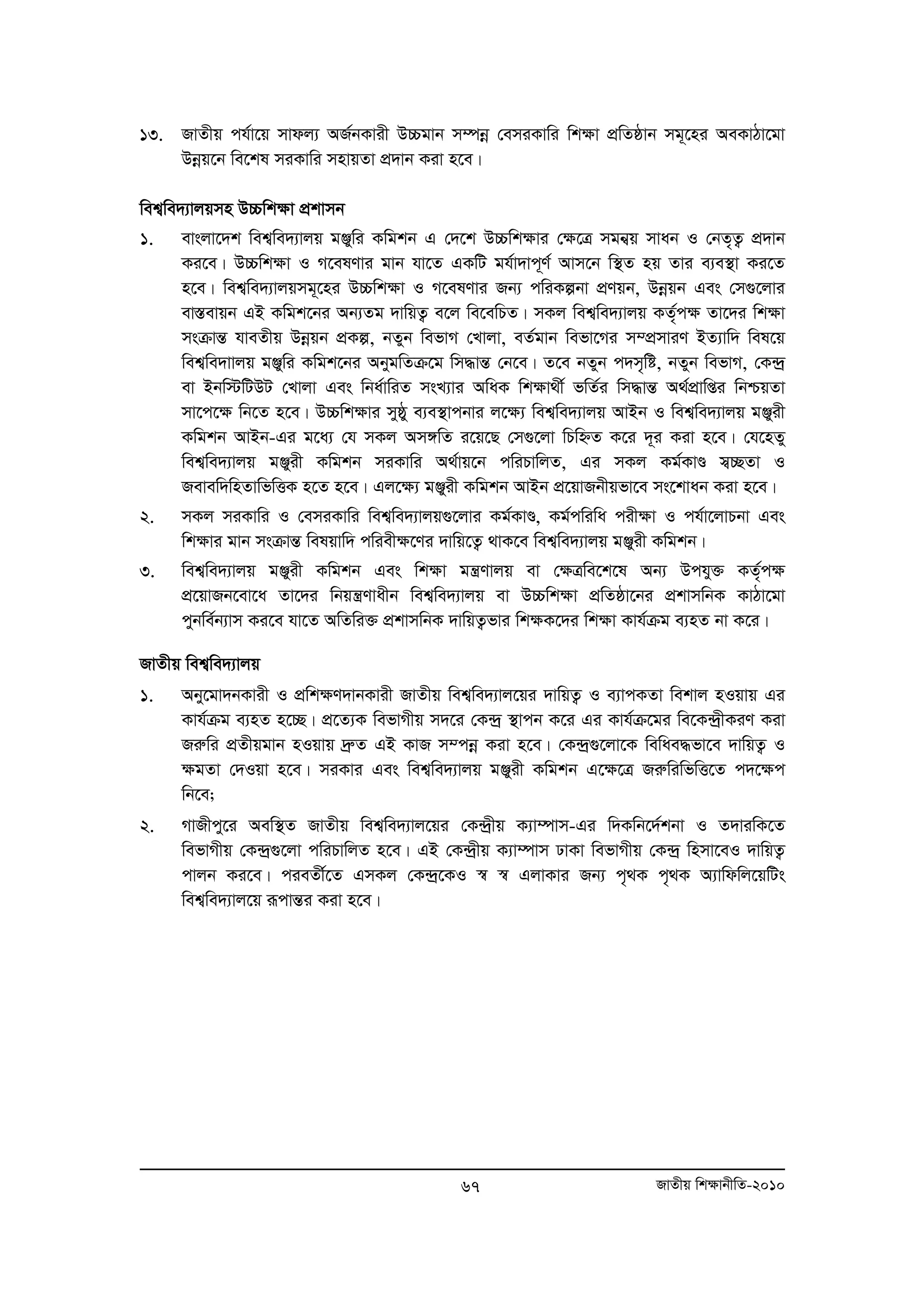 13. RvZxq ch©v‡q mvdj¨ AR©bKvix D”Pgvb m¤úboe †emiKvwi wkÿv cÖwZôvb mg~‡ni AeKvVv‡gv 
Dboeq‡b we‡kl miKvwi mnvqZv cÖ`vb Kiv n‡e| 
wek¦we`¨vjqmn D”Pwk¶v cÖkvmb 
1. evsjv‡`k wek¦we`¨vjq gÄywi Kwgkb G †`‡k D”Pwk¶vi †¶‡Î mgb¦q mvab I †bZ„Z¡ cÖ`vb 
Ki‡e| D”Pwk¶v I M‡elYvi gvb hv‡Z GKwU gh©v`vc~Y© Avm‡b w¯’Z nq Zvi e¨e¯’v Ki‡Z 
n‡e| wek¦we`¨vjqmg~‡ni D”Pwk¶v I M‡elYvi Rb¨ cwiKíbv cÖYqb, Dboeqb Ges †m¸‡jvi 
ev¯Íevqb GB Kwgk‡bi Ab¨Zg `vwqZ¡ e‡j we‡ewPZ| mKj wek¦we`¨vjq KZ„©c¶ Zv‡`i wk¶v 
msμvšÍ hveZxq Dboeqb cÖKí, bZyb wefvM †Lvjv, eZ©gvb wefv‡Mi m¤cÖmviY BZ¨vw` wel‡q 
wek¦we`vvjq gÄywi Kwgk‡bi AbygwZμ‡g wm×všÍ †b‡e| Z‡e bZyb c`m„wó, bZyb wefvM, †K›`ª 
ev Bbw÷wUDU †Lvjv Ges wba©vwiZ msL¨vi AwaK wkÿv_x© fwZ©i wm×všÍ A_©cÖvwßi wbðqZv 
mv‡c‡¶ wb‡Z n‡e| D”Pwk¶vi myôy e¨e¯’vcbvi j‡¶¨ wek¦we`¨vjq AvBb I wek¦we`¨vjq gÄyix 
Kwgkb AvBb-Gi g‡a¨ †h mKj Am½wZ i‡q‡Q †m¸‡jv wPwýZ K‡i `~i Kiv n‡e| †h‡nZy 
wek¦we`¨vjq gÄyix Kwgkb miKvwi A_©vq‡b cwiPvwjZ, Gi mKj Kg©KvÐ m¦”QZv I 
Revew`wnZvwfwËK n‡Z n‡e| Gj‡¶¨ gÄyix Kwgkb AvBb cÖ‡qvRbxqfv‡e ms‡kvab Kiv n‡e| 
2. mKj miKvwi I †emiKvwi wek¦we`¨vjq¸‡jvi Kg©KvÐ, Kg©cwiwa cix¶v I ch©v‡jvPbv Ges 
wk¶vi gvb msμvšÍ welqvw` cwiex¶‡Yi `vwq‡Z¡ _vK‡e wek¦we`¨vjq gÄyix Kwgkb| 
3. wek¦we`¨vjq gÄyix Kwgkb Ges wk¶v gš¿Yvjq ev †¶Îwe‡k‡l Ab¨ Dchy³ KZ„©c¶ 
cÖ‡qvRb‡ev‡a Zv‡`i wbqš¿Yvaxb wek¦we`¨vjq ev D”Pwk¶v cÖwZôv‡bi cÖkvmwbK KvVv‡gv 
cybwe©b¨vm Ki‡e hv‡Z AwZwi³ cÖkvmwbK `vwqZ¡fvi wk¶K‡`i wk¶v Kvh©μg e¨nZ bv K‡i| 
RvZxq wek¦we`¨vjq 
1. Aby‡gv`bKvix I cÖwk¶Y`vbKvix RvZxq wek¦we`¨vj‡qi `vwqZ¡ I e¨vcKZv wekvj nIqvq Gi 
Kvh©μg e¨nZ n‡”Q| cÖ‡Z¨K wefvMxq m`‡i †K›`ª ¯’vcb K‡i Gi Kvh©μ‡gi we‡K›`ªxKiY Kiv 
Riæwi cÖZxqgvb nIqvq `ªæZ GB KvR m¤cboe Kiv n‡e| †K›`ª¸‡jv‡K wewae×fv‡e `vwqZ¡ I 
¶gZv †`Iqv n‡e| miKvi Ges wek¦we`¨vjq gÄyix Kwgkb G‡¶‡Î RiæwiwfwË‡Z c`‡¶c 
wb‡e; 
2. MvRxcy‡i Aew¯’Z RvZxq wek¦we`¨vj‡qi †K›`ªxq K¨v¤úvm-Gi w`Kwb‡`©kbv I Z`viwK‡Z 
wefvMxq †K›`ª¸‡jv cwiPvwjZ n‡e| GB †K›`ªxq K¨v¤úvm XvKv wefvMxq †K›`ª wnmv‡eI `vwqZ¡ 
cvjb Ki‡e| cieZx©‡Z GmKj †K›`ª‡KI ¯^ ¯^ GjvKvi Rb¨ c„_K c„_K A¨vwdwj‡qwUs 
wek¦we`¨vj‡q iƒcvšÍi Kiv n‡e| 
67 RvZxq wk¶vbxwZ-2010 
 