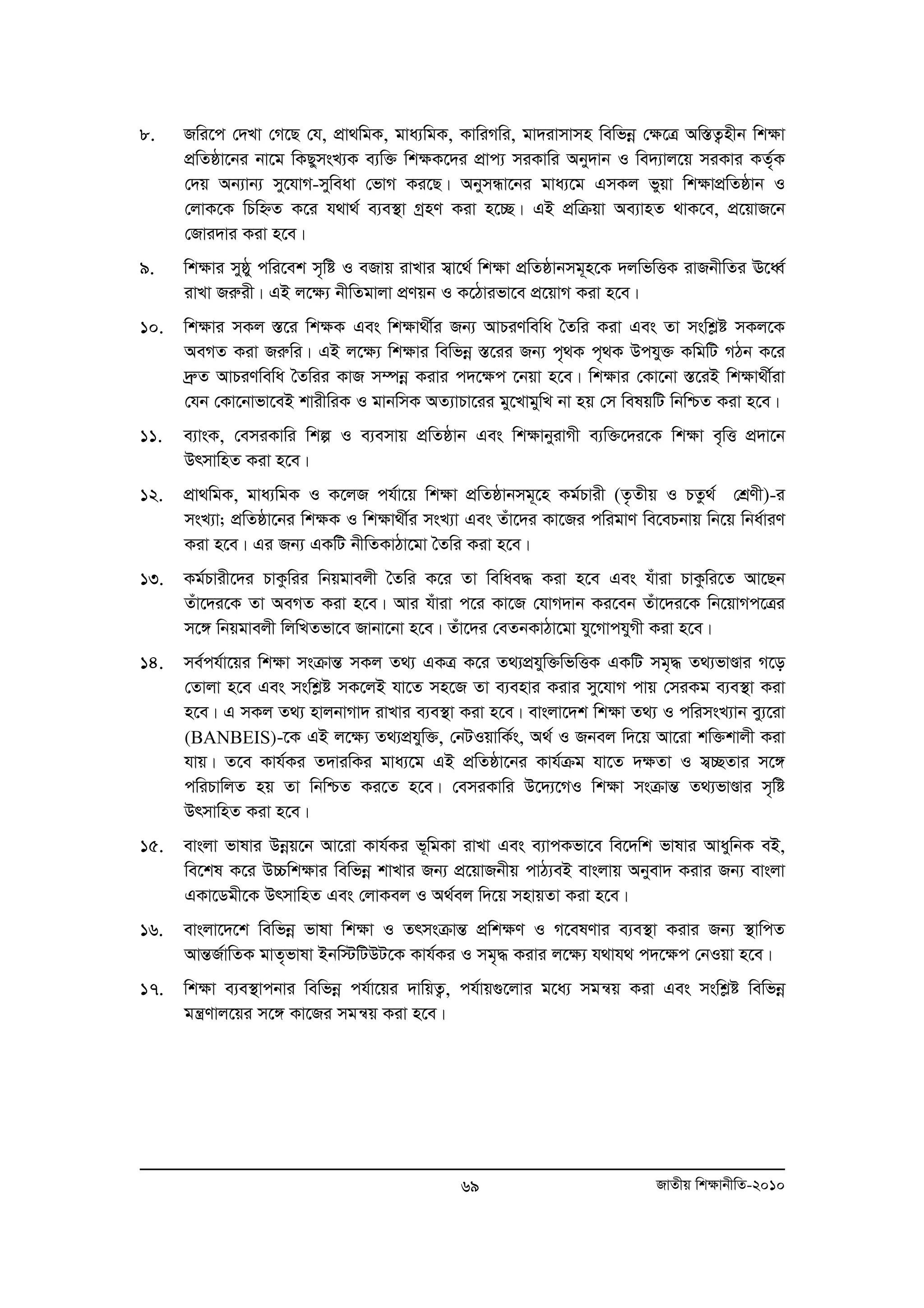 8. Rwi‡c †`Lv †M‡Q †h, cÖv_wgK, gva¨wgK, KvwiMwi, gv`ivmvmn wewfboe †¶‡Î Aw¯ÍZ¡nxb wk¶v 
cÖwZôv‡bi bv‡g wKQymsL¨K e¨w³ wk¶K‡`i cÖvc¨ miKvwi Aby`vb I we`¨vj‡q miKvi KZ„©K 
†`q Ab¨vb¨ my‡hvM-myweav †fvM Ki‡Q| AbymÜv‡bi gva¨‡g GmKj fyqv wk¶vcÖwZôvb I 
†jvK‡K wPwýZ K‡i h_v_© e¨e¯’v MªnY Kiv n‡”Q| GB cÖwμqv Ae¨vnZ _vK‡e, cÖ‡qvR‡b 
†Rvi`vi Kiv n‡e| 
9. wk¶vi myôy cwi‡ek m„wó I eRvq ivLvi m¦v‡_© wk¶v cÖwZôvbmg~n‡K `jwfwËK ivRbxwZi E‡aŸ© 
ivLv Riæix| GB j‡¶¨ bxwZgvjv cÖYqb I K‡Vvifv‡e cÖ‡qvM Kiv n‡e| 
10. wk¶vi mKj ¯Í‡i wk¶K Ges wk¶v_x©i Rb¨ AvPiYwewa ˆZwi Kiv Ges Zv mswkøó mKj‡K 
AeMZ Kiv Riæwi| GB j‡¶¨ wk¶vi wewfboe ¯Í‡ii Rb¨ c„_K c„_K Dchy³ KwgwU MVb K‡i 
`ªæZ AvPiYwewa ˆZwii KvR m¤úboe Kivi c`‡¶c ‡bqv n‡e| wk¶vi †Kv‡bv ¯Í‡iB wk¶v_x©iv 
†hb †Kv‡bvfv‡eB kvixwiK I gvbwmK AZ¨vPv‡ii gy‡LvgywL bv nq †m welqwU wbwðZ Kiv n‡e| 
11. e¨vsK, †emiKvwi wkí I e¨emvq cÖwZôvb Ges wk¶vbyivMx e¨w³‡`i‡K wk¶v e„wË cÖ`v‡b 
69 RvZxq wk¶vbxwZ-2010 
DrmvwnZ Kiv n‡e| 
12. cÖv_wgK, gva¨wgK I K‡jR ch©v‡q wk¶v cÖwZôvbmg~‡n Kg©Pvix (Z…Zxq I PZz © †kÖYx)-i 
msL¨v; cÖwZôv‡bi wk¶K I wk¶v_x©i msL¨v Ges Zuv‡`i Kv‡Ri cwigvY we‡ePbvq wb‡q wba©viY 
Kiv n‡e| Gi Rb¨ GKwU bxwZKvVv‡gv ˆZwi Kiv n‡e| 
13. Kg©Pvix‡`i PvKzwii wbqgvejx ˆZwi K‡i Zv wewae× Kiv n‡e Ges huviv PvKzwi‡Z Av‡Qb 
Zuv‡`i‡K Zv AeMZ Kiv n‡e| Avi huviv c‡i Kv‡R †hvM`vb Ki‡eb Zuv‡`i‡K wb‡qvMc‡Îi 
m‡½ wbqgvejx wjwLZfv‡e Rvbv‡bv n‡e| Zuv‡`i †eZbKvVv‡gv hy‡MvchyMx Kiv n‡e| 
14. me©ch©v‡qi wk¶v msμvšÍ mKj Z_¨ GKÎ K‡i Z_¨cÖhyw³wfwËK GKwU mg„× Z_¨fvÐvi M‡o 
†Zvjv n‡e Ges mswkøó mK‡jB hv‡Z mn‡R Zv e¨envi Kivi my‡hvM cvq †miKg e¨e¯’v Kiv 
n‡e| G mKj Z_¨ nvjbvMv` ivLvi e¨e¯’v Kiv n‡e| evsjv‡`k wk¶v Z_¨ I cwimsL¨vb ey¨‡iv 
(BANBEIS)-‡K GB j‡¶¨ Z_¨cÖhyw³, †bUIqvwK©s, A_© I Rbej w`‡q Av‡iv kw³kvjx Kiv 
hvq| Z‡e Kvh©Ki Z`viwKi gva¨‡g GB cÖwZôv‡bi Kvh©μg hv‡Z `¶Zv I m¦”QZvi m‡½ 
cwiPvwjZ nq Zv wbwðZ Ki‡Z n‡e| †emiKvwi D‡`¨‡MI wk¶v msμvšÍ Z_¨fvÐvi m„wó 
DrmvwnZ Kiv n‡e| 
15. evsjv fvlvi Dboeq‡b Av‡iv Kvh©Ki f~wgKv ivLv Ges e¨vcKfv‡e we‡`wk fvlvi AvaywbK eB, 
we‡kl K‡i D”Pwk¶vi wewfboe kvLvi Rb¨ cÖ‡qvRbxq cvV¨eB evsjvq Abyev` Kivi Rb¨ evsjv 
GKv‡Wgx‡K DrmvwnZ Ges †jvKej I A_©ej w`‡q mnvqZv Kiv n‡e| 
16. evsjv‡`‡k wewfboe fvlv wk¶v I ZrmsμvšÍ cÖwk¶Y I M‡elYvi e¨e¯’v Kivi Rb¨ ¯’vwcZ 
AvšÍR©vwZK gvZ„fvlv Bbw÷wUDU‡K Kvh©Ki I mg„× Kivi j‡¶¨ h_vh_ c`‡¶c †bIqv n‡e| 
17. wkÿv e¨e¯’vcbvi wewfboe ch©v‡qi `vwqZ¡, ch©vq¸‡jvi g‡a¨ mgš^q Kiv Ges mswkøó wewfboe 
gš¿Yvj‡qi m‡½ Kv‡Ri mgš^q Kiv n‡e| 
 
