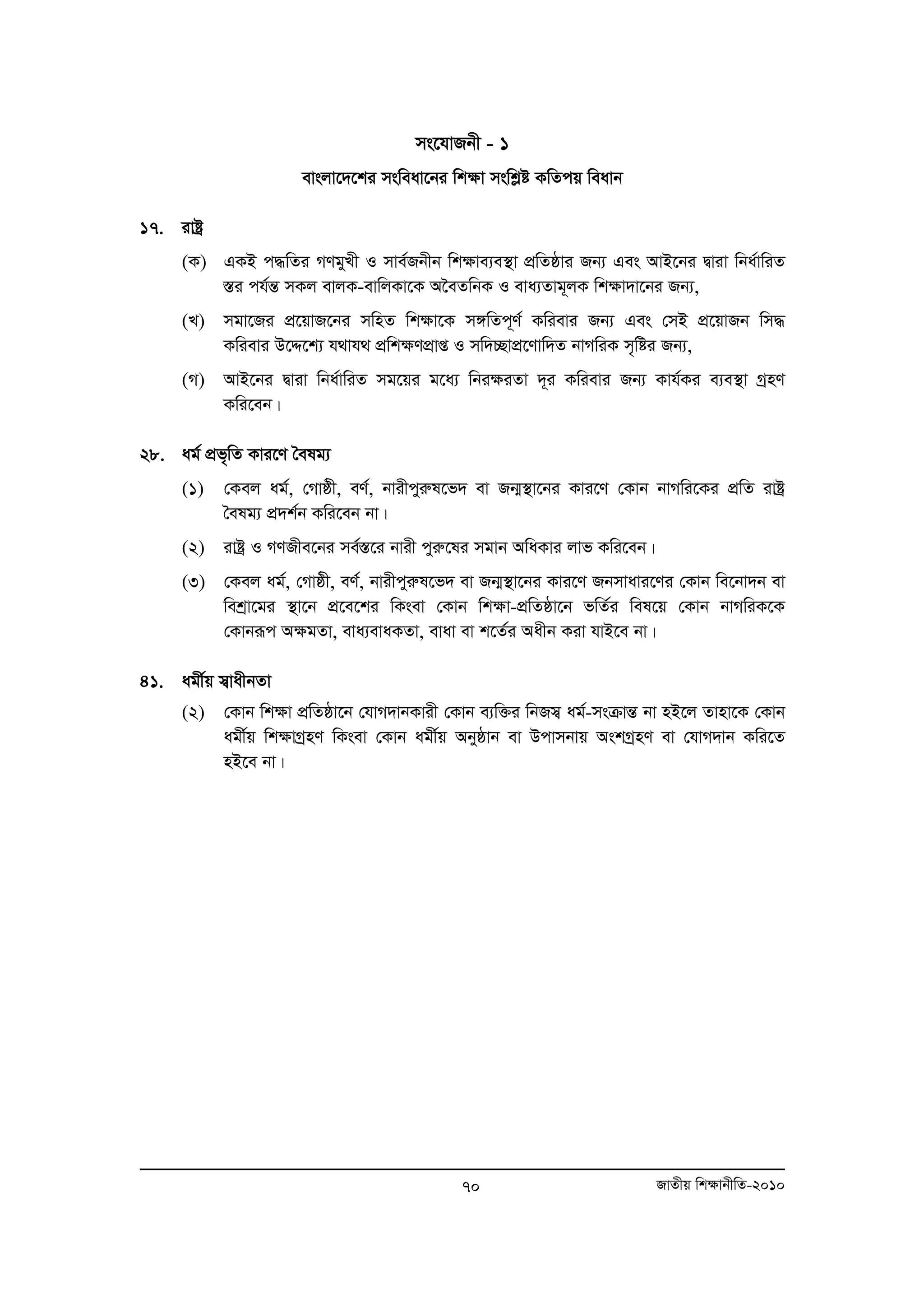 ms‡hvRbx - 1 
evsjv‡`‡ki msweav‡bi wk¶v mswkøó KwZcq weavb 
70 RvZxq wk¶vbxwZ-2010 
17. ivóª 
(K) GKB c×wZi MYgyLx I mve©Rbxb wk¶ve¨e¯’v cÖwZôvi Rb¨ Ges AvB‡bi Øviv wba©vwiZ 
¯Íi ch©šÍ mKj evjK-evwjKv‡K A‰eZwbK I eva¨Zvg~jK wk¶v`v‡bi Rb¨, 
(L) mgv‡Ri cÖ‡qvR‡bi mwnZ wk¶v‡K m½wZc~Y© Kwievi Rb¨ Ges †mB cÖ‡qvRb wm× 
Kwievi D‡Ï‡k¨ h_vh_ cÖwk¶YcÖvß I mw`”QvcÖ‡Yvw`Z bvMwiK m„wói Rb¨, 
(M) AvB‡bi Øviv wba©vwiZ mg‡qi g‡a¨ wbi¶iZv `~i Kwievi Rb¨ Kvh©Ki e¨e¯’v MªnY 
Kwi‡eb| 
28. ag© cÖf„wZ Kvi‡Y ˆelg¨ 
(1) †Kej ag©, †Mvôx, eY©, bvixcyiæl‡f` ev Rb¥¯’v‡bi Kvi‡Y †Kvb bvMwi‡Ki cÖwZ ivóª 
ˆelg¨ cÖ`k©b Kwi‡eb bv| 
(2) ivóª I MYRxe‡bi me©¯Í‡i bvix cyiæ‡li mgvb AwaKvi jvf Kwi‡eb| 
(3) †Kej ag©, †Mvôx, eY©, bvixcyiæl‡f` ev Rb¥¯’v‡bi Kvi‡Y Rbmvavi‡Yi †Kvb we‡bv`b ev 
wekªv‡gi ¯’v‡b cÖ‡e‡ki wKsev †Kvb wk¶v-cÖwZôv‡b fwZ©i wel‡q †Kvb bvMwiK‡K 
†Kvbiƒc A¶gZv, eva¨evaKZv, evav ev k‡Z©i Aaxb Kiv hvB‡e bv| 
41. agx©q m¦vaxbZv 
(2) †Kvb wk¶v cwÖ Zôv‡b †hvM`vbKvix †Kvb e¨w³i wbRm¦ ag©-msμvšÍ bv nB‡j Zvnv‡K †Kvb 
agx©q wk¶vMªnY wKsev †Kvb agx©q Abyôvb ev Dcvmbvq AskMªnY ev †hvM`vb Kwi‡Z 
nB‡e bv| 
 