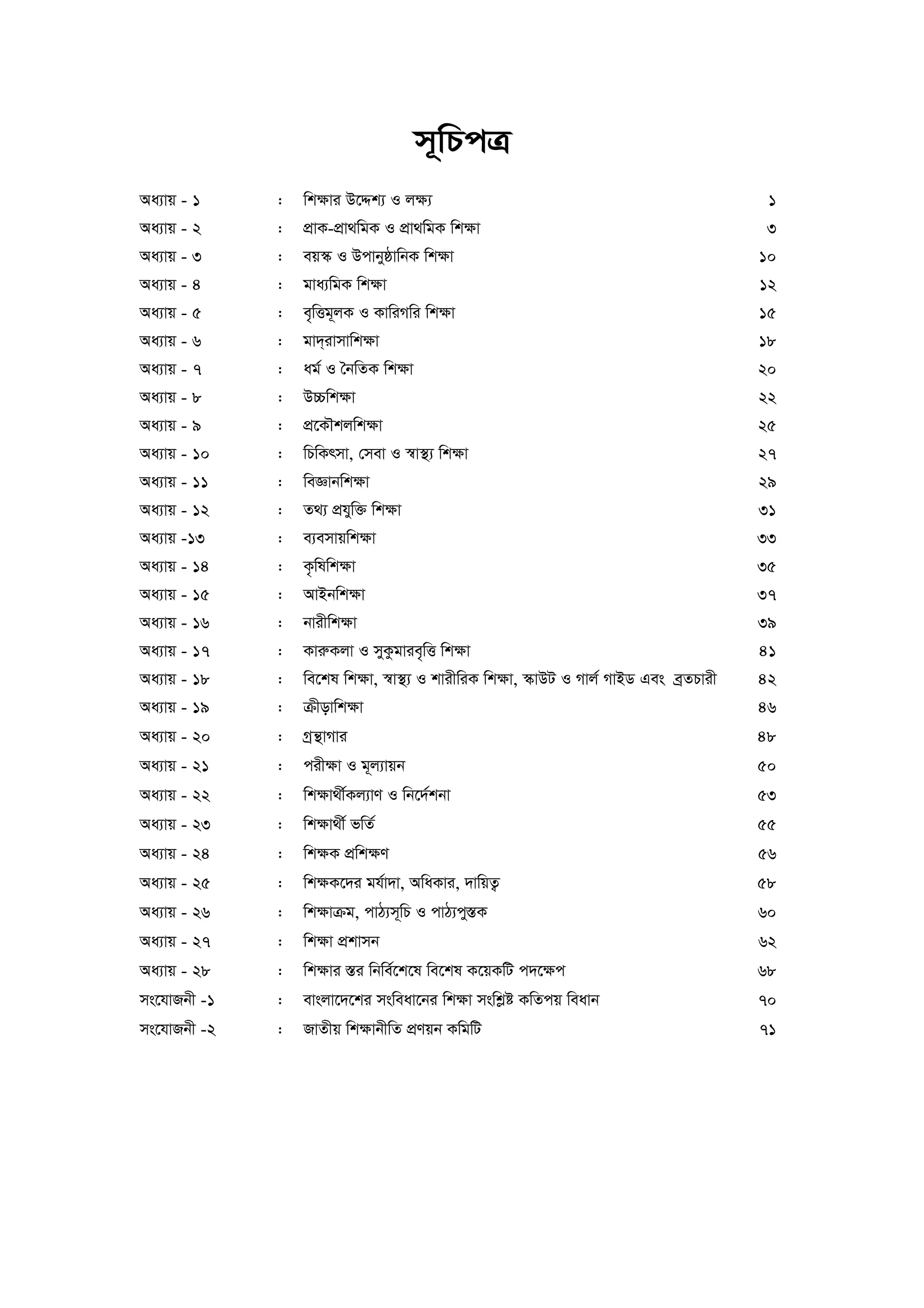 m~wPcÎ 
Aa¨vq - 1 : wk¶vi D‡Ïk¨ I j¶¨ 1 
Aa¨vq - 2 : cÖvK-cÖv_wgK I cÖv_wgK wk¶v 3 
Aa¨vq - 3 : eq¯‹ I DcvbyôvwbK wk¶v 10 
Aa¨vq - 4 : gva¨wgK wk¶v 12 
Aa¨vq - 5 : e„wËg~jK I KvwiMwi wk¶v 15 
Aa¨vq - 6 : gv`&ivmvwk¶v 18 
Aa¨vq - 7 : ag© I ˆbwZK wk¶v 20 
Aa¨vq - 8 : D”Pwk¶v 22 
Aa¨vq - 9 : cÖ‡KŠkjwk¶v 25 
Aa¨vq - 10 : wPwKrmv, †mev I ¯^v¯’¨ wk¶v 27 
Aa¨vq - 11 : weÁvbwk¶v 29 
Aa¨vq - 12 : Z_¨ cÖhyw³ wk¶v 31 
Aa¨vq -13 : e¨emvqwk¶v 33 
Aa¨vq - 14 : K…wlwk¶v 35 
Aa¨vq - 15 : AvBbwk¶v 37 
Aa¨vq - 16 : bvixwk¶v 39 
Aa¨vq - 17 : KviæKjv I myKzgvie„wË wk¶v 41 
Aa¨vq - 18 : we‡kl wk¶v, ¯^v¯’¨ I kvixwiK wk¶v, ¯‹vDU I Mvj© MvBW Ges eªZPvix 42 
Aa¨vq - 19 : μxovwk¶v 46 
Aa¨vq - 20 : Mªš’vMvi 48 
Aa¨vq - 21 : cix¶v I g~j¨vqb 50 
Aa¨vq - 22 : wk¶v_x©Kj¨vY I wb‡`©kbv 53 
Aa¨vq - 23 : wk¶v_x© fwZ© 55 
Aa¨vq - 24 : wk¶K cÖwk¶Y 56 
Aa¨vq - 25 : wk¶K‡`i gh©v`v, AwaKvi, `vwqZ¡ 58 
Aa¨vq - 26 : wk¶vμg, cvV¨m~wP I cvV¨cy¯ÍK 60 
Aa¨vq - 27 : wk¶v cÖkvmb 62 
Aa¨vq - 28 : wk¶vi ¯Íi wbwe©‡k‡l we‡kl K‡qKwU c`‡¶c 68 
ms‡hvRbx -1 : evsjv‡`‡ki msweav‡bi wk¶v mswkøó KwZcq weavb 70 
ms‡hvRbx -2 : RvZxq wk¶vbxwZ cÖYqb KwgwU 71 
 