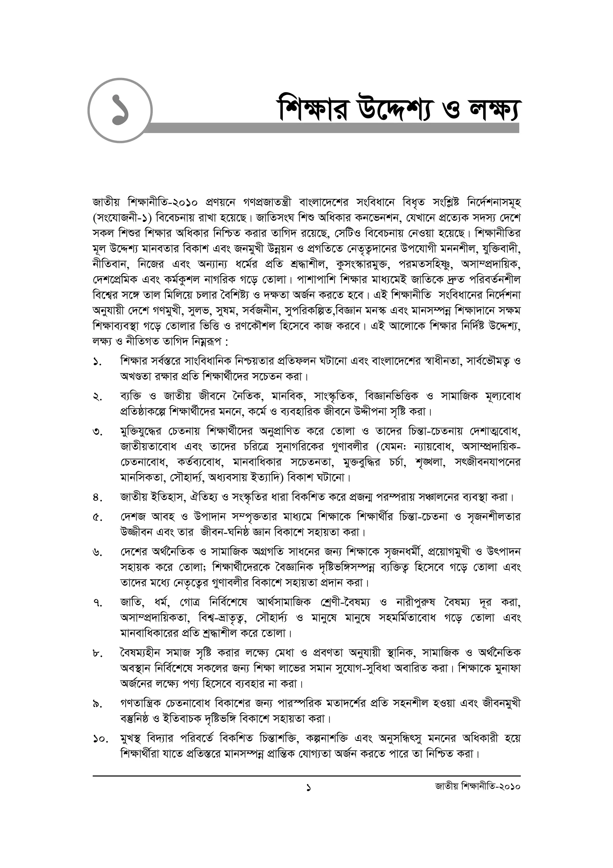 1 wkÿvi D‡Ïk¨ I jÿ¨ 
RvZxq wk¶vbxwZ-2010 cÖYq‡b MYcÖRvZš¿x evsjv‡`‡ki msweav‡b wea„Z mswkøó wb‡`©kbvmg~n 
(ms‡hvRbx-1) we‡ePbvq ivLv n‡q‡Q| RvwZmsN wkï AwaKvi Kb‡fbkb, †hLv‡b cÖ‡Z¨K m`m¨ †`‡k 
mKj wkïi wk¶vi AwaKvi wbwðZ Kivi ZvwM` i‡q‡Q, †mwUI we‡ePbvq †bIqv n‡q‡Q| wk¶vbxwZi 
g~j D‡Ïk¨ gvbeZvi weKvk Ges RbgyLx Dboeqb I cÖMwZ‡Z †bZ„Z¡`v‡bi Dc‡hvMx gbbkxj, hyw³ev`x, 
bxwZevb, wb‡Ri Ges Ab¨vb¨ a‡g©i cÖwZ kÖ×vkxj, Kzms¯‹vigy³, cigZmwnòz, Amv¤cÖ`vwqK, 
†`k‡cÖwgK Ges Kg©Kzkj bvMwiK M‡o †Zvjv| cvkvcvwk wk¶vi gva¨‡gB RvwZ‡K `ªæZ cwieZ©bkxj 
we‡k¦i m‡½ Zvj wgwj‡q Pjvi ˆewkó¨ I `¶Zv AR©b Ki‡Z n‡e| GB wk¶vbxwZ msweav‡bi wb‡`©kbv 
Abyhvqx †`‡k MYgyLx, myjf, mylg, me©Rbxb, mycwiKwíZ,weÁvb gb¯‹ Ges gvbm¤úboe wk¶v`v‡b m¶g 
wk¶ve¨e¯’v M‡o †Zvjvi wfwË I iY‡KŠkj wn‡m‡e KvR Ki‡e| GB Av‡jv‡K wk¶vi wbw`©ó D‡Ïk¨, 
j¶¨ I bxwZMZ ZvwM` wbgoeiƒc : 
1. wk¶vi me©¯Í‡i mvsweavwbK wbðqZvi cÖwZdjb NUv‡bv Ges evsjv‡`‡ki ¯^vaxbZv, mve©‡fŠgZ¡ I 
ALÐZv i¶vi cÖwZ wk¶v_©x‡`i m‡PZb Kiv| 
2. e¨w³ I RvZxq Rxe‡b ˆbwZK, gvbweK, mvs¯‹…wZK, weÁvbwfwËK I mvgvwRK g~j¨‡eva 
cÖwZôvK‡í wk¶v_©x‡`i gb‡b, K‡g© I e¨envwiK Rxe‡b DÏxcbv m„wó Kiv| 
3. gyw³hy‡×i †PZbvq wk¶v_©x‡`i AbycÖvwYZ K‡i †Zvjv I Zv‡`i wPšÍv-‡PZbvq †`kvZ¥‡eva, 
RvZxqZv‡eva Ges Zv‡`i Pwi‡Î mybvMwi‡Ki MyYvejxi (†hgb: b¨vq‡eva, Amv¤úÖ`vwqK- 
†PZbv‡eva, KZ©e¨‡eva, gvbevwaKvi m‡PZbZv, gy³eyw×i PP©v, k„•Ljv, mrRxebhvc‡bi 
gvbwmKZv, †mŠnv`¨©, Aa¨emvq BZ¨vw`) weKvk NUv‡bv| 
4. RvZxq BwZnvm, HwZn¨ I ms¯‹…wZi aviv weKwkZ K‡i cÖRb¥ ci¤úivq mÂvj‡bi e¨e¯’v Kiv| 
5. †`kR Aven I Dcv`vb m¤c„³Zvi gva¨‡g wkÿv‡K wk¶v_x©i wPšÍv-‡PZbv I m„RbkxjZvi 
D¾xeb Ges Zvi Rxeb-Nwbô Ávb weKv‡k mnvqZv Kiv| 
6. †`‡ki A_©‰bwZK I mvgvwRK AMÖMwZ mva‡bi Rb¨ wk¶v‡K m„Rbagx©, cÖ‡qvMgyLx I Drcv`b 
mnvqK K‡i †Zvjv; wk¶v_©x‡`i‡K ˆeÁvwbK `„wófw½m¤úboe e¨w³Z¡ wn‡m‡e M‡o †Zvjv Ges 
Zv‡`i g‡a¨ †bZ…‡Z¡i MyYvejxi weKv‡k mnvqZv cÖ`vb Kiv| 
7. RvwZ, ag©, †MvÎ wbwe©‡k‡l Av_©mvgvwRK †kªYx-‰elg¨ I bvixcyiæl ˆelg¨ `~i Kiv, 
Amv¤cÖ`vwqKZv, wek¦-åvZ…Z¡, †mŠnv`©¨ I gvby‡l gvby‡l mngwg©Zv‡eva M‡o †Zvjv Ges 
gvbevwaKv‡ii cÖwZ kª×vkxj K‡i ‡Zvjv| 
8. ˆelg¨nxb mgvR m„wó Kivi j‡¶¨ †gav I cÖeYZv Abyhvqx ¯’vwbK, mvgvwRK I A_©‰bwZK 
Ae¯’vb wbwe©‡k‡l mK‡ji Rb¨ wk¶v jv‡fi mgvb my‡hvM-myweav AevwiZ Kiv| wk¶v‡K gybvdv 
AR©‡bi j‡¶¨ cY¨ wn‡m‡e e¨envi bv Kiv| 
9. MYZvwš¿K †PZbv‡eva weKv‡ki Rb¨ cvi¯úwiK gZv`‡k©i cÖwZ mnbkxj nIqv Ges RxebgyLx 
e¯‘wbô I BwZevPK `„wófw½ weKv‡k mnvqZv Kiv| 
10. gyL¯’ we`¨vi cwie‡Z© weKwkZ wPšÍvkw³, Kíbvkw³ Ges AbymwÜrmy gb‡bi AwaKvix n‡q 
wk¶v_x©iv hv‡Z cÖwZ¯Í‡i gvbm¤úboe cÖvwšÍK †hvM¨Zv AR©b Ki‡Z cv‡i Zv wbwðZ Kiv| 
1 RvZxq wk¶vbxwZ-2010 
 