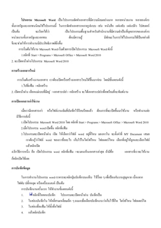โปรแกรม Microsoft Word เป็นโปรแกรมจัดทา เอกสารที่มีความนิยมอยา่งมาก หลายหน่วยงาน หลายองค์กร 
ทั้งภาครัฐและเอกชนนิยมใช้โปรแกรมนี้ ในการจัดทา เอกสารหลายรูปแบบ เชน่ หนังสือ แผน่พับ แผน่ปลิว โปสเตอร์ 
เป็นต้น จะเรียกได้วา่ เป็นโปรแกรมพื้นฐานสาหรับสานักงานที่มีความจา เป็นที่บุคลากรขององค์กร 
หน่วยงานทั้งภาครัฐและเอกชน ต้องมีความรู้ มีทักษะในการใช้โปรแกรมได้เป็นอยา่งดี 
จึงจะชว่ยให้การทา งานมีประสิทธิภาพดียิ่งขึ้น 
การเริ่มต้นใช้งาน Microsoft Word เริ่มด้วยการเปิดโปรแกรม Microsoft Word ดังนี้ 
1.คลิกที่ Start > Programs > Microsoft Office > Microsoft Word 2010 
2. จะเปิดหน้าตา่งโปรแกรม Microsoft Word 2010 
การสร้างเอกสารใหม่ 
การเริ่มต้นสร้างงานเอกสาร เราต้องเปิดหรือสร้างเอกสารใหมไ่ด้ขึ้นมากอ่น โดยมีขั้นตอนดังนี้ 
1.ไปที่แฟ้ม >คลิกสร้าง 
2. เปิดหน้าตา่ง เลือกแมแ่บบที่มีอยู่>เอกสารเปลา่ >คลิกสร้าง จะได้เอกสารเปลา่เพื่อพร้อมที่จะพิมพ์งาน 
การเปิดเอกสารเก่าใช่งาน 
เมื่อเรามีเอกสารเกา่ หรือไฟล์งานเดิมที่บันทึกไวเ้รียบร้อยแล้ว ต้องการที่จะเปิดขึ้นมาใช้งาน หรือทา งานตอ่ 
มีวิธีการดังนี้ 
1.เปิดโปรแกรม Microsoft Word 2010 โดย คลิกที่ Start > Programs > Microsoft Office > Microsoft Word 2010 
2.เมอื่โปรแกรม word เปิดขึ้น คลิกที่แฟ้ม 
3.โปรแกรมจะเปิดหน้าตา่ง เปิด ให้เลือกวา่ไฟล์ word อยูที่่ไหน มองหาใน จะตั้งคา่ที่ MY Document เสมอ 
เราต้องรู้วา่ไฟล์ word ของเราชื่ออะไร เก็บไวใ้นไดร์ฟไหน โฟลเดอร์ไหน เลือกที่อยูใ่ห้ถูกและเลือกไฟล์ 
แล้วคลิกเปิด 
4.อีกวิธีการหนึ่ง คือ เปิดโปรแกรม word คลิกที่แฟ้ม >จะมองเห็นเอกสารลา่สุด ถ้ามีชื่อ เอกสารที่เราจะใช้งาน 
ก็คลิกเปิดได้เลย 
การบันทึกข้อมูล 
ในการทา งานโปรแกรม word เราควรจะคลิกปุ่มบันทึกบนแท็บ ไวเ้รื่อย ๆ เพื่อป้องกนังานสูญหาย เนื่องจาก 
ไฟดับ ปลั๊กหลุด หรือเครื่องแฮงค์ เป็นต้น 
การบันทึกงานครั้งแรก ให้ทา งานขั้นตอนดังนี้ 
1. คลิกที่ไอคอนบันทึก โปรแกรมจะเปิดหน้าตา่ง บันทึกเป็น 
2. ในชอ่งบันทึกใน ให้คลี่สามเหลี่ยมเล็ก ๆ ลงมาเพื่อเลือกบันทึกงานวา่เก็บไวที้่ใด ไดร์ฟไหน โฟลเดอร์ใด 
3. ในชอ่งชื่อแฟ้ม ให้ตั้งชื่อไฟล์ 
4. แล้วคลิกบันทึก 
 