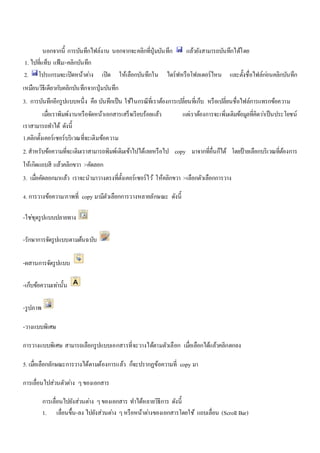 นอกจากนี้ การบันทึกไฟล์งาน นอกจากจะคลิกที่ปุ่มบันทึก แล้วยังสามารถบันทึกได้โดย 
1. ไปที่แท็บ แฟ้ม>คลิกบันทึก 
2. โปรแกรมจะเปิดหน้าตา่ง เปิด ให้เลือกบันทึกใน ไดร์ฟหรือโฟลเดอร์ไหน และตั้งชื่อไฟล์กอ่นคลิกบันทึก 
เหมือนวิธีเดียวกบัคลิกบันทึกจากปุ่มบันทึก 
3. การบันทึกอีกรูปแบบหนึ่ง คือ บันทึกเป็น ใช้ในกรณีที่เราต้องการเปลี่ยนที่เก็บ หรือเปลี่ยนชื่อไฟล์การแทรกข้อความ 
เมื่อเราพิมพ์งานหรือจัดหน้าเอกสารเสร็จเรียบร้อยแล้ว แตเ่ราต้องการจะเพิ่มเติมข้อมูลที่คิดวา่เป็นประโยชน์ 
เราสามารถทา ได้ ดังนี้ 
1.คลิกตั้งเคอร์เซอร์บริเวณที่จะเติมข้อความ 
2. สาหรับข้อความที่จะเติมเราสามารถพิมพ์เติมเข้าไปได้เลยหรือไป copy มาจากที่อื่นก็ได้ โดยป้ายเลือกบริเวณที่ต้องการ 
ให้เกิดแถบสี แล้วคลิกขวา >คัดลอก 
3. เมื่อคัดลอกมาแล้ว เราจะนามาวางตรงที่ตั้งเคอร์เซอร์ไว้ให้คลิกขวา >เลือกตัวเลือกการวาง 
4. การวางข้อความ/ภาพที่ copy มามีตัวเลือกการวางหลายลักษณะ ดังนี้ 
-ใชชุ่ดรูปแบบปลายทาง 
-รักษาการจัดรูปแบบตามต้นฉบับ 
-ผสานการจัดรูปแบบ 
-เก็บข้อความเทา่นั้น 
-รูปภาพ 
-วางแบบพิเศษ 
การวางแบบพิเศษ สามารถเลือกรูปแบบเอกสารที่จะวางได้ตามตัวเลือก เมอื่เลือกได้แล้วคลิกตกลง 
5. เมอื่เลือกลักษณะการวางได้ตามต้องการแล้ว ก็จะปรากฏข้อความที่ copy มา 
การเลื่อนไปส่วนตัวตา่ง ๆ ของเอกสาร 
การเลื่อนไปยังส่วนตา่ง ๆ ของเอกสาร ทา ได้หลายวิธีการ ดังนี้ 
1. เลื่อนขึ้น-ลง ไปยังส่วนตา่ง ๆ หรือหน้าตา่งของเอกสารโดยใช้ แถบเลื่อน (Scroll Bar) 
 