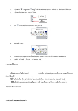 2. ใช้ลูกศรขึ้น และลูกศรลง ที่อยูด่้านข้างทางขวามือของหน้าจอ คลิกขึ้น-ลง เพื่อเลือกหน้าที่ต้องการ 
3. ใช้ลูกศรคลิกไปหน้ากอ่น และหน้าถัดไป 
4. คลิก วงกลมเพื่อเลือกลักษณะการเรียกดู ดังภาพ 
5. เลือกไปที่ ดังภาพ 
6. จะเปิดหน้าตา่ง ค้นหาและแทนที่ ให้กา หนดวา่ จะไปหน้าไหน ให้ใส่หมายเลขหน้าตามที่ต้องการ 
7. สมมติวา่ จะไปหน้า 1 ก็ใส่เลข 1 แล้วคลิกปุ่ม ไปที่ 
การออกจากโปรแกรม 
เมื่อพิมพ์เอกสารเสร็จเรียบร้อยแล้ว เราบันทึกงานเก็บตามขั้นตอนและต้องการจะออกจากโปรแกรม 
มีหลายวิธีการดังนี้ 
วิธีท1ี่ไปที่แท็บแฟ้ม เลือกจบการทา งาน โปรแกรมจะปิดตัวเอง ออกจากโปรแกรม Microsoft Word 
วิธีท2ี่คลิกที่เครื่องหมายกากบาทสีแดงที่มุมบนขวามือของหน้ากระดาษโปรแกรมจะปิดตัวเองออกจาก 
โปรแกรม Microsoft Word 
คอมพิวเตอร์สารสนเทศเพอื่งานอาชีพ 
 