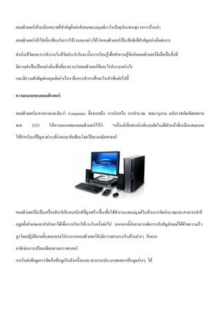 คอมพิวเตอร์เข้ามามีบทบาทที่สาคัญยิ่งต่อสังคมของมนุษย์เราในปัจจุบันแทบทุกวงการล้วนนา 
คอมพิวเตอร์เข้าไปเกี่ยวข้องกับการใช้งานจนกลา่วได้วา่คอมพิวเตอร์เป็นปัจจัยที่สาคัญอยา่งยิ่งตอ่การ 
ดา เนินชีวิตและการทา งานในชีวิตประจา วนัฉะนั้นการเรียนรู้เพื่อทา ความรู้จักกบัคอมพิวเตอร์จึงถือเป็นสิ่งที่ 
มีความจา เป็นเป็นอยา่งยิ่งเพื่อที่จะทราบวา่คอมพิวเตอร์คืออะไรทา งานอยา่งไร 
และมีความสาคัญตอ่มนุษย์อย่างไรเราจึงควรทา การศึกษาในหัวข้อตอ่ไปนี้ 
ความหมายของคอมพิวเตอร์ 
คอมพิวเตอร์มาจากภาษาละตินวา่ Computare ซึ่งหมายถึง การนับหรือ การคา นวณ พจนานุกรม ฉบับราชบัณฑิตยสถาน 
พ.ศ. 2525 ให้ความหมายของคอมพิวเตอร์ไวว้า่ "เครื่องอิเล็กทรอนิกส์แบบอัตโนมตัิทา หน้าที่เหมือนสมองกล 
ใช้สาหรับแกปั้ญหาตา่งๆที่ง่ายและซับซ้อนโดยวิธีทางคณิตศาสตร์ 
คอมพิวเตอร์จึงเป็นเครื่องจักรอิเล็กทรอนิกส์ที่ถูกสร้างขึ้นเพื่อใช้ทา งานแทนมนุษย์ในด้านการคิดคา นวณและสามารถจา ข้ 
อมูลทั้งตัวเลขและตัวอักษรได้เพื่อการเรียกใช้งานในครั้งตอ่ไป นอกจากนี้ยังสามารถจัดการกบัสัญลักษณ์ได้ด้วยความเร็ว 
สูงโดยปฏิบัติตามขั้นตอนของโปรแกรมคอมพิวเตอร์ยังมีความสามารถในด้านตา่งๆ อีกมาก 
อาทิเชน่การเปรียบเทียบทางตรรกศาสตร์ 
การรับส่งข้อมูลการจัดเก็บข้อมูลในตัวเครื่องและสามารถประมวลผลจากข้อมูลตา่งๆ ได้ 
 