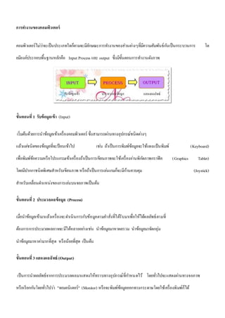 การทา งานของคอมพิวเตอร์ 
คอมพิวเตอร์ไมว่า่จะเป็นประเภทใดก็ตามจะมีลักษณะการทา งานของส่วนตา่งๆที่มีความสัมพันธ์กนัเป็นกระบวนการ โด 
ยมีองค์ประกอบพื้นฐานหลักคือ Input Process และ output ซึ่งมีขั้นตอนการทา งานดังภาพ 
ขั้นตอนที่1 รับข้อมูลเข้า (Input) 
เริ่มต้นด้วยการนาข้อมูลเข้าเครื่องคอมพิวเตอร์ ซึ่งสามารถผา่นทางอุปกรณ์ชนิดตา่งๆ 
แล้วแตช่นิดของข้อมูลที่จะป้อนเข้าไป เชน่ ถ้าเป็นการพิมพ์ข้อมูลจะใช้แผงแป้นพิมพ์ (Keyboard) 
เพื่อพิมพ์ข้อความหรือโปรแกรมเข้าเครื่องถ้าเป็นการเขียนภาพจะใช้เครื่องอา่นพิกดัภาพกราฟิค (Graphics Tablet) 
โดยมีปากกาชนิดพิเศษสาหรับเขียนภาพ หรือถ้าเป็นการเลน่เกมก็จะมีกา้นควบคุม (Joystick) 
สาหรับเคลื่อนตา แหน่งของการเลน่บนจอภาพเป็นต้น 
ขั้นตอนที่2 ประมวลผลข้อมูล (Process) 
เมื่อนาข้อมูลเข้ามาแล้วเครื่องจะดา เนินการกับข้อมูลตามคา สั่งที่ได้รับมาเพื่อให้ได้ผลลัพธ์ตามที่ 
ต้องการการประมวลผลอาจจะมีได้หลายอยา่งเชน่ นาข้อมูลมาหาผลรวม นาข้อมูลมาจัดกลุ่ม 
นาข้อมูลมาหาคา่มากที่สุด หรือน้อยที่สุด เป็นต้น 
ขั้นตอนที่3 แสดงผลลัพธ์ (Output) 
เป็นการนาผลลัพธ์จากการประมวลผลมาแสดงให้ทราบทางอุปกรณ์ที่กา หนดไว้ โดยทั่วไปจะแสดงผา่นทางจอภาพ 
หรือเรียกกนัโดยทั่วไปวา่ "จอมอนิเตอร์" (Monitor) หรือจะพิมพ์ข้อมูลออกทางกระดาษโดยใช้เครื่องพิมพ์ก็ได้ 
 