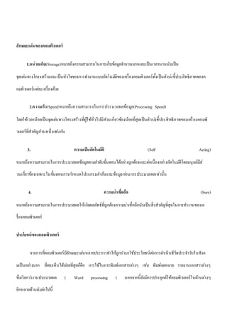ลักษณะเด่นของคอมพิวเตอร์ 
1.หน่วยเก็บ(Storage)หมายถึงความสามารถในการเก็บข้อมูลจา นวนมากและเป็นเวลานานนับเป็น 
จุดเดน่ทางโครงสร้างและเป็นหัวใจของการทา งานแบบอัตโนมตัิของเครื่องคอมพิวเตอร์ทั้งเป็นตัวบง่ชี้ประสิทธิภาพของค 
อมพิวเตอร์แตล่ะเครื่องด้วย 
2.ความเร็ว(Speed)หมายถึงความสามารถในการประมวลผลข้อมูล(Processing Speed) 
โดยใช้เวลาน้อยเป็นจุดเดน่ทางโครงสร้างที่ผู้ใช้ทั่วไปมีส่วนเกี่ยวข้องน้อยที่สุดเป็นตัวบง่ชี้ประสิทธิภาพของเครื่องคอมพิ 
วเตอร์ที่สาคัญส่วนหนึ่งเชน่กนั 
3. ความเป็นอัตโนมัติ (Self Acting) 
หมายถึงความสามารถในการประมวลผลข้อมูลตามลา ดับขั้นตอนได้อยา่งถูกต้องและตอ่เนื่องอยา่งอัตโนมตัิโดยมนุษย์มีส่ 
วนเกี่ยวข้องเฉพาะในขั้นตอนการกา หนดโปรแกรมคา สั่งและข้อมูลกอ่นการประมวลผลเท่านั้น 
4. ความน่าเชื่อถือ (Sure) 
หมายถึงความสามารถในการประมวลผลให้เกิดผลลัพธ์ที่ถูกต้องความน่าเชื่อถือนับเป็นสิ่งสาคัญที่สุดในการทา งานของเค 
รื่องคอมพิวเตอร์ 
ประโยชน์ของคอมพิวเตอร์ 
จากการที่คอมพิวเตอร์มีลักษณะเดน่หลายประการทา ให้ถูกนามาใช้ประโยชน์ตอ่การดา เนินชีวิตประจา วนัในสังค 
มเป็นอยา่งมาก ที่พบเห็นได้บอ่ยที่สุดก็คือ การใช้ในการพิมพ์เอกสารตา่งๆ เชน่ พิมพ์จดหมาย รายงานเอกสารตา่งๆ 
ซึ่งเรียกวา่งานประมวลผล ( Word processing ) นอกจากนี้ยังมีการประยุกต์ใช้คอมพิวเตอร์ในด้านตา่งๆ 
อีกหลายด้านดังตอ่ไปนี้ 
 