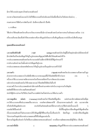 มีการใช้ระบบประชุมทางไกลผา่นคอมพิวเตอร์ 
กระทรวงวิทยาศาสตร์และเทคโนโลยีได้จัดระบบเครือขา่ยอินเทอร์เน็ตเพื่อเชื่อมโยงไปยังสถาบันตา่งๆ , 
กรมสรรพากรใช้จัดในการจัดเก็บภาษี บันทึกการเสียภาษี เป็นต้น 
6. การศึกษา 
ได้แกก่ารใช้คอมพิวเตอร์ทางด้านการเรียนการสอนซึ่งมีการนาคอมพิวเตอร์มาชว่ยการสอนในลักษณะบทเรียน CAI 
หรืองานด้านทะเบียนซึ่งทา ให้สะดวกตอ่การค้นหาข้อมูลนักเรียนการเก็บข้อมูลยืมและการส่งคืนหนังสือห้องสมุด 
คุณสมบัติของคอมพิวเตอร์ 
1.ความเป็นอัตโนมัติ ( Self Acting) คอมพิวเตอร์ประดิษฐ์ขึ้นด้วยอุปกรณ์ทางอิเล็กทรอนิกส์ 
มีการจัดเก็บหรือแปลงข้อมูลให้อยูใ่นรูปแบบของสัญญาณไฟฟ้าเพื่อให้คอมพิวเตอร์เข้าใจ 
การประมวลผลของคอมพิวเตอร์จะทา งานแบบอัตโนมตัิภายใต้คา สั่งที่ได้ถูกกา หนดไว้ 
การทา งานดังกลา่วจะเริ่มตั้งแตก่ารนาข้อมูลเข้าสู่ระบบ 
การประมวลผลและแปลงผลลัพธ์ออกมาให้อยูใ่นรูปแบบที่มนุษย์สามารถเข้าใจได้ 
2.ความเร็ว ( Speed) คอมพิวเตอร์จะประมวลผลงานด้วยความเร็วสูง 
ตา่งจากการประมวลผลงานในอดีตที่อาศัยแรงงานของมนุษย์ซึ่งให้ผลลัพธ์ที่ลา่ช้ากวา่มาก งาน ๆ 
หนึ่งหากใช้แรงงานคนอาจเสียเวลาหลายวนัหรือหลายสัปดาห์ในการคิดและประมวลผล 
แตห่ากนาเอาคอมพิวเตอร์มาใช้อาจลดเวลาและให้ผลลัพธ์ได้เพียงไมก่นี่าที 
ความรวดเร็วในการประมวลผลดังกลา่วมีความจา เป็นอยา่งมากตอ่การดา เนินงานธุรกรรมในปัจจุบัน 
ผลลัพธ์ที่ได้จากการคา นวณด้วยคอมพิวเตอร์ 
ชว่ยให้ผู้บริหารนาเอาไปใช้ประโยชน์ในการตัดสินใจหรือดา เนินงานได้อยา่งรวดเร็ว 
3.ความถูกต้อง แม่นยา ( Accuracy) คอมพิวเตอร์จะให้ผลลัพธ์ที่ถูกต้อง แมน่ยา และมีความผิดพลาดน้อยที่สุด 
การใช้แรงงานคนเพื่อประมวลผลเป็นเวลานาน อาจเกิดการผิดพลาดได้ เนื่องมาจากความออ่นล้า เชน่ ลงรายการผิด 
หรือบันทึกข้อมูลผิดประเภท ตรงกนัข้ามกบัคอมพิวเตอร์ที่สามารถทา งานได้อยา่งตอ่เนื่องและซ้า ๆ 
แบบเดิมได้เป็นอยา่งดี ทั้งนี้ขึ้นอยูก่บัการป้อนข้อมูลเข้าที่ถูกต้องด้วย 
เนื่องจากคอมพิวเตอร์ไมส่ามารถทราบได้วา่ข้อมูลที่ผู้ใช้ป้อนเข้ามานั้นเป็นอยา่งไร ผิดหรือถูก หากมีการป้อนข้อมูลผิด 
โปรแกรมหรือชุดคา สั่งอาจประมวลผลตามที่ได้รับข้อมูลมาเชน่นั้น 
ซึ่งความไมถู่กต้องดังกลา่วไมใ่ชเ่ป็นความผิดพลาดของคอมพิวเตอร์ หากเป็นความผิดพลาดของฝั่งผู้ใช้เอง เป็นต้น 
4.ความน่าเชื่อถือ ( Reliability) ข้อมูลที่ได้จากการประมวลผลของคอมพิวเตอร์ 
 