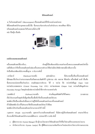 มินิคอมพิวเตอร์ 
4. ไมโครคอมพิวเตอร์ (Microcomputer) เป็นคอมพิวเตอร์ที่ใช้งานอยา่งแพร่หลาย 
ทีทั้งคอมพิวตอร์ส่วนบุคคลแบบตั้งโต๊ะ ซึ่งเหมาะกบัการทา งานในสานักงาน สถานศึกษา ที่บ้าน 
หรือคอมพิวเตอร์แบบพกพาไปในสถานที่ตา่งๆได้ 
เชน่ โน๊ตบุ๊ก เป็นต้น 
องค์ประกอบของคอมพิวเตอร์ 
เครื่องคอมพิวเตอร์ที่เราเห็นๆ กนัอยูน่ี้เป็นเพียงองค์ประกอบส่วนหนึ่งของระบบคอมพิวเตอร์เทา่นั้น 
แตถ่้าต้องการให้เครื่องคอมพิวเตอร์แตล่ะเครื่องสามารถทา งานได้อยา่งมีประสิทธิภาพตามที่เราต้องการนั้น 
จา เป็นต้องอาศัยองค์ประกอบพื้นฐาน 4 ประการดังนี้ 
1.ฮาร์ดแวร์ (Hardware) หมายถึง อุปกรณ์ตา่งๆ ที่ประกอบขึ้นเป็นเครื่องคอมพิวเตอร์ 
มีลักษณะเป็นโครงร่างสามารถมองเห็นด้วยตาและสัมผัสได้ (รูปธรรม) เชน่ จอภาพ คีย์บอร์ด เครื่องพิมพ์ เมาส์ เป็นต้น 
ซึ่งสามารถแบง่ออกเป็นส่วนตา่งๆ ตามลักษณะการทา งาน ได้ 4 หน่วย คือ หน่วยรับข้อมูล (Input Unit) 
หน่วยประมวลผลกลาง (Central Processing Unit: CPU) หน่วยแสดงผล (Output Unit) หน่วยเก็บข้อมูลสารอง 
(Secondary Storage) โดยอุปกรณ์แตล่ะหน่วยมีหน้าที่การทางานแตกตา่งกนั 
2.ซอฟต์แวร์ (Software) หมายถึง ส่วนที่มนุษย์สัมผัสไมไ่ด้โดยตรง (นามธรรม) 
เป็นโปรแกรมหรือชุดคา สั่งที่ถูกเขียนขึ้นเพื่อสั่งให้เครื่องคอมพิวเตอร์ทา งาน 
ซอฟต์แวร์จึงเป็นเหมือนตัวเชื่อมระหวา่งผู้ใช้เครื่องคอมพิวเตอร์และเครื่องคอมพิวเตอร์ 
ถ้าไมมี่ซอฟต์แวร์เราก็ไมส่ามารถใช้เครื่องคอมพิวเตอร์ทา อะไรได้เลย 
ซอฟต์แวร์สาหรับเครื่องคอมพิวเตอร์สามารถแบง่ได้ ดังนี้ 
3.บุคลากร (People ware) หมายถึง บุคลากรในงานด้านคอมพิวเตอร์ ซึ่งมีความรู้เกยี่วกบัคอมพิวเตอร์ สามารถใช้งาน 
สั่งงานเพื่อให้คอมพิวเตอร์ทา งานตามที่ต้องการ แบง่ออกได้ 4 ระดับ ดังนี้ 
 ผู้จัดการระบบ (System Manager) คือ ผู้วางนโยบายการใช้คอมพิวเตอร์ให้เป็นไปตามเป้าหมายของหน่วยงาน 
 นักวิเคราะห์ระบบ (System Analyst) คือ ผู้ที่ศึกษาระบบงานเดิมหรืองานใหมแ่ละทา การวิเคราะห์ความเหมาะสม 
 