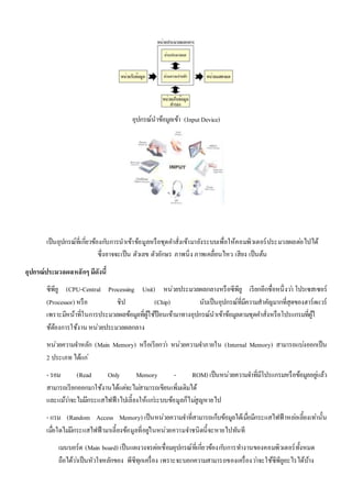 อุปกรณ์นาข้อมูลเข้า (Input Device) 
เป็นอุปกรณ์ที่เกี่ยวข้องกบัการนาเข้าข้อมูลหรือชุดคา สั่งเข้ามายังระบบเพื่อให้คอมพิวเตอร์ประมวลผลตอ่ไปได้ 
ซึ่งอาจจะเป็น ตัวเลข ตัวอักษร ภาพนิ่ง ภาพเคลื่อนไหว เสียง เป็นต้น 
อุปกรณ์ประมวลผลหลักๆ มีดังนี้ 
ซีพียู (CPU-Central Processing Unit) หน่วยประมวลผลกลางหรือซีพียู เรียกอีกชื่อหนึ่งวา่ โปรเซสเซอร์ 
(Processor) หรือ ชิป (Chip) นับเป็นอุปกรณ์ที่มีความสาคัญมากที่สุดของฮาร์ดแวร์ 
เพราะมีหน้าที่ในการประมวลผลข้อมูลที่ผู้ใช้ป้อนเข้ามาทางอุปกรณ์นาเข้าข้อมูลตามชุดคา สั่งหรือโปรแกรมที่ผู้ใ 
ช้ต้องการใช้งาน หน่วยประมวลผลกลาง 
หน่วยความจา หลัก (Main Memory) หรือเรียกวา่ หน่วยความจา ภายใน (Internal Memory) สามารถแบง่ออกเป็น 
2 ประเภท ได้แก่ 
- รอม (Read Only Memory - ROM) เป็นหน่วยความจา ที่มีโปรแกรมหรือข้อมูลอยูแ่ล้ว 
สามารถเรียกออกมาใช้งานได้แตจ่ะไมส่ามารถเขียนเพิ่มเติมได้ 
และแมว้า่จะไมมี่กระแสไฟฟ้าไปเลี้ยงให้แกร่ะบบข้อมูลก็ไมสู่ญหายไป 
- แรม (Random Access Memory) เป็นหน่วยความจา ที่สามารถเก็บข้อมูลได้เมื่อมีกระแสไฟฟ้าหลอ่เลี้ยงเทา่นั้น 
เมอื่ใดไมมี่กระแสไฟฟ้ามาเลี้ยงข้อมูลที่อยูใ่นหน่วยความจา ชนิดนี้จะหายไปทันที 
เมนบอร์ด (Main board) เป็นแผงวงจรตอ่เชื่อมอุปกรณ์ที่เกี่ยวข้องกบัการทา งานของคอมพิวเตอร์ทั้งหมด 
ถือได้วา่เป็นหัวใจหลักของ พีซีทุกเครื่อง เพราะจะบอกความสามารถของเครื่องวา่จะใช้ซีพียูอะไรได้บ้าง 
 