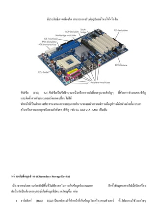 มีประสิทธิภาพเพียงใด สามารถรองรับกบัอุปกรณ์ใหมไ่ด้หรือไม่ 
ซิปเซ็ต (Chip Set) ซิปเซ็ตเป็นชิปจา นวนหนึ่งหรือหลายตัวที่บรรจุวงจรสาคัญๆ ที่ชว่ยการทา งานของซีพียู 
และติดตั้งตายตัวบนเมนบอร์ดถอดเปลี่ยนไมไ่ด้ 
ทา หน้าที่เป็นตัวกลางประสานงานและควบคุมการทา งานของหน่วยความจา รวมถึงอุปกรณ์ตอ่พว่งตา่งทั้งแบบภา 
ยในหรือภายนอกทุกชนิดตามคา สั่งของซีพียู เชน่ Sis Intel VIA AMD เป็นต้น 
หน่วยเก็บข้อมูลสารอง (Secondary Storage Device) 
เนื่องจากหน่วยความจา หลักมีพื้นที่ไมเ่พียงพอในการเก็บข้อมูลจา นวนมากๆ อีกทั้งข้อมูลจะหายไปเมื่อปิดเครื่อง 
ดังนั้นจา เป็นต้องหาอุปกรณ์เก็บข้อมูลที่มีขนาดใหญข่ึ้น เชน่ 
 ฮาร์ดดิสก์ (Hard Disk) เป็นฮาร์ดแวร์ที่ทา หน้าที่เก็บข้อมูลในเครื่องคอมพิวเตอร์ ทั้งโปรแกรมใช้งานตา่งๆ 
 