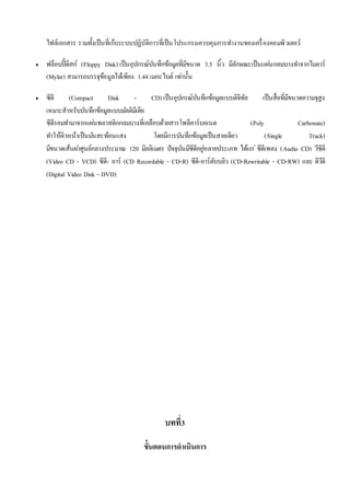 ไฟล์เอกสาร รวมทั้งเป็นที่เก็บระบบปฏิบัติการที่เป็นโปรแกรมควบคุมการทา งานของเครื่องคอมพิวเตอร์ 
 ฟล็อบปี้ดิสก์ (Floppy Disk) เป็นอุปกรณ์บันทึกข้อมูลที่มีขนาด 3.5 นิ้ว มีลักษณะเป็นแผน่กลมบางทา จากไมลาร์ 
(Mylar) สามารถบรรจุข้อมูลได้เพียง 1.44 เมกะไบต์ เทา่นั้น 
 ซีดี (Compact Disk - CD) เป็นอุปกรณ์บันทึกข้อมูลแบบดิจิทัล เป็นสื่อที่มีขนาดความจุสูง 
เหมาะสาหรับบันทึกข้อมูลแบบมลัติมีเดีย 
ซีดีรอมทา มาจากแผน่พลาสติกกลมบางที่เคลือบด้วยสารโพลีคาร์บอเนต (Poly Carbonate) 
ทา ให้ผิวหน้าเป็นมนัสะท้อนแสง โดยมีการบันทึกข้อมูลเป็นสายเดียว (Single Track) 
มีขนาดเส้นผา่ศูนย์กลางประมาณ 120 มิลลิเมตร ปัจจุบันมีซีดีอยูห่ลายประเภท ได้แก่ซีดีเพลง (Audio CD) วีซีดี 
(Video CD - VCD) ซีดี- อาร์ (CD Recordable - CD-R) ซีดี-อาร์ดับบลิว (CD-Rewritable - CD-RW) และ ดีวีดี 
(Digital Video Disk - DVD) 
บทที่3 
ขั้นตอนการดาเนินการ 
 