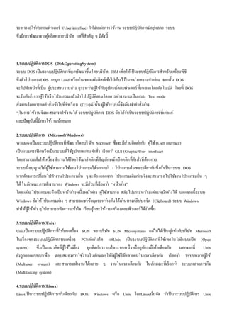 ระหวา่งผู้ใช้กบัคอมพิวเตอร์ (User interface) ให้ง่ายตอ่การใช้งาน ระบบปฏิบัติการมีอยูห่ลาย ระบบ 
ซึ่งมีการพัฒนาจากผู้ผลิตหลายบริษัท แตที่่สาคัญ ๆ มีดังนี้ 
1.ระบบปฏิบัติการDOS (DiskOperatingSystem) 
ระบบ DOS เป็นระบบปฏิบัติการที่ถูกพัฒนาขึ้นโดยบริษัท IBM เพื่อให้เป็ระบบปฏิบัติการสาหรับเครื่องพีซี 
ซึ่งตัวโปรแกรมDOS จะถูก Load หรืออา่นจากแผน่ดิสก์เข้าไปเก็บไวใ้นหน่วยความจา กอ่น จากนั้น DOS 
จะไปทา หน้าที่เป็น ผู้ประสานงานตา่ง ๆระหวา่งผู้ใช้กบัอุปกรณ์คอมพิวเตอร์ทั้งหลายโดยอัตโนมัติ โดยที่ DOS 
จะรับคา สั่งจากผู้ใช้หรือโปรแกรมแล้วนาไปปฏิบัติตามโดยการทา งานจะเป็นแบบ Text mode 
สั่งงานโดยการกดคา สั่งเข้าไปที่ซีพร็อม (C:>)ดังนั้น ผู้ใช้ระบบนี้จึงต้องจา คา สั่งตา่ง 
ๆในการใช้งานจึงจะสามารถใช้งานได้ ระบบปฏิบัติการ DOS ถือได้วา่เป็นระบบปฏิบัติการที่เกา่แก่ 
และปัจจุบันนี้มีการใช้งานน้อยมาก 
2.ระบบปฏิบัติการ (MicrosoftWindows) 
Windowsเป็นระบบปฏิบัติการที่พัฒนาโดยบริษัท Microsoft ซึ่งจะมีส่วนติดตอ่กบั ผู้ใช้ (User interface) 
เป็นแบบกราฟิกหรือเป็นระบบที่ใช้รูปภาพแทนคา สั่ง เรียกวา่ GUI (Graphic User Interface) 
โดยสามารถสั่งให้เครื่องทา งานได้โดยใช้เมาส์คลิกที่สัญลักษณ์หรือคลิกที่คา สั่งที่ต้องการ 
ระบบนี้อนุญาตให้ผู้ใช้สามารถใช้งานโปรแกรมได้มากกวา่ 1 โปรแกรมในขณะเดียวกนัซึ่งถ้าเป็นระบบ DOS 
หากต้องการเปลี่ยนไปทา งานโปรแกรมอื่น ๆ จะต้องออกจาก โปรแกรมเดิมกอ่นจึงจะสามารถไปใช้งานโปรแกรมอื่น ๆ 
ได้ ในลักษณะการทา งานของ Windows จะมีส่วนที่เรียกวา่ “หน้าตา่ง” 
โดยแตล่ะโปรแกรมจะถือเป็นหน้าตา่งหนึ่งหน้าตา่ง ผู้ใช้สามารถ สลับไปมาระหวา่งแตล่ะหน้าตา่งได้ นอกจากนี้ระบบ 
Windows ยังให้โปรแกรมตา่ง ๆ สามารถแชร์ข้อมูลระหวา่งกนัได้ผา่นทางคลิปบอร์ด (Clipboard) ระบบ Windows 
ทา ให้ผู้ใช้ ทั่ว ๆไปสามารถทา ความเข้าใจ เรียนรู้และใช้งานเครื่องคอมพิวเตอร์ได้ง่ายขึ้น 
3.ระบบปฏิบัติการ(Unix) 
Unixเป็นระบบปฏิบัติการที่ใช้บนเครื่อง SUN ของบริษัท SUN Microsystems แตไ่มไ่ด้เป็นคูแ่ขง่กบับริษัท Microsoft 
ในเรื่องของระบบปฏิบัติการบนเครื่อง PCแตอ่ยา่งใด แตU่nix เป็นระบบปฏิบัติการที่ใช้เทคโนโลยีแบบเปิด (Open 
system) ซึ่งเป็นแนวคิดที่ผู้ใช้ไมต่้อง ผูกติดกบัระบบใดระบบหนึ่งหรืออุปกรณ์ยี่ห้อเดียวกนั นอกจากนี้ Unix 
ยังถูกออกแบบมาเพื่อ ตอบสนองการใช้งานในลักษณะให้มีผู้ใช้ได้หลายคนในเวลาเดียวกนั เรียกวา่ ระบบหลายผู้ใช้ 
(Multiuser system) และสามารถทา งานได้หลาย ๆ งานในเวลาเดียวกนั ในลักษณะที่เรียกวา่ ระบบหลายภารกิจ 
(Multitasking system) 
4.ระบบปฏิบัติการ(Linux) 
Linuxเป็นระบบปฏิบัติการเชน่เดียวกบั DOS, Windows หรือ Unix โดยLinuxนั้นจัด วา่เป็นระบบปฏิบัติการ Unix 
 