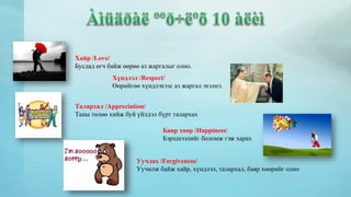 Хайр /Love/ 
Бусдад өгч байж өөрөө аз жаргалыг олно. 
Хүндлэл /Respect/ 
Өөрийгөө хүндлэхээс аз жаргал эхэлнэ. 
Талархал /Appreciation/ 
Таны төлөө хийж буй үйлдэл бүрт талархах 
Баяр хөөр /Happiness/ 
Бэрхшээлийг боломж гэж харах 
Уучлах /Forgiveness/ 
Уучилж байж хайр, хүндлэл, талархал, баяр хөөрийг олно 
 