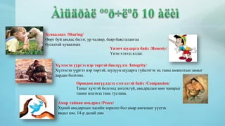Хуваалцах /Sharing/ 
Өөрт буй авъяас билэг, ур чадвар, баяр баясгалангаа 
бусадтай хуваалцах 
Үнэнч шударга байх /Honesty/ 
Үнэн хэзээд ялдаг. 
Хүлээсэн үүргээ нэр төртэй биелүүлэх /Integrity/ 
Хүлээсэн үүргээ нэр төртэй, шулуун шударга гүйцэтгэх нь таны амжилтын замыг 
дардан болгоно. 
Өрөвдөн нигүүлдсэх сэтгэлтэй байх /Compassion/ 
Таныг хүчтэй болгоод зогсохгүй, амьдралын мөн чанарыг 
танин мэдэхэд тань туслана. 
Амар тайван амьдрал /Peace/ 
Хүний амьдарлын эцсийн зорилго бол амар амгаланг үүсгэх 
явдал юм. 14-р далай лам 
 