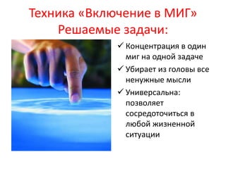 Техника «Включение в МИГ» 
Решаемые задачи: 
 Концентрация в один 
миг на одной задаче 
 Убирает из головы все 
ненужные мысли 
 Универсальна: 
позволяет 
сосредоточиться в 
любой жизненной 
ситуации 
 