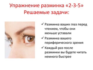 Упражнение разминка «2-3-5» 
Решаемые задачи: 
 Разминка ваших глаз перед 
чтением, чтобы они 
меньше уставали 
 Разминка вашего 
периферического зрения 
 Каждый раз после 
разминки вы будете читать 
немного быстрее 
 