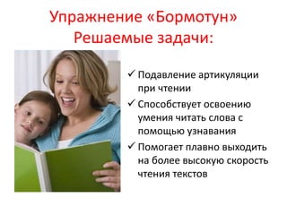 Упражнение «Бормотун» 
Решаемые задачи: 
 Подавление артикуляции 
при чтении 
 Способствует освоению 
умения читать слова с 
помощью узнавания 
 Помогает плавно выходить 
на более высокую скорость 
чтения текстов 
 