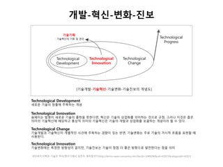 개발-혁신-변화-진보 
기술기획 
: 기술혁신의 기획 및 관리 
Technological 
Development 
Technological 
Innovation 
Technological 
Change 
[기술개발-기술혁신-기술변화-기술진보의 개념도] 
Technological 
Progress 
Technological Development 
새로운 기술의 창출에 주목하는 개념 
Technological Innovation 
슘페터는 발명이 새로운 기술의 출현을 뜻한다면, 혁신은 기술의 상업화를 의미하는 것으로 규정, 그러나 이것은 좁은 
의미의 기술혁신에 해당하고 통상적 의미의 기술혁신은 기술의 개발과 상업화를 포괄하는 개념이라 할 수 있다. 
Technological Change 
기술개발과 기술혁신이 개별적인 사건에 주목하는 경향이 있는 반면, 기술변화는 주로 기술의 거시적 흐름을 표현할 때 
사용된다. 
Technological Innovation 
기술변화에는 특정한 방향성이 없지만, 기술진보는 기술이 점점 더 좋은 방향으로 발전한다는 점을 의미 
네이버지식백과-기술의 역사(뗀석기에서 유전자 재조합까지)http://terms.naver.com/entry.nhn?docId=1048296&cid=42021&categoryId=42021 
 