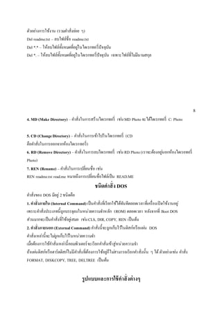ตัวอยา่งการใช้งาน (รวมคา สั่งยอ่ย ๆ) 
Del readme.txt – ลบไฟล์ชื่อ readme.txt 
Del *.* – ให้ลบไฟล์ทั้งหมดที่อยูใ่นไดเรกทอรี่ปัจจุบัน 
Del *. – ให้ลบไฟล์ทั้งหมดที่อยูใ่นไดเรกทอรี่ปัจจุบัน เฉพาะไฟล์ที่ไมมี่นามสกุล 
8 
4. MD (Make Directory) – คา สั่งในการสร้างไดเรกทอรี่ เชน่ MD Photo จะได้ไดเรกทอรี่ C: Photo 
5. CD (Change Directory) – คา สั่งในการเข้าไปในไดเรกทอรี่ (CD 
คือคา สั่งในการออกจากห้องไดเรกทอรี่) 
6. RD (Remove Directory) – คา สั่งในการลบไดเรกทอรี่ เชน่ RD Photo (เราจะต้องอยูน่อกห้องไดเรอทอรี่ 
Photo) 
7. REN (Rename) – คา สั่งในการเปลี่ยนชื่อ เชน่ 
REN readme.txt read.me หมายถึงการเปลี่ยนชื่อไฟล์เป็น READ.ME 
ชนิดคาสั่ง DOS 
คา สั่งของ DOS มีอยู่2 ชนิดคือ 
1. คาสั่งภายใน (Internal Command) เป็นคา สั่งที่เรียกใช้ได้ทันทีตลอดเวลาที่เครื่องเปิดใช้งานอยู่ 
เพราะคา สั่งประเภทนี้ถูกบรรจุลงในหน่วยความจา หลัก (ROM) ตลอดเวลา หลังจากที่ Boot DOS 
ส่วนมากจะเป็นคา สั่งที่ใช้อยูเ่สมอ เชน่ CLS, DIR, COPY, REN เป็นต้น 
2. คาสั่งภายนอก (External Command) คา สั่งนี้จะถูกเก็บไวใ้นดิสก์หรือแผน่ DOS 
คา สั่งเหลา่นี้จะไมถู่กเก็บไวใ้นหน่วยความจา 
เมื่อต้องการใช้คา สั่งเหลา่นี้คอมพิวเตอร์จะเรียกคา สั่งเข้าสู่หน่วยความจา 
ถ้าแผน่ดิสก์หรือฮาร์ดดิสก์ไมมี่คา สั่งที่ต้องการใช้อยูก่็ไมส่ามารถเรียกคา สั่งนั้น ๆ ได้ ตัวอยา่งเชน่ คา สั่ง 
FORMAT, DISKCOPY, TREE, DELTREE เป็นต้น 
รูปแบบและการใช้คาสั่งต่างๆ 
 
