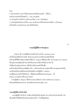 Enter 
9. โปรแกรมจะเริ่ม COPY ไฟล์จากแผน่ลงฮาร์ดดิสก์จากแผน่ที่ 1 ไปเรื่อย ๆ 
จนมีรายการหน้าจอให้ใส่แผน่ที่ 2 , 3 และ 4 ตามลา ดับ 
10. ส่วนแผน่ที่ 4 พอได้ 99% จะมีรายงานให้กด Y กด Y แล้วกดดังรูป 
11. แล้วรอสักพักจะมีรายงานให้กด Enter และมีรายงานให้นาแผน่ออกจากไดร์ฟ A แล้ว Restart 
เครื่องอีกครั้ง การลงโปรแกรม DOS ก็เสร็จเรียบร้อย 
10 
ระบบปฏิบัติการ Windows 
Windows คือ ระบบปฏิบัติการคอมพิวเตอร์ระบบหนึ่ง (operating system) 
สร้างขึ้นโดยบริษัทไมโครซอฟต์ เนื่องจากความยากในการใช้งานดอสทา ให้บริษัท 
ไมโครซอฟต์ได้มีการพัฒนาซอฟต์แวร์ที่เรียกวา่ Windows ที่มีลักษณะเป็น GUI (Graphic-User Interface) 
ที่นารูปแบบของสัญลักษณ์ภาพกราฟิกเข้ามาแทนการป้อนคา สั่งทีละบรรทัด ซึ่ง 
ใกล้เคียงกบัแมคอินทอชโอเอส เพื่อให้การใช้งานดอสทา ได้ง่ายขึ้น 
แตวิ่นโดวส์จะยังไมใ่ชร่ะบบปฏิบัติการจริง ๆ เนื่องจากมนัจะทา งานอยูภ่ายใต้การควบคุมของดอสอีกที 
กลา่วคือจะต้องมีการติดตั้งดอสกอ่นที่จะติดตั้งระบบปฏิบัติการ Windows 
และผู้ใช้จะสามารถเรียกใช้คา สั่งตา่ง ๆ ที่มีอยูใ่นดอสได้โดยผ่านทางWindows ซึ่ง 
Windows จะง่ายตอ่การใช้งานมากกวา่ดอส 
ระบบปฏิบัติการ Windows ใช้หลักการแบง่งานเป็นส่วน เรียกวา่ หน้าตา่งงาน (windows) 
ที่แสดงผลลัพธ์แตล่ะโปรแกรม มีการผลิตและจา หน่ายหลายรุ่น เชน่... 
ระบบปฏิบัติการวินโดวส์95 
ระบบปฏิบัติการวินโดวส์ 95 พัฒนาโดยบริษัทไมโครซอฟต์ และวางจา หน่ายในชว่งปลายปี 1995 
เป็นซอฟต์แวร์ที่ใช้กบัเครื่องไมโครคอมพิวเตอร์ทั่ว ๆ ไป ที่มีคุณลักษณะ 
 