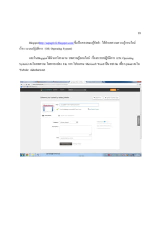 18 
Blogspothttp://supagrit12.blogspot.com/ซึ่งเป็นของคณะผู้จัดทา ได้ทา บทความความรู้ออนไลน์ 
เรื่อง ระบบปฏิบัติการ (OS: Operating System) 
และในBlogspotได้นาเอาโครงงาน บทความรู้ออนไลน์ เรื่องระบบปฏิบัติการ (OS: Operating 
System) ลงในบทความ โดยการแปลง File จาก โปรแกรม Microsoft Word เป็น Pdf file เพื่อ Upload ลงใน 
Website: slideshare.net 
 